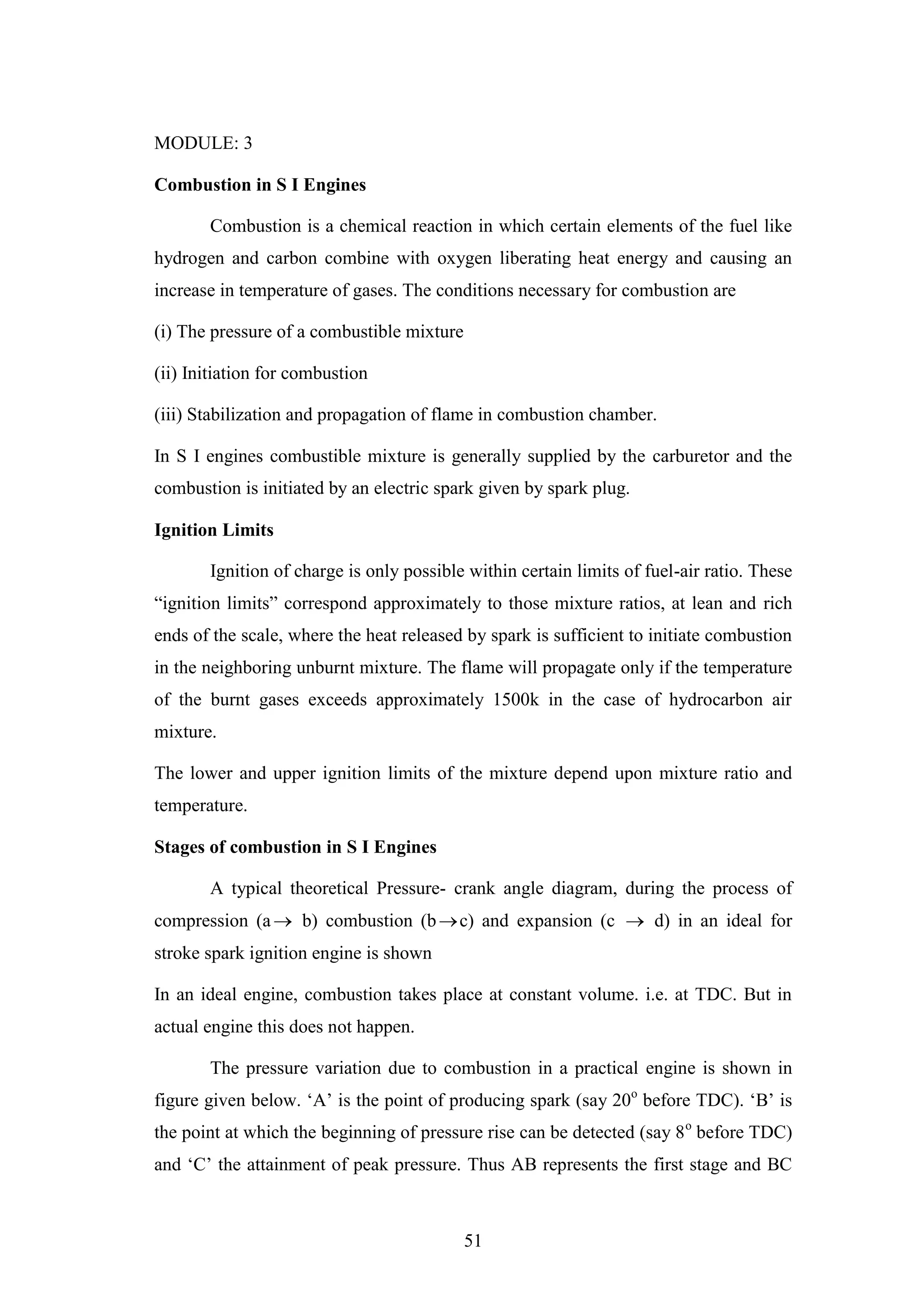 51
MODULE: 3
Combustion in S I Engines
Combustion is a chemical reaction in which certain elements of the fuel like
hydrogen and carbon combine with oxygen liberating heat energy and causing an
increase in temperature of gases. The conditions necessary for combustion are
(i) The pressure of a combustible mixture
(ii) Initiation for combustion
(iii) Stabilization and propagation of flame in combustion chamber.
In S I engines combustible mixture is generally supplied by the carburetor and the
combustion is initiated by an electric spark given by spark plug.
Ignition Limits
Ignition of charge is only possible within certain limits of fuel-air ratio. These
“ignition limits” correspond approximately to those mixture ratios, at lean and rich
ends of the scale, where the heat released by spark is sufficient to initiate combustion
in the neighboring unburnt mixture. The flame will propagate only if the temperature
of the burnt gases exceeds approximately 1500k in the case of hydrocarbon air
mixture.
The lower and upper ignition limits of the mixture depend upon mixture ratio and
temperature.
Stages of combustion in S I Engines
A typical theoretical Pressure- crank angle diagram, during the process of
compression (a b) combustion (bc) and expansion (c  d) in an ideal for
stroke spark ignition engine is shown
In an ideal engine, combustion takes place at constant volume. i.e. at TDC. But in
actual engine this does not happen.
The pressure variation due to combustion in a practical engine is shown in
figure given below. „A‟ is the point of producing spark (say 20o
before TDC). „B‟ is
the point at which the beginning of pressure rise can be detected (say 8o
before TDC)
and „C‟ the attainment of peak pressure. Thus AB represents the first stage and BC
 