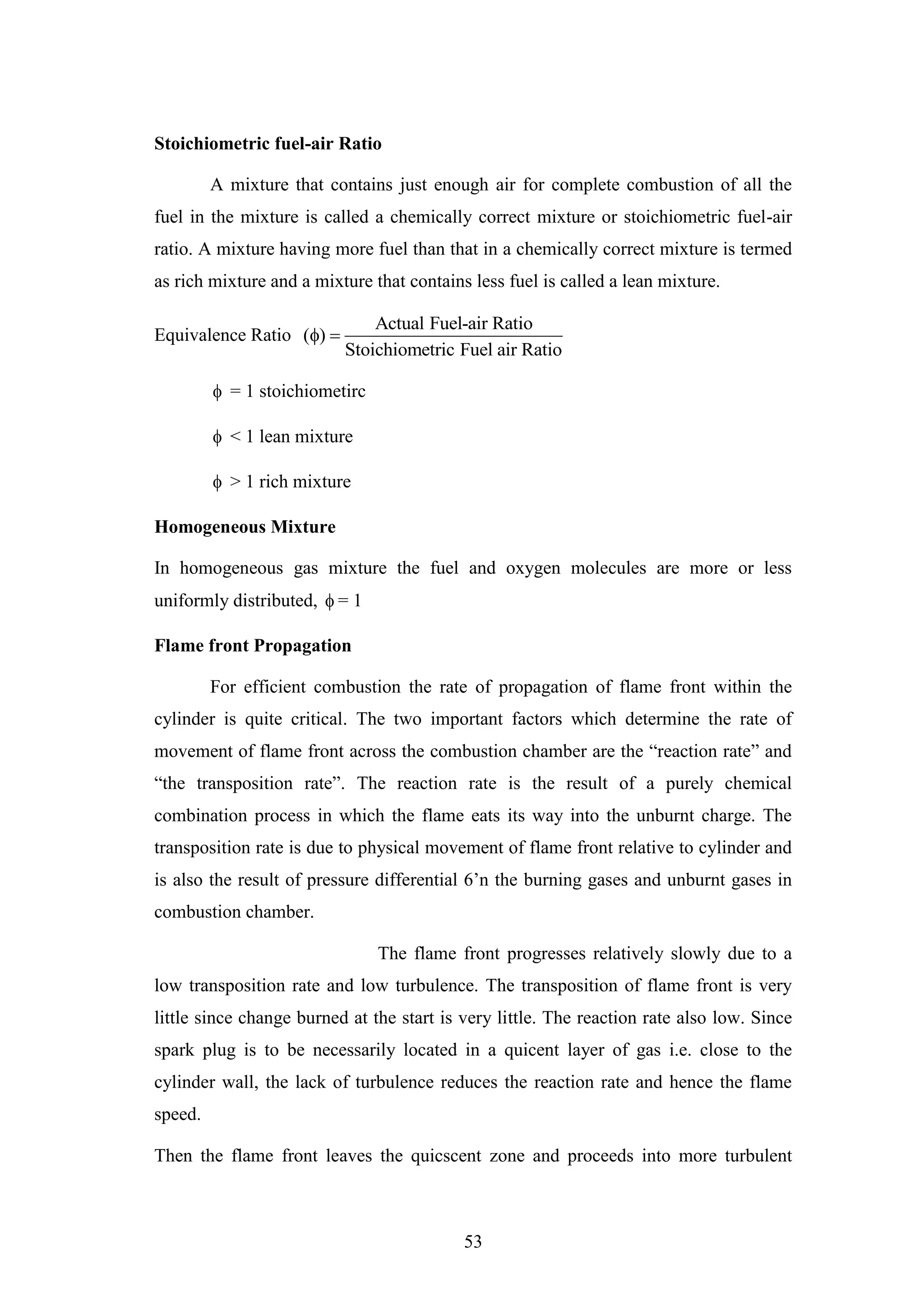 53
Stoichiometric fuel-air Ratio
A mixture that contains just enough air for complete combustion of all the
fuel in the mixture is called a chemically correct mixture or stoichiometric fuel-air
ratio. A mixture having more fuel than that in a chemically correct mixture is termed
as rich mixture and a mixture that contains less fuel is called a lean mixture.
Equivalence Ratio
Actual Fuel-air Ratio
( )
Stoichiometric Fuel air Ratio
 
 = 1 stoichiometirc
 < 1 lean mixture
 > 1 rich mixture
Homogeneous Mixture
In homogeneous gas mixture the fuel and oxygen molecules are more or less
uniformly distributed,  = 1
Flame front Propagation
For efficient combustion the rate of propagation of flame front within the
cylinder is quite critical. The two important factors which determine the rate of
movement of flame front across the combustion chamber are the “reaction rate” and
“the transposition rate”. The reaction rate is the result of a purely chemical
combination process in which the flame eats its way into the unburnt charge. The
transposition rate is due to physical movement of flame front relative to cylinder and
is also the result of pressure differential 6‟n the burning gases and unburnt gases in
combustion chamber.
The flame front progresses relatively slowly due to a
low transposition rate and low turbulence. The transposition of flame front is very
little since change burned at the start is very little. The reaction rate also low. Since
spark plug is to be necessarily located in a quicent layer of gas i.e. close to the
cylinder wall, the lack of turbulence reduces the reaction rate and hence the flame
speed.
Then the flame front leaves the quicscent zone and proceeds into more turbulent
 