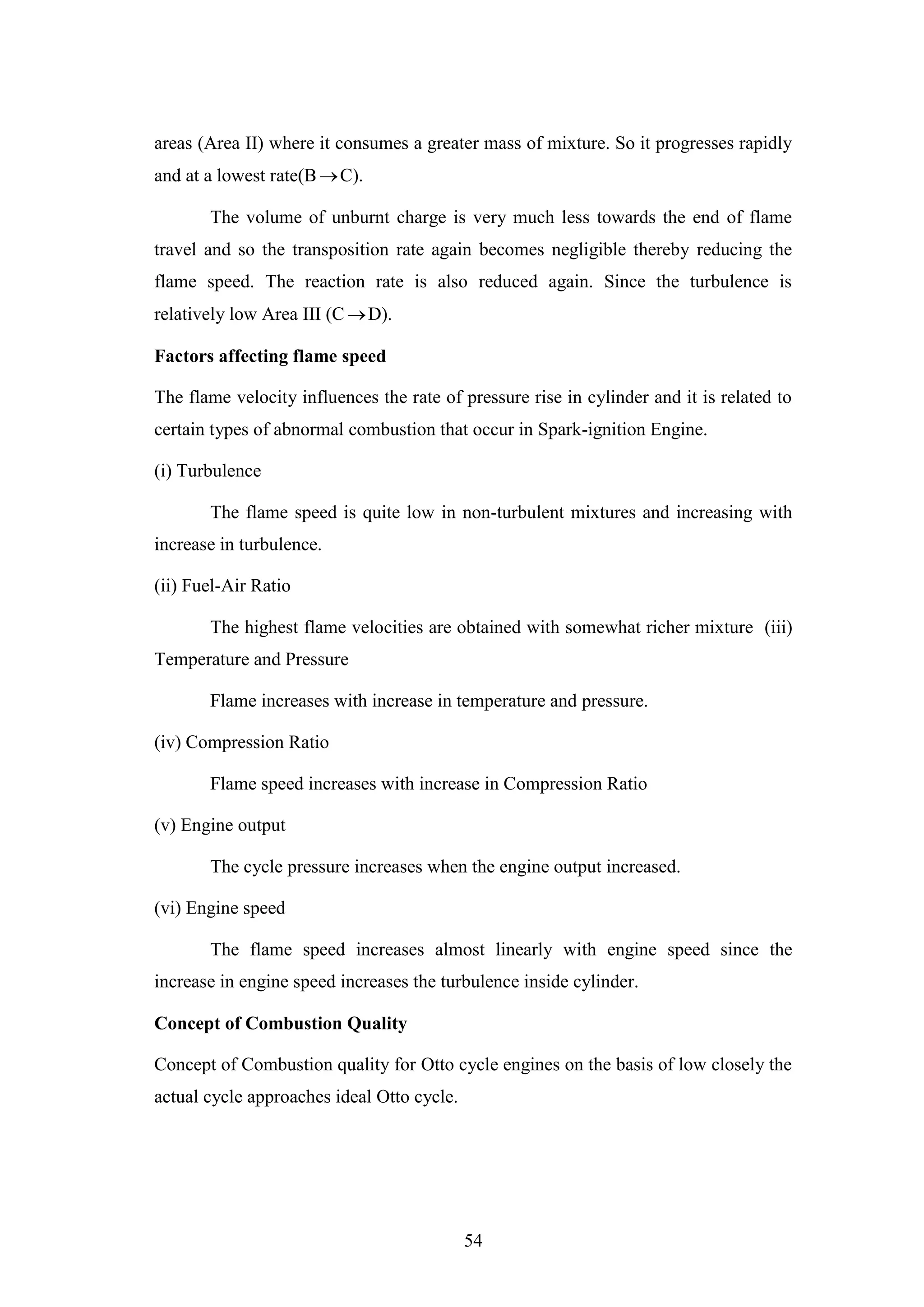 54
areas (Area II) where it consumes a greater mass of mixture. So it progresses rapidly
and at a lowest rate(BC).
The volume of unburnt charge is very much less towards the end of flame
travel and so the transposition rate again becomes negligible thereby reducing the
flame speed. The reaction rate is also reduced again. Since the turbulence is
relatively low Area III (C D).
Factors affecting flame speed
The flame velocity influences the rate of pressure rise in cylinder and it is related to
certain types of abnormal combustion that occur in Spark-ignition Engine.
(i) Turbulence
The flame speed is quite low in non-turbulent mixtures and increasing with
increase in turbulence.
(ii) Fuel-Air Ratio
The highest flame velocities are obtained with somewhat richer mixture (iii)
Temperature and Pressure
Flame increases with increase in temperature and pressure.
(iv) Compression Ratio
Flame speed increases with increase in Compression Ratio
(v) Engine output
The cycle pressure increases when the engine output increased.
(vi) Engine speed
The flame speed increases almost linearly with engine speed since the
increase in engine speed increases the turbulence inside cylinder.
Concept of Combustion Quality
Concept of Combustion quality for Otto cycle engines on the basis of low closely the
actual cycle approaches ideal Otto cycle.
 