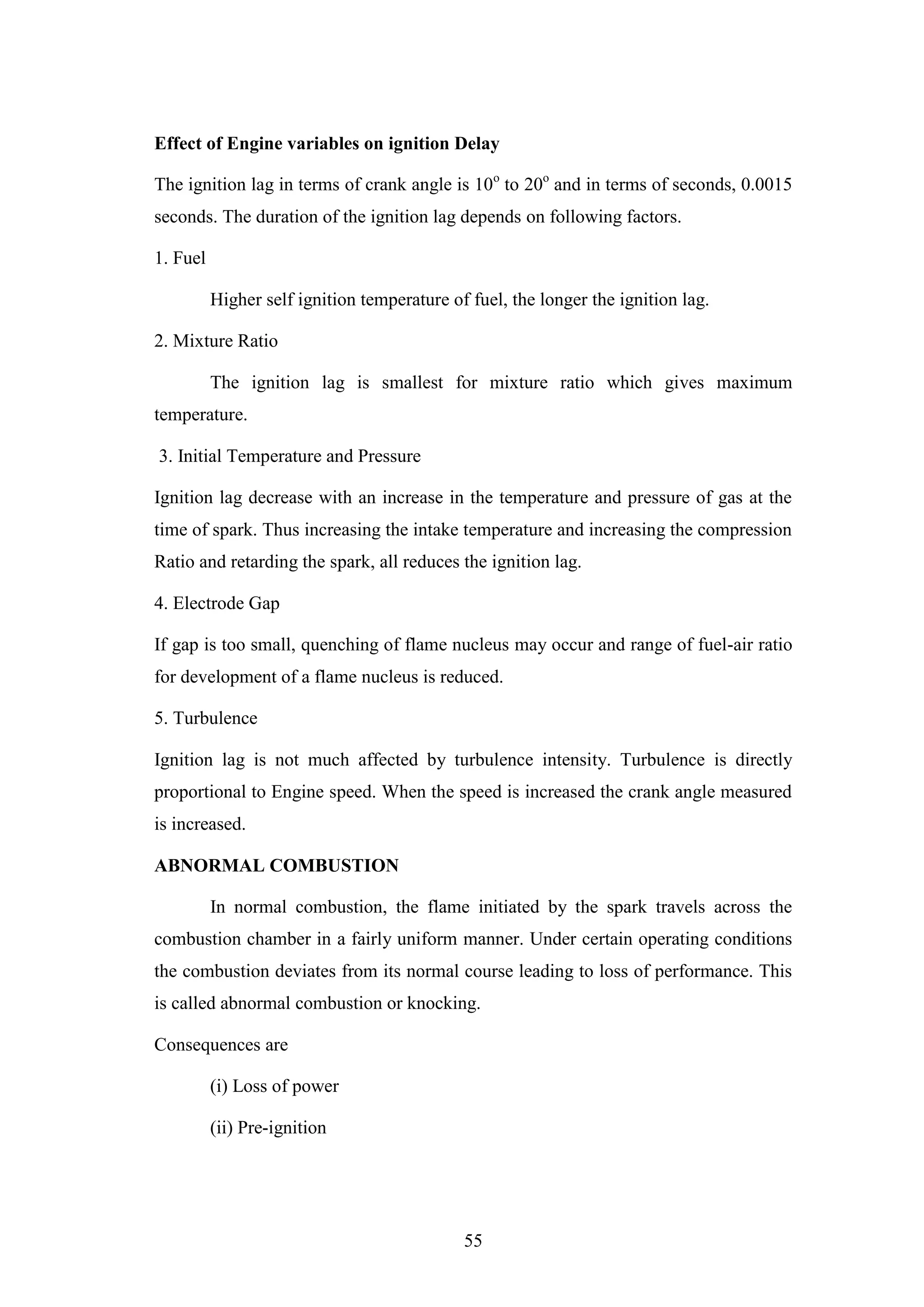 55
Effect of Engine variables on ignition Delay
The ignition lag in terms of crank angle is 10o
to 20o
and in terms of seconds, 0.0015
seconds. The duration of the ignition lag depends on following factors.
1. Fuel
Higher self ignition temperature of fuel, the longer the ignition lag.
2. Mixture Ratio
The ignition lag is smallest for mixture ratio which gives maximum
temperature.
3. Initial Temperature and Pressure
Ignition lag decrease with an increase in the temperature and pressure of gas at the
time of spark. Thus increasing the intake temperature and increasing the compression
Ratio and retarding the spark, all reduces the ignition lag.
4. Electrode Gap
If gap is too small, quenching of flame nucleus may occur and range of fuel-air ratio
for development of a flame nucleus is reduced.
5. Turbulence
Ignition lag is not much affected by turbulence intensity. Turbulence is directly
proportional to Engine speed. When the speed is increased the crank angle measured
is increased.
ABNORMAL COMBUSTION
In normal combustion, the flame initiated by the spark travels across the
combustion chamber in a fairly uniform manner. Under certain operating conditions
the combustion deviates from its normal course leading to loss of performance. This
is called abnormal combustion or knocking.
Consequences are
(i) Loss of power
(ii) Pre-ignition
 