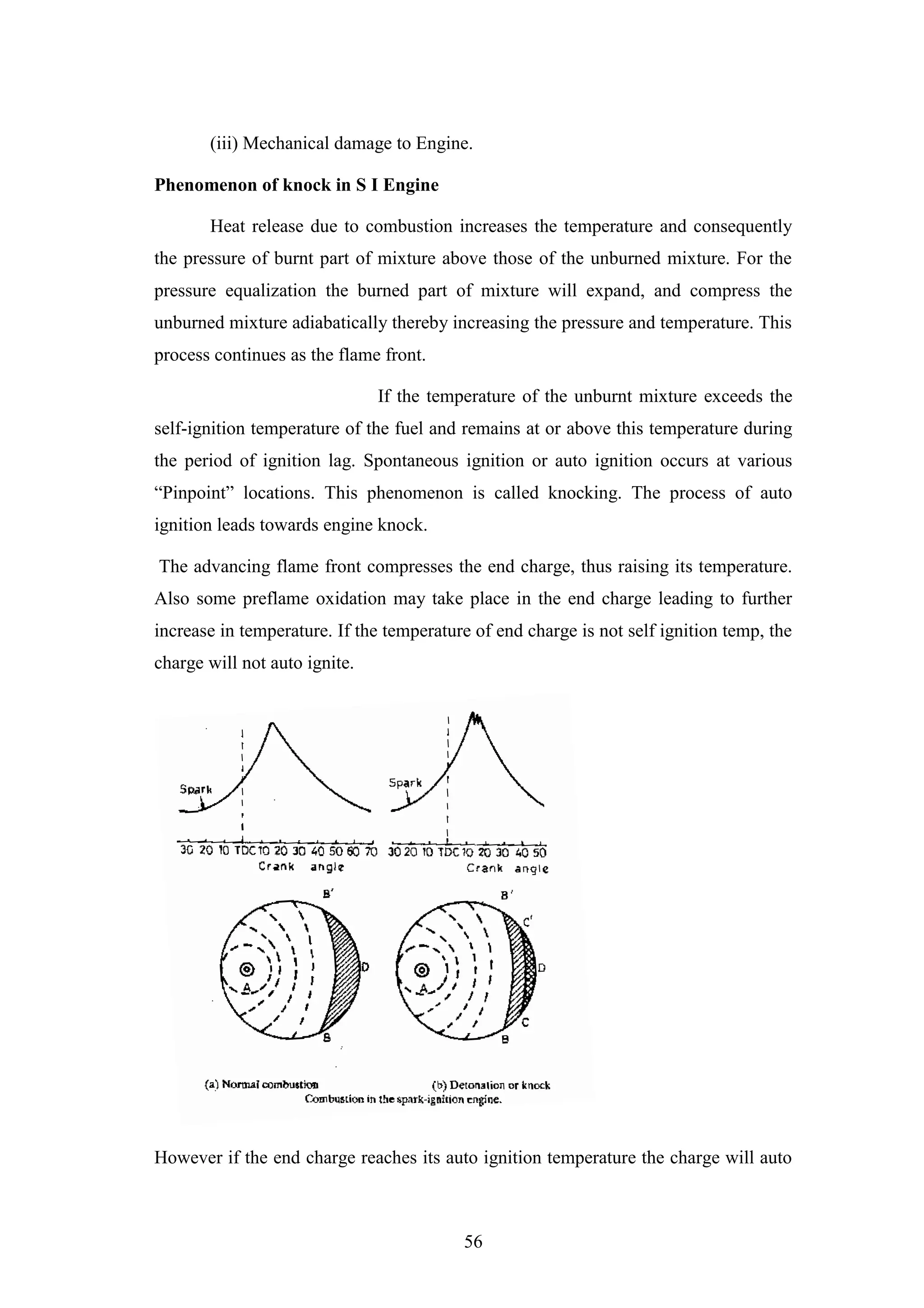 56
(iii) Mechanical damage to Engine.
Phenomenon of knock in S I Engine
Heat release due to combustion increases the temperature and consequently
the pressure of burnt part of mixture above those of the unburned mixture. For the
pressure equalization the burned part of mixture will expand, and compress the
unburned mixture adiabatically thereby increasing the pressure and temperature. This
process continues as the flame front.
If the temperature of the unburnt mixture exceeds the
self-ignition temperature of the fuel and remains at or above this temperature during
the period of ignition lag. Spontaneous ignition or auto ignition occurs at various
“Pinpoint” locations. This phenomenon is called knocking. The process of auto
ignition leads towards engine knock.
The advancing flame front compresses the end charge, thus raising its temperature.
Also some preflame oxidation may take place in the end charge leading to further
increase in temperature. If the temperature of end charge is not self ignition temp, the
charge will not auto ignite.
However if the end charge reaches its auto ignition temperature the charge will auto
 