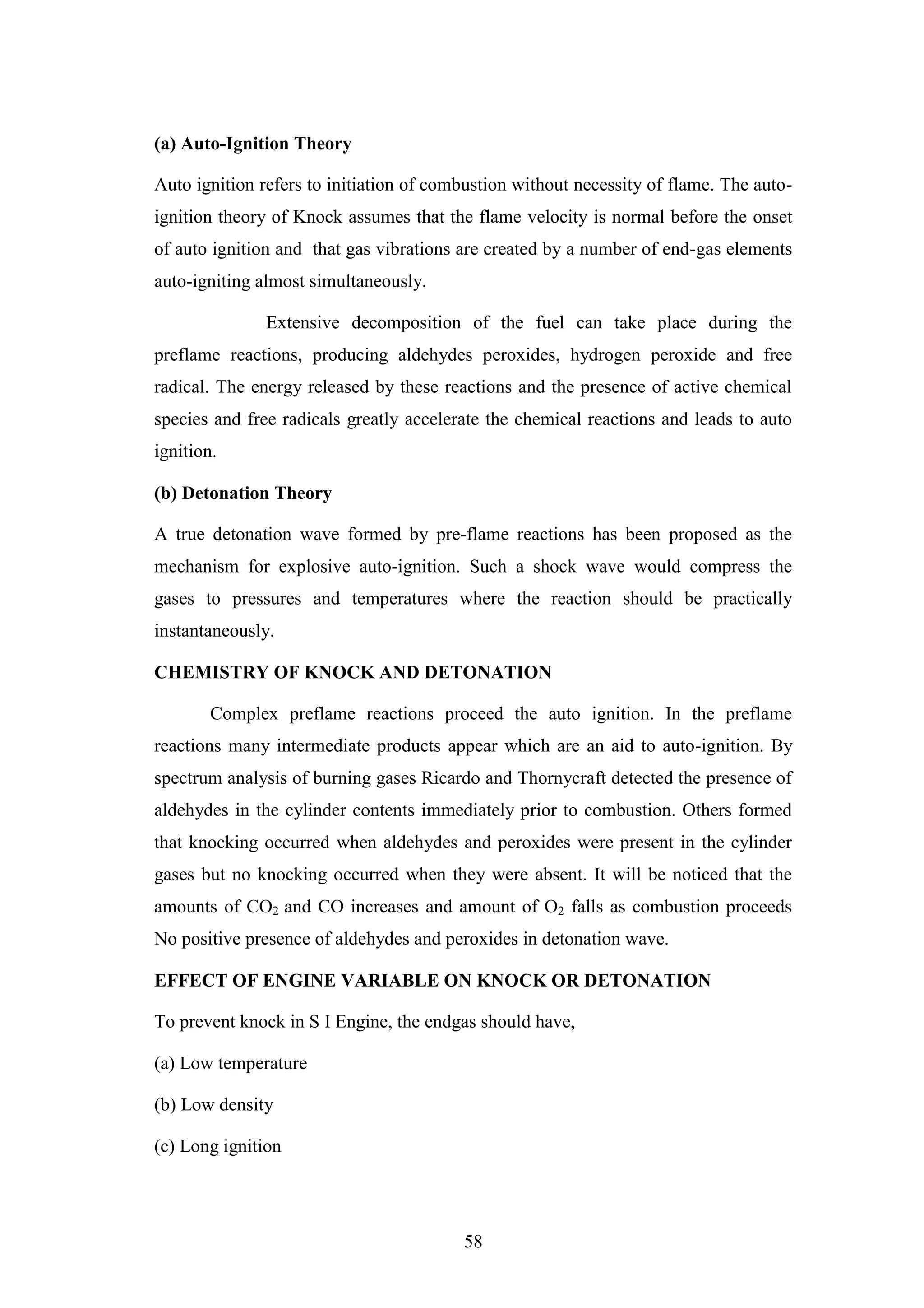 58
(a) Auto-Ignition Theory
Auto ignition refers to initiation of combustion without necessity of flame. The auto-
ignition theory of Knock assumes that the flame velocity is normal before the onset
of auto ignition and that gas vibrations are created by a number of end-gas elements
auto-igniting almost simultaneously.
Extensive decomposition of the fuel can take place during the
preflame reactions, producing aldehydes peroxides, hydrogen peroxide and free
radical. The energy released by these reactions and the presence of active chemical
species and free radicals greatly accelerate the chemical reactions and leads to auto
ignition.
(b) Detonation Theory
A true detonation wave formed by pre-flame reactions has been proposed as the
mechanism for explosive auto-ignition. Such a shock wave would compress the
gases to pressures and temperatures where the reaction should be practically
instantaneously.
CHEMISTRY OF KNOCK AND DETONATION
Complex preflame reactions proceed the auto ignition. In the preflame
reactions many intermediate products appear which are an aid to auto-ignition. By
spectrum analysis of burning gases Ricardo and Thornycraft detected the presence of
aldehydes in the cylinder contents immediately prior to combustion. Others formed
that knocking occurred when aldehydes and peroxides were present in the cylinder
gases but no knocking occurred when they were absent. It will be noticed that the
amounts of CO2 and CO increases and amount of O2 falls as combustion proceeds
No positive presence of aldehydes and peroxides in detonation wave.
EFFECT OF ENGINE VARIABLE ON KNOCK OR DETONATION
To prevent knock in S I Engine, the endgas should have,
(a) Low temperature
(b) Low density
(c) Long ignition
 