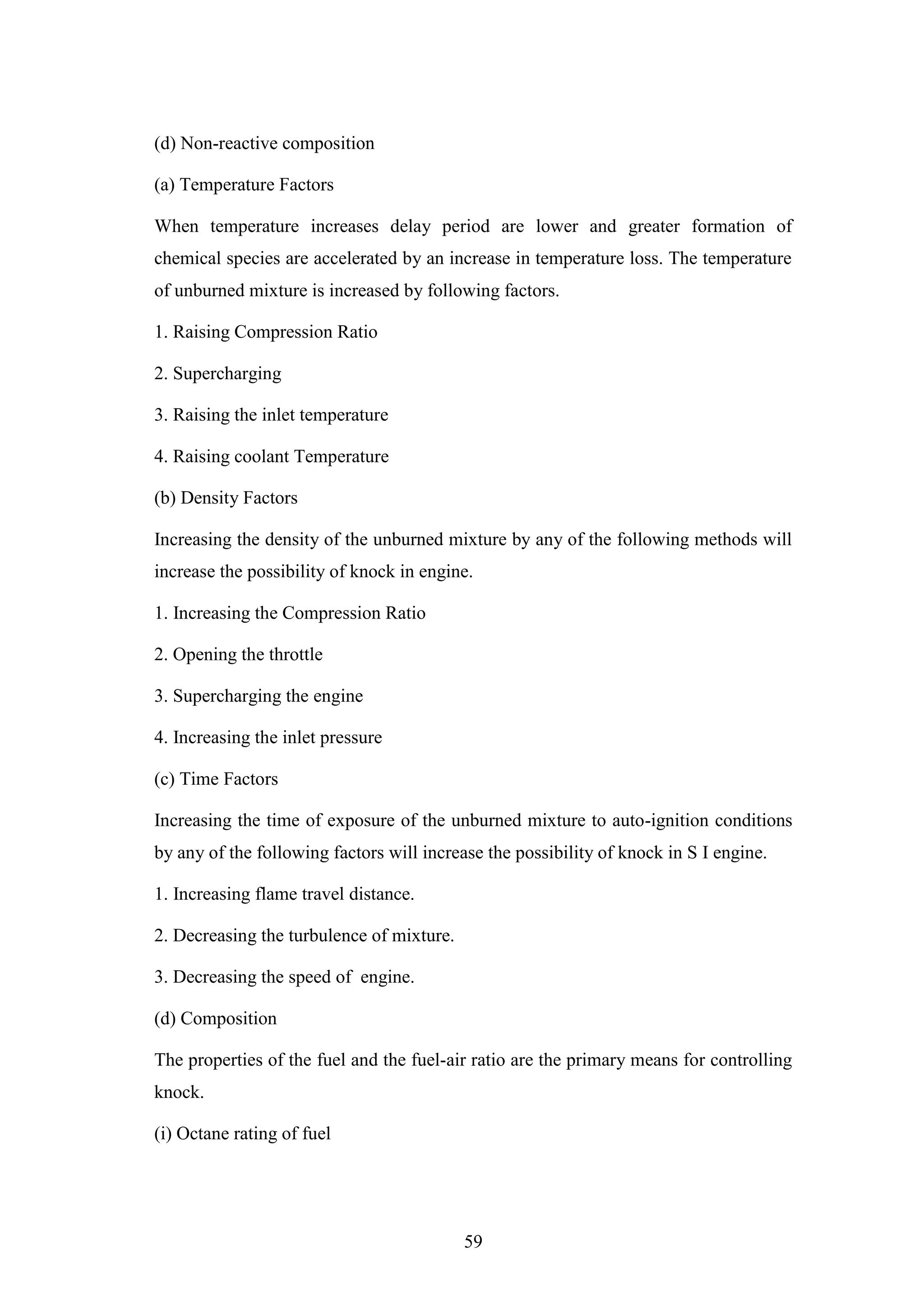 59
(d) Non-reactive composition
(a) Temperature Factors
When temperature increases delay period are lower and greater formation of
chemical species are accelerated by an increase in temperature loss. The temperature
of unburned mixture is increased by following factors.
1. Raising Compression Ratio
2. Supercharging
3. Raising the inlet temperature
4. Raising coolant Temperature
(b) Density Factors
Increasing the density of the unburned mixture by any of the following methods will
increase the possibility of knock in engine.
1. Increasing the Compression Ratio
2. Opening the throttle
3. Supercharging the engine
4. Increasing the inlet pressure
(c) Time Factors
Increasing the time of exposure of the unburned mixture to auto-ignition conditions
by any of the following factors will increase the possibility of knock in S I engine.
1. Increasing flame travel distance.
2. Decreasing the turbulence of mixture.
3. Decreasing the speed of engine.
(d) Composition
The properties of the fuel and the fuel-air ratio are the primary means for controlling
knock.
(i) Octane rating of fuel
 