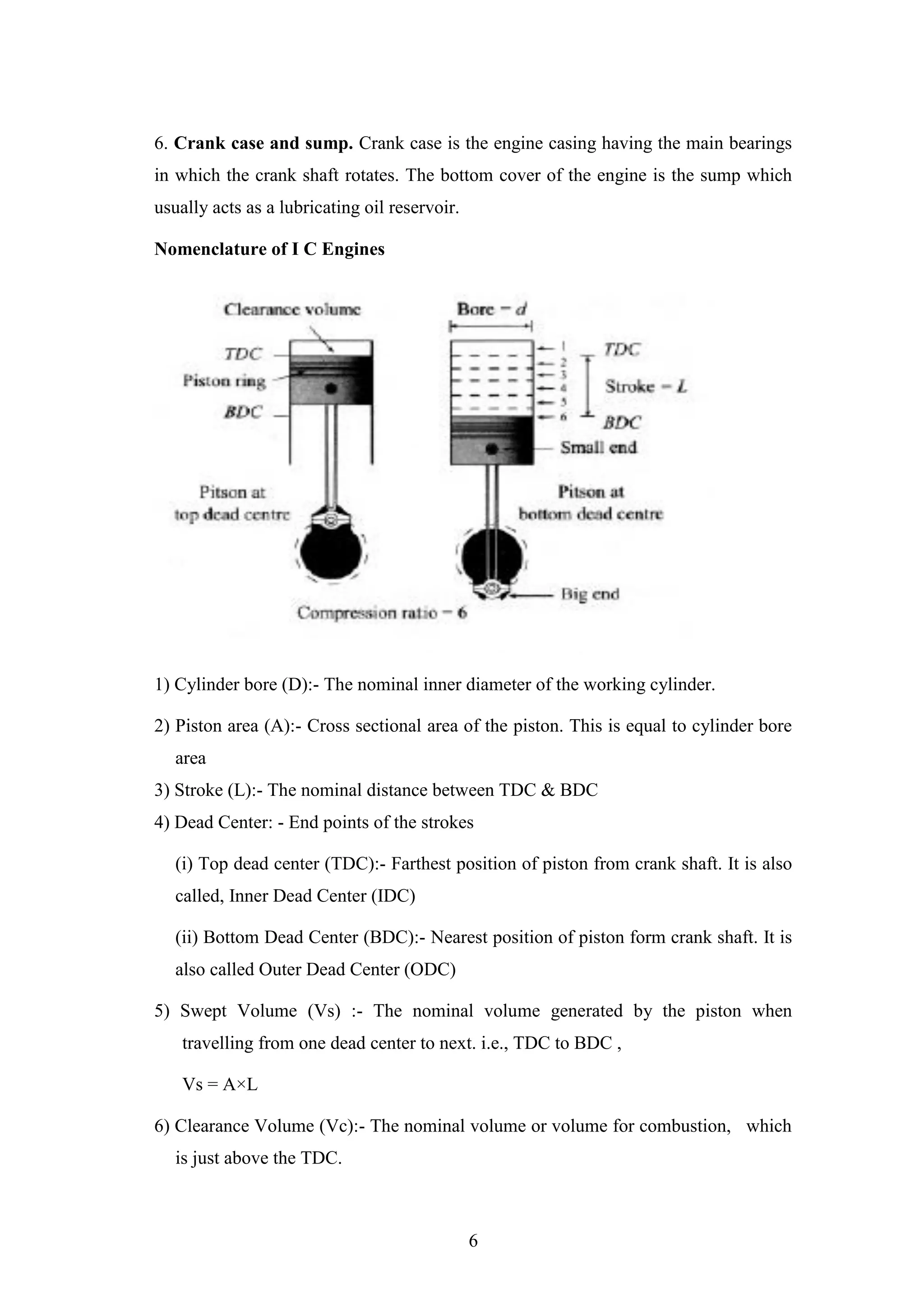 6
6. Crank case and sump. Crank case is the engine casing having the main bearings
in which the crank shaft rotates. The bottom cover of the engine is the sump which
usually acts as a lubricating oil reservoir.
Nomenclature of I C Engines
1) Cylinder bore (D):- The nominal inner diameter of the working cylinder.
2) Piston area (A):- Cross sectional area of the piston. This is equal to cylinder bore
area
3) Stroke (L):- The nominal distance between TDC & BDC
4) Dead Center: - End points of the strokes
(i) Top dead center (TDC):- Farthest position of piston from crank shaft. It is also
called, Inner Dead Center (IDC)
(ii) Bottom Dead Center (BDC):- Nearest position of piston form crank shaft. It is
also called Outer Dead Center (ODC)
5) Swept Volume (Vs) :- The nominal volume generated by the piston when
travelling from one dead center to next. i.e., TDC to BDC ,
Vs = A×L
6) Clearance Volume (Vc):- The nominal volume or volume for combustion, which
is just above the TDC.
 