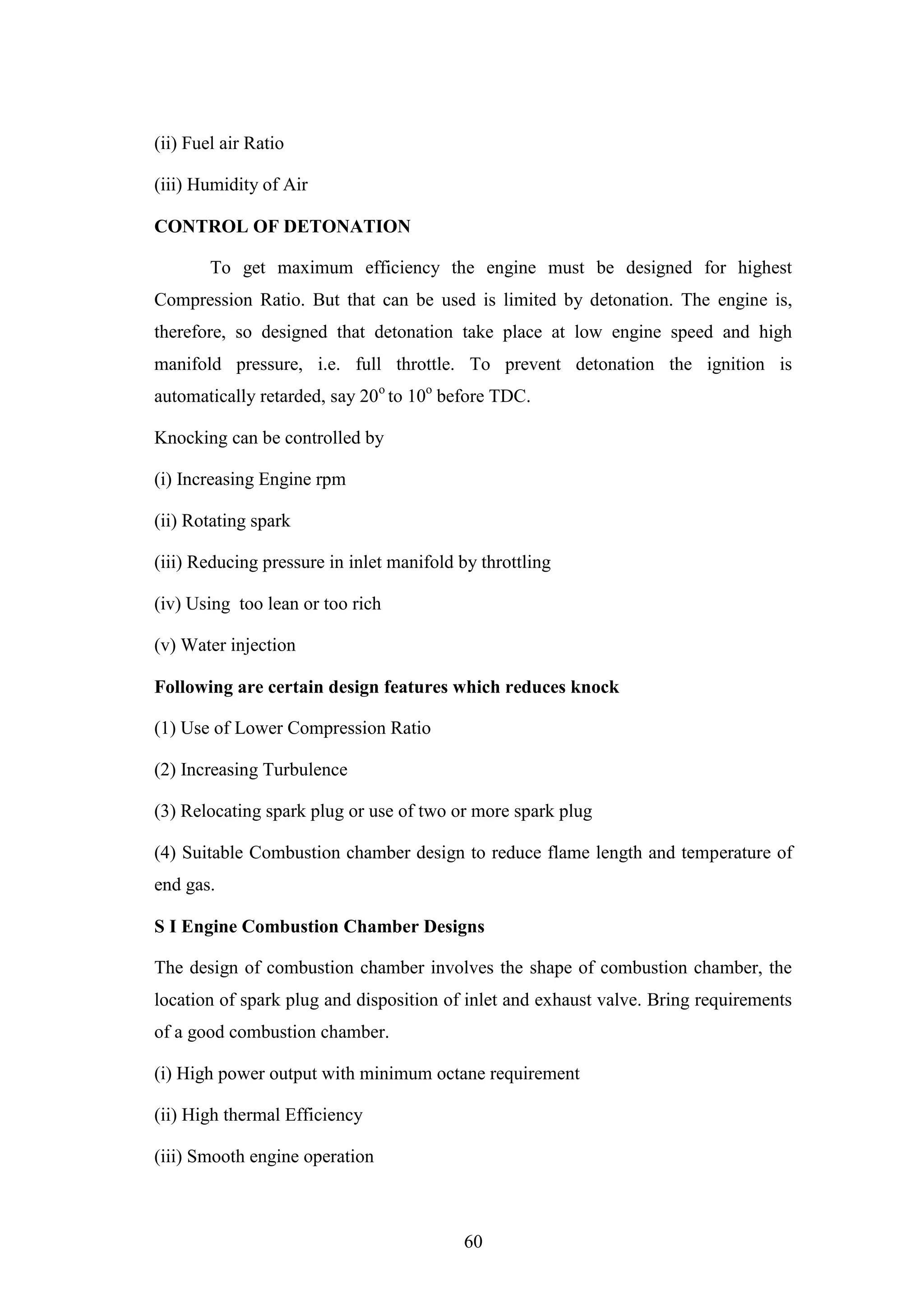 60
(ii) Fuel air Ratio
(iii) Humidity of Air
CONTROL OF DETONATION
To get maximum efficiency the engine must be designed for highest
Compression Ratio. But that can be used is limited by detonation. The engine is,
therefore, so designed that detonation take place at low engine speed and high
manifold pressure, i.e. full throttle. To prevent detonation the ignition is
automatically retarded, say 20o
to 10o
before TDC.
Knocking can be controlled by
(i) Increasing Engine rpm
(ii) Rotating spark
(iii) Reducing pressure in inlet manifold by throttling
(iv) Using too lean or too rich
(v) Water injection
Following are certain design features which reduces knock
(1) Use of Lower Compression Ratio
(2) Increasing Turbulence
(3) Relocating spark plug or use of two or more spark plug
(4) Suitable Combustion chamber design to reduce flame length and temperature of
end gas.
S I Engine Combustion Chamber Designs
The design of combustion chamber involves the shape of combustion chamber, the
location of spark plug and disposition of inlet and exhaust valve. Bring requirements
of a good combustion chamber.
(i) High power output with minimum octane requirement
(ii) High thermal Efficiency
(iii) Smooth engine operation
 