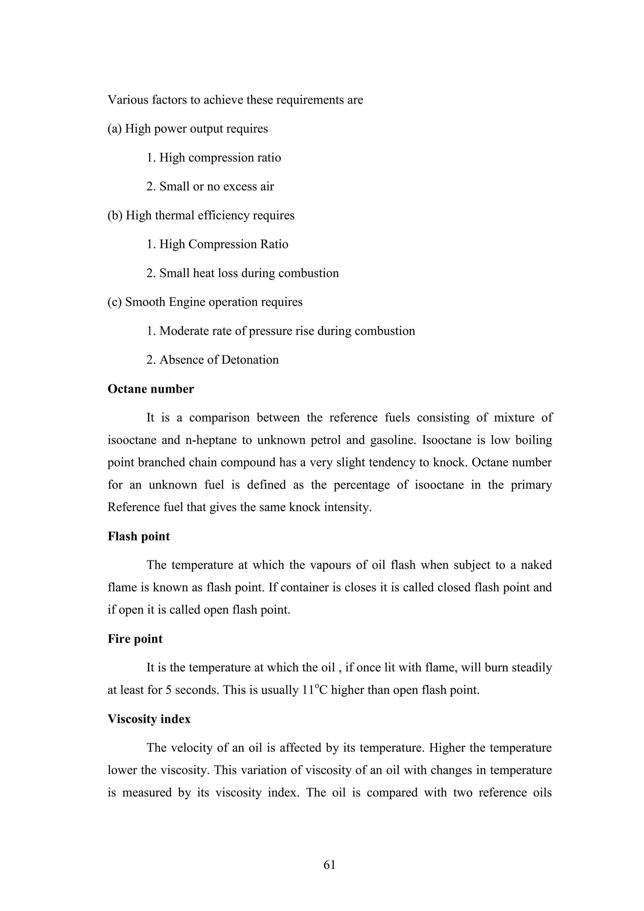 61
Various factors to achieve these requirements are
(a) High power output requires
1. High compression ratio
2. Small or no excess air
(b) High thermal efficiency requires
1. High Compression Ratio
2. Small heat loss during combustion
(c) Smooth Engine operation requires
1. Moderate rate of pressure rise during combustion
2. Absence of Detonation
Octane number
It is a comparison between the reference fuels consisting of mixture of
isooctane and n-heptane to unknown petrol and gasoline. Isooctane is low boiling
point branched chain compound has a very slight tendency to knock. Octane number
for an unknown fuel is defined as the percentage of isooctane in the primary
Reference fuel that gives the same knock intensity.
Flash point
The temperature at which the vapours of oil flash when subject to a naked
flame is known as flash point. If container is closes it is called closed flash point and
if open it is called open flash point.
Fire point
It is the temperature at which the oil , if once lit with flame, will burn steadily
at least for 5 seconds. This is usually 11o
C higher than open flash point.
Viscosity index
The velocity of an oil is affected by its temperature. Higher the temperature
lower the viscosity. This variation of viscosity of an oil with changes in temperature
is measured by its viscosity index. The oil is compared with two reference oils
 