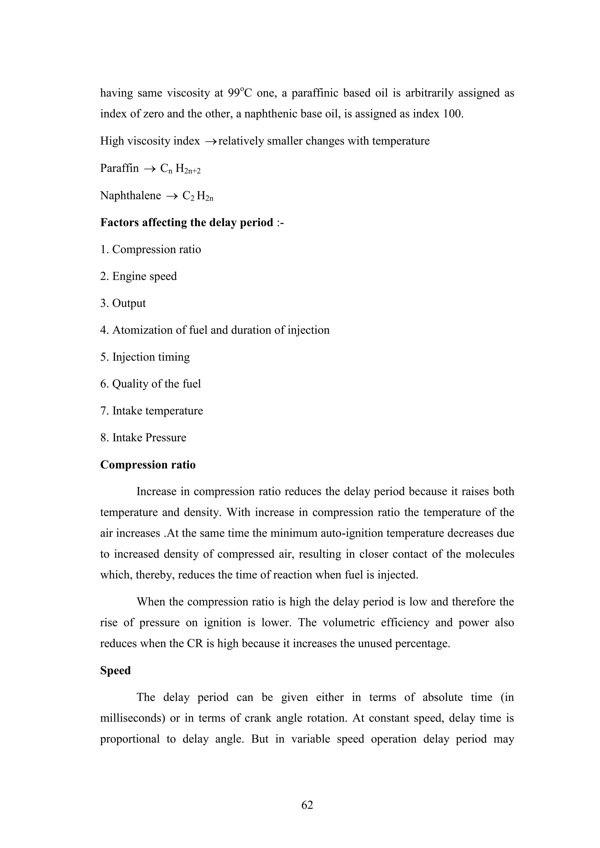 62
having same viscosity at 99o
C one, a paraffinic based oil is arbitrarily assigned as
index of zero and the other, a naphthenic base oil, is assigned as index 100.
High viscosity index relatively smaller changes with temperature
Paraffin  Cn H2n+2
Naphthalene  C2 H2n
Factors affecting the delay period :-
1. Compression ratio
2. Engine speed
3. Output
4. Atomization of fuel and duration of injection
5. Injection timing
6. Quality of the fuel
7. Intake temperature
8. Intake Pressure
Compression ratio
Increase in compression ratio reduces the delay period because it raises both
temperature and density. With increase in compression ratio the temperature of the
air increases .At the same time the minimum auto-ignition temperature decreases due
to increased density of compressed air, resulting in closer contact of the molecules
which, thereby, reduces the time of reaction when fuel is injected.
When the compression ratio is high the delay period is low and therefore the
rise of pressure on ignition is lower. The volumetric efficiency and power also
reduces when the CR is high because it increases the unused percentage.
Speed
The delay period can be given either in terms of absolute time (in
milliseconds) or in terms of crank angle rotation. At constant speed, delay time is
proportional to delay angle. But in variable speed operation delay period may
 
