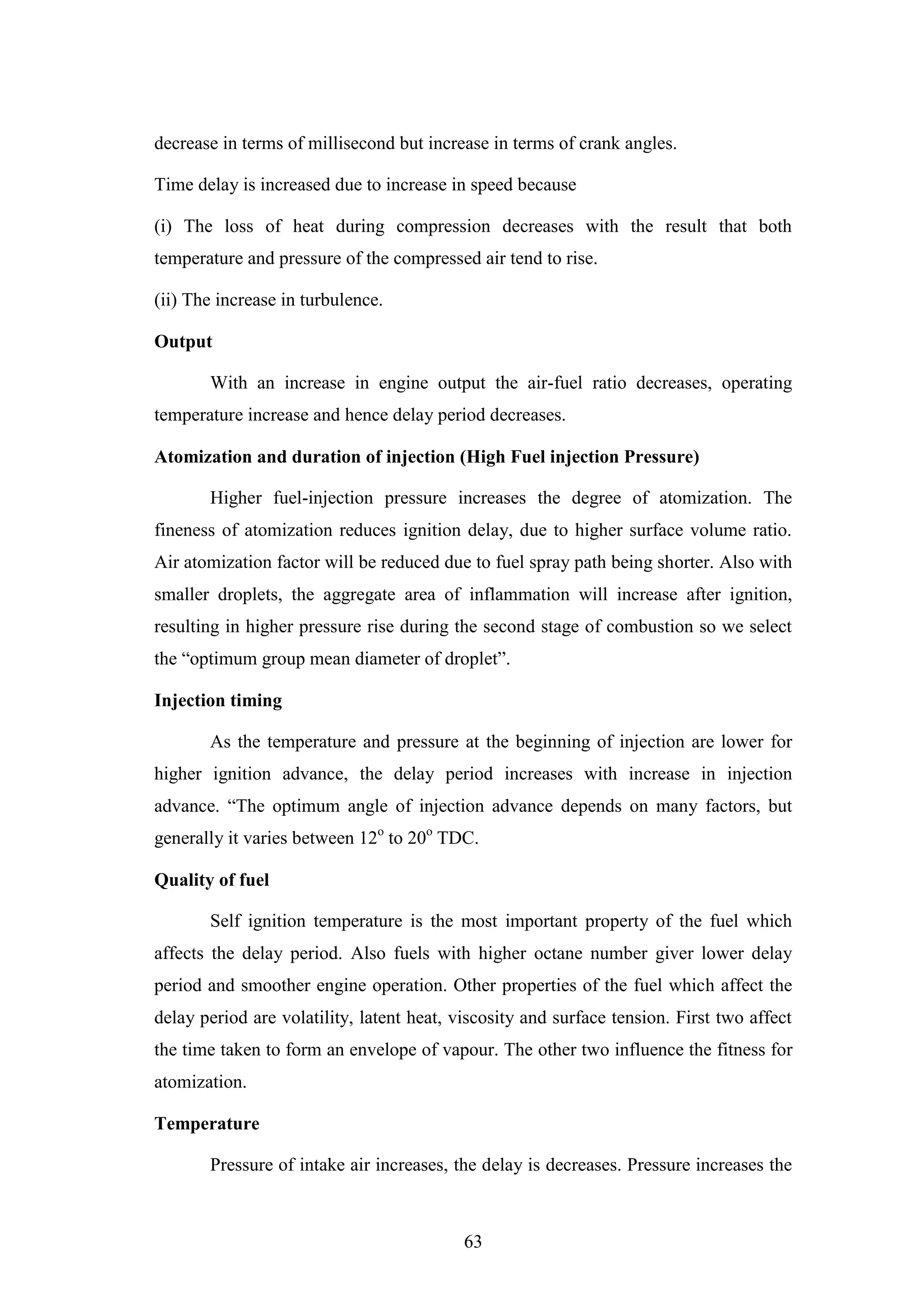 63
decrease in terms of millisecond but increase in terms of crank angles.
Time delay is increased due to increase in speed because
(i) The loss of heat during compression decreases with the result that both
temperature and pressure of the compressed air tend to rise.
(ii) The increase in turbulence.
Output
With an increase in engine output the air-fuel ratio decreases, operating
temperature increase and hence delay period decreases.
Atomization and duration of injection (High Fuel injection Pressure)
Higher fuel-injection pressure increases the degree of atomization. The
fineness of atomization reduces ignition delay, due to higher surface volume ratio.
Air atomization factor will be reduced due to fuel spray path being shorter. Also with
smaller droplets, the aggregate area of inflammation will increase after ignition,
resulting in higher pressure rise during the second stage of combustion so we select
the “optimum group mean diameter of droplet”.
Injection timing
As the temperature and pressure at the beginning of injection are lower for
higher ignition advance, the delay period increases with increase in injection
advance. “The optimum angle of injection advance depends on many factors, but
generally it varies between 12o
to 20o
TDC.
Quality of fuel
Self ignition temperature is the most important property of the fuel which
affects the delay period. Also fuels with higher octane number giver lower delay
period and smoother engine operation. Other properties of the fuel which affect the
delay period are volatility, latent heat, viscosity and surface tension. First two affect
the time taken to form an envelope of vapour. The other two influence the fitness for
atomization.
Temperature
Pressure of intake air increases, the delay is decreases. Pressure increases the
 