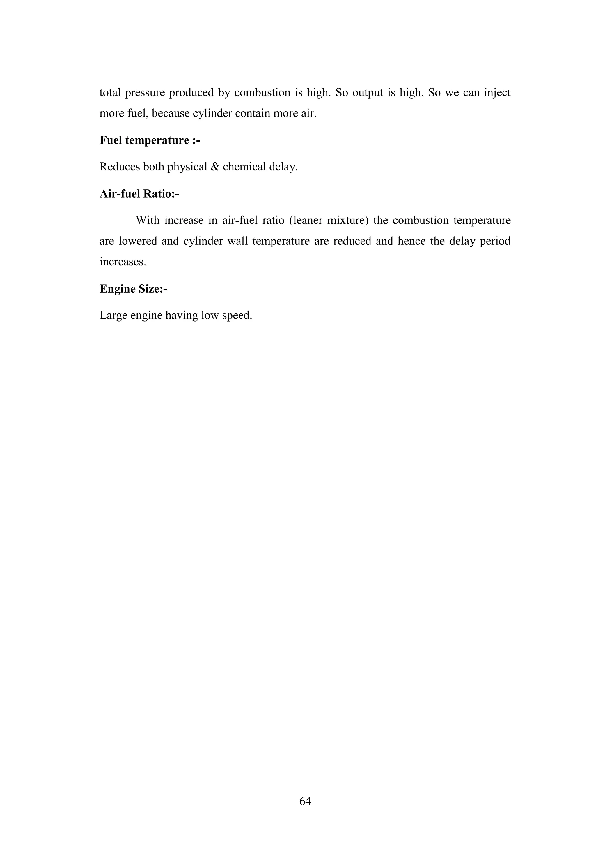 64
total pressure produced by combustion is high. So output is high. So we can inject
more fuel, because cylinder contain more air.
Fuel temperature :-
Reduces both physical & chemical delay.
Air-fuel Ratio:-
With increase in air-fuel ratio (leaner mixture) the combustion temperature
are lowered and cylinder wall temperature are reduced and hence the delay period
increases.
Engine Size:-
Large engine having low speed.
 