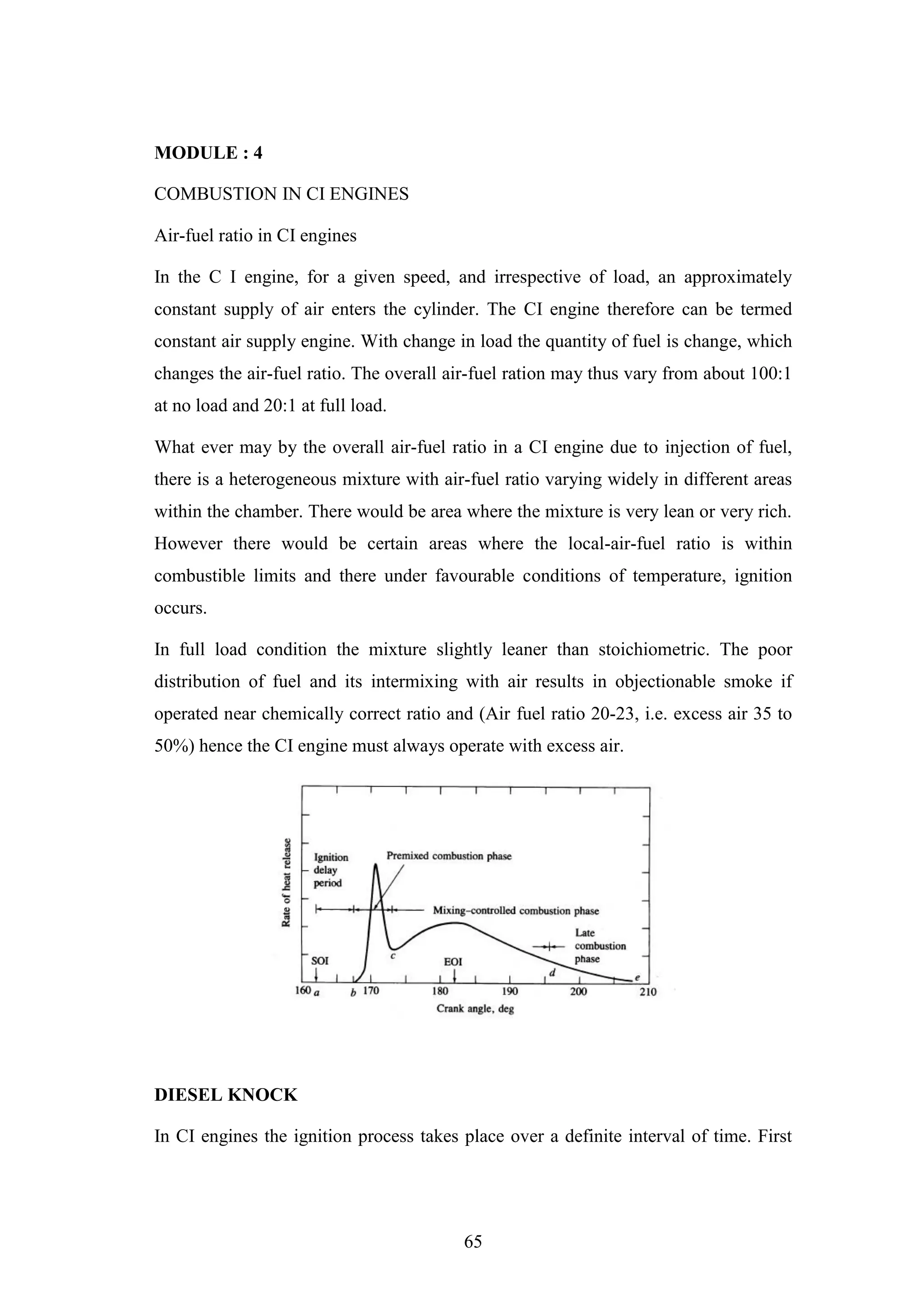 65
MODULE : 4
COMBUSTION IN CI ENGINES
Air-fuel ratio in CI engines
In the C I engine, for a given speed, and irrespective of load, an approximately
constant supply of air enters the cylinder. The CI engine therefore can be termed
constant air supply engine. With change in load the quantity of fuel is change, which
changes the air-fuel ratio. The overall air-fuel ration may thus vary from about 100:1
at no load and 20:1 at full load.
What ever may by the overall air-fuel ratio in a CI engine due to injection of fuel,
there is a heterogeneous mixture with air-fuel ratio varying widely in different areas
within the chamber. There would be area where the mixture is very lean or very rich.
However there would be certain areas where the local-air-fuel ratio is within
combustible limits and there under favourable conditions of temperature, ignition
occurs.
In full load condition the mixture slightly leaner than stoichiometric. The poor
distribution of fuel and its intermixing with air results in objectionable smoke if
operated near chemically correct ratio and (Air fuel ratio 20-23, i.e. excess air 35 to
50%) hence the CI engine must always operate with excess air.
DIESEL KNOCK
In CI engines the ignition process takes place over a definite interval of time. First
 