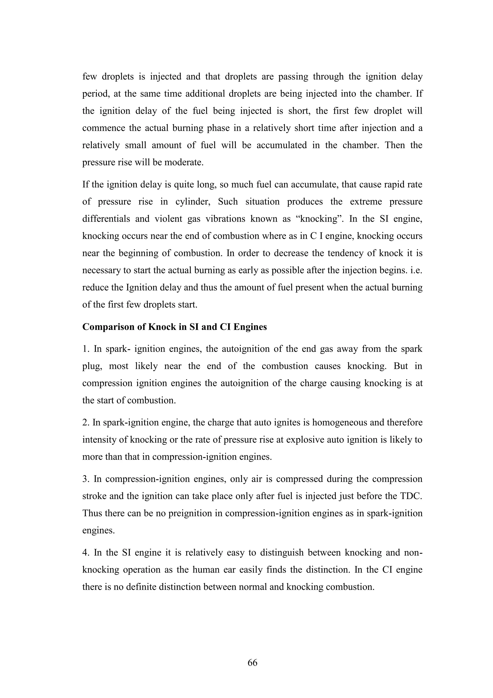 66
few droplets is injected and that droplets are passing through the ignition delay
period, at the same time additional droplets are being injected into the chamber. If
the ignition delay of the fuel being injected is short, the first few droplet will
commence the actual burning phase in a relatively short time after injection and a
relatively small amount of fuel will be accumulated in the chamber. Then the
pressure rise will be moderate.
If the ignition delay is quite long, so much fuel can accumulate, that cause rapid rate
of pressure rise in cylinder, Such situation produces the extreme pressure
differentials and violent gas vibrations known as “knocking”. In the SI engine,
knocking occurs near the end of combustion where as in C I engine, knocking occurs
near the beginning of combustion. In order to decrease the tendency of knock it is
necessary to start the actual burning as early as possible after the injection begins. i.e.
reduce the Ignition delay and thus the amount of fuel present when the actual burning
of the first few droplets start.
Comparison of Knock in SI and CI Engines
1. In spark- ignition engines, the autoignition of the end gas away from the spark
plug, most likely near the end of the combustion causes knocking. But in
compression ignition engines the autoignition of the charge causing knocking is at
the start of combustion.
2. In spark-ignition engine, the charge that auto ignites is homogeneous and therefore
intensity of knocking or the rate of pressure rise at explosive auto ignition is likely to
more than that in compression-ignition engines.
3. In compression-ignition engines, only air is compressed during the compression
stroke and the ignition can take place only after fuel is injected just before the TDC.
Thus there can be no preignition in compression-ignition engines as in spark-ignition
engines.
4. In the SI engine it is relatively easy to distinguish between knocking and non-
knocking operation as the human ear easily finds the distinction. In the CI engine
there is no definite distinction between normal and knocking combustion.
 