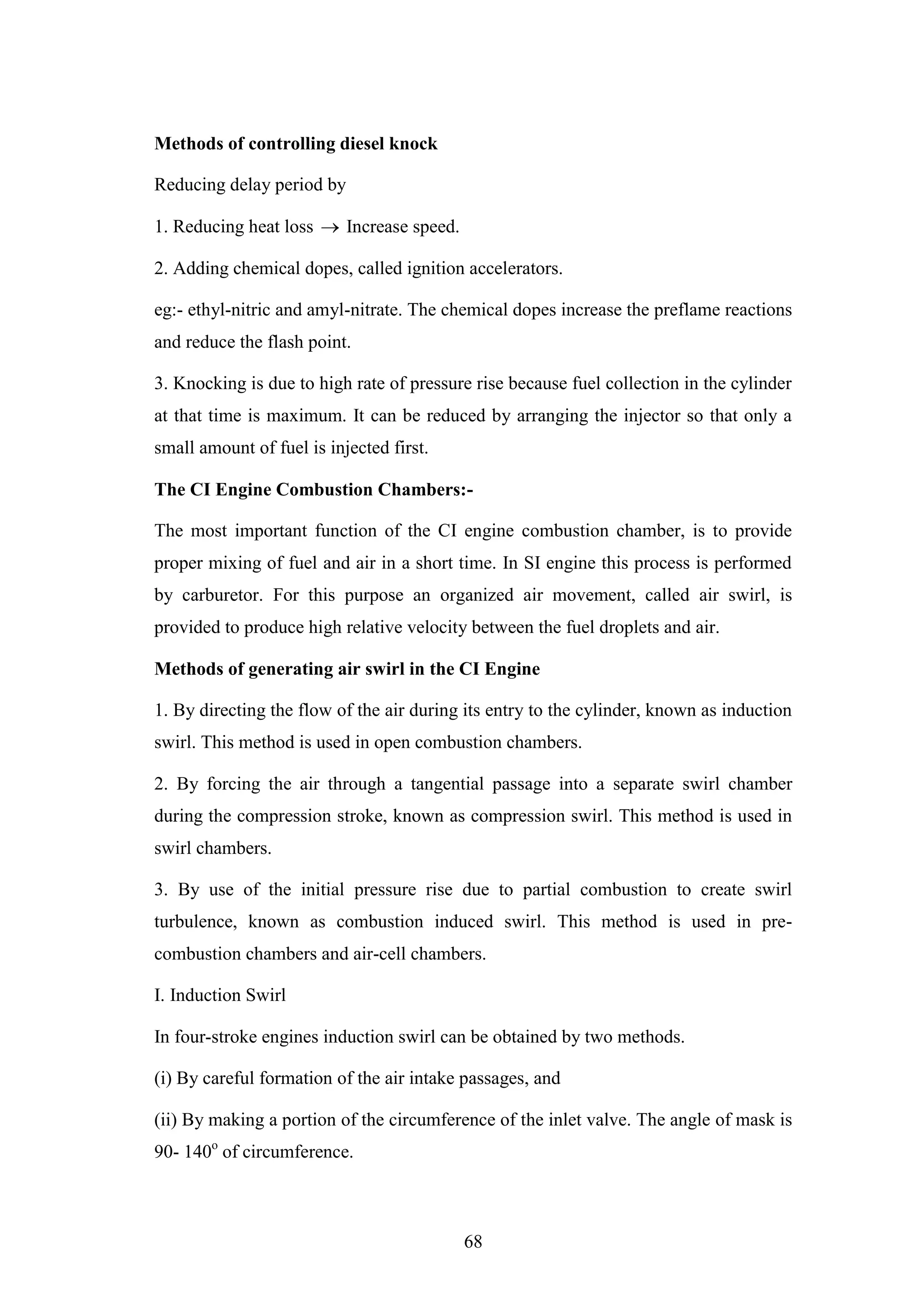 68
Methods of controlling diesel knock
Reducing delay period by
1. Reducing heat loss  Increase speed.
2. Adding chemical dopes, called ignition accelerators.
eg:- ethyl-nitric and amyl-nitrate. The chemical dopes increase the preflame reactions
and reduce the flash point.
3. Knocking is due to high rate of pressure rise because fuel collection in the cylinder
at that time is maximum. It can be reduced by arranging the injector so that only a
small amount of fuel is injected first.
The CI Engine Combustion Chambers:-
The most important function of the CI engine combustion chamber, is to provide
proper mixing of fuel and air in a short time. In SI engine this process is performed
by carburetor. For this purpose an organized air movement, called air swirl, is
provided to produce high relative velocity between the fuel droplets and air.
Methods of generating air swirl in the CI Engine
1. By directing the flow of the air during its entry to the cylinder, known as induction
swirl. This method is used in open combustion chambers.
2. By forcing the air through a tangential passage into a separate swirl chamber
during the compression stroke, known as compression swirl. This method is used in
swirl chambers.
3. By use of the initial pressure rise due to partial combustion to create swirl
turbulence, known as combustion induced swirl. This method is used in pre-
combustion chambers and air-cell chambers.
I. Induction Swirl
In four-stroke engines induction swirl can be obtained by two methods.
(i) By careful formation of the air intake passages, and
(ii) By making a portion of the circumference of the inlet valve. The angle of mask is
90- 140o
of circumference.
 