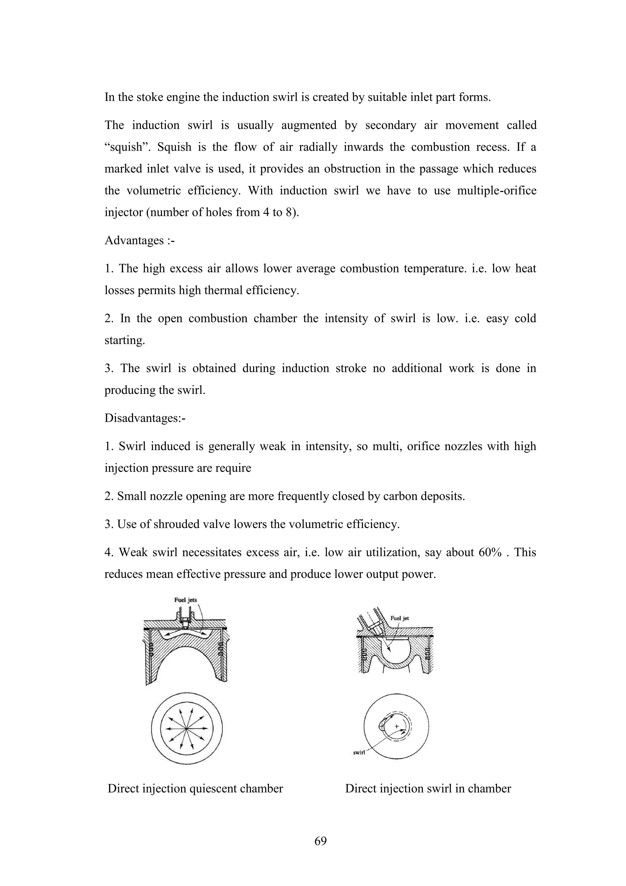 69
In the stoke engine the induction swirl is created by suitable inlet part forms.
The induction swirl is usually augmented by secondary air movement called
“squish”. Squish is the flow of air radially inwards the combustion recess. If a
marked inlet valve is used, it provides an obstruction in the passage which reduces
the volumetric efficiency. With induction swirl we have to use multiple-orifice
injector (number of holes from 4 to 8).
Advantages :-
1. The high excess air allows lower average combustion temperature. i.e. low heat
losses permits high thermal efficiency.
2. In the open combustion chamber the intensity of swirl is low. i.e. easy cold
starting.
3. The swirl is obtained during induction stroke no additional work is done in
producing the swirl.
Disadvantages:-
1. Swirl induced is generally weak in intensity, so multi, orifice nozzles with high
injection pressure are require
2. Small nozzle opening are more frequently closed by carbon deposits.
3. Use of shrouded valve lowers the volumetric efficiency.
4. Weak swirl necessitates excess air, i.e. low air utilization, say about 60% . This
reduces mean effective pressure and produce lower output power.
Direct injection quiescent chamber Direct injection swirl in chamber
 