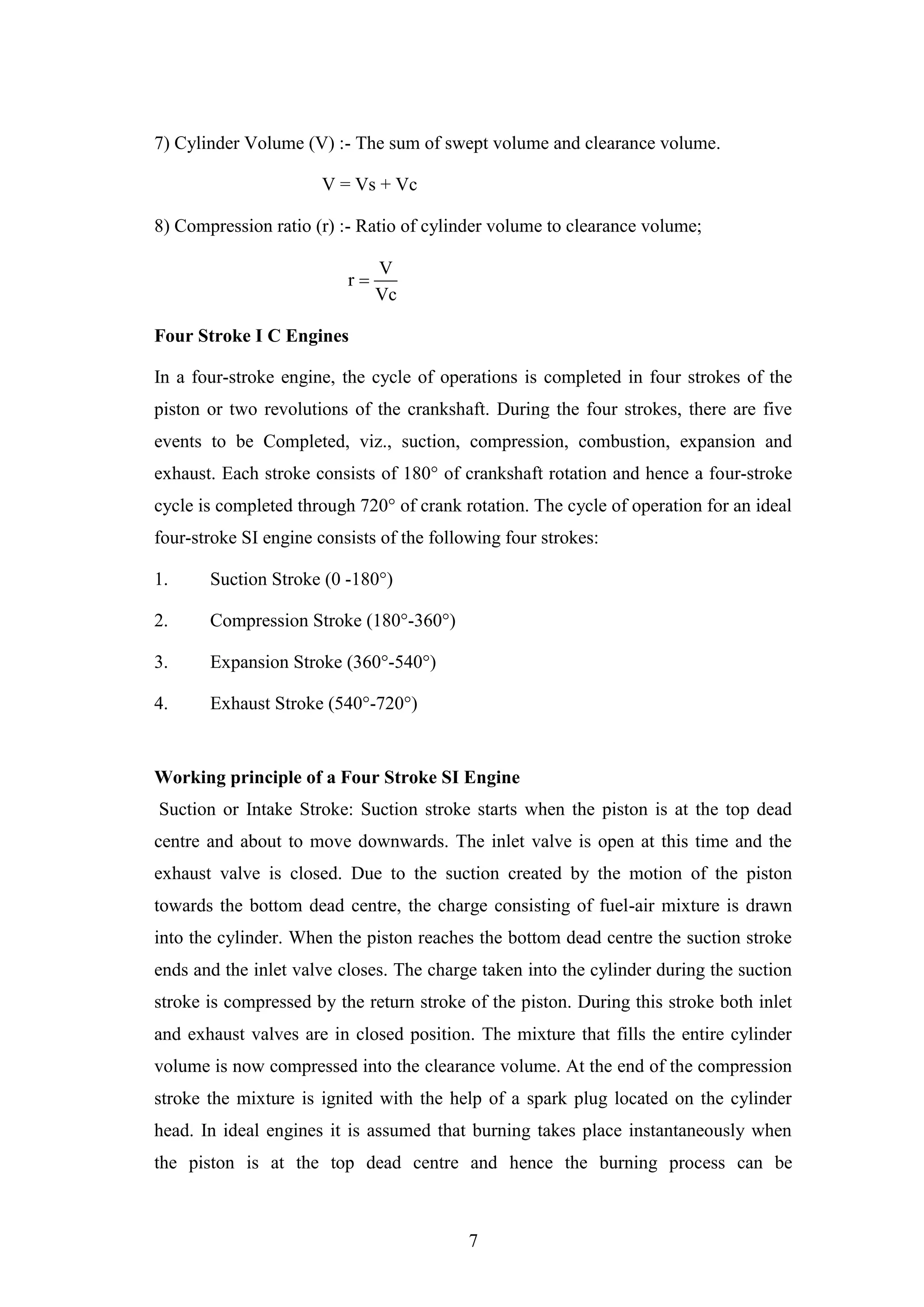 7
7) Cylinder Volume (V) :- The sum of swept volume and clearance volume.
V = Vs + Vc
8) Compression ratio (r) :- Ratio of cylinder volume to clearance volume;
V
r
Vc

Four Stroke I C Engines
In a four-stroke engine, the cycle of operations is completed in four strokes of the
piston or two revolutions of the crankshaft. During the four strokes, there are five
events to be Completed, viz., suction, compression, combustion, expansion and
exhaust. Each stroke consists of 180° of crankshaft rotation and hence a four-stroke
cycle is completed through 720° of crank rotation. The cycle of operation for an ideal
four-stroke SI engine consists of the following four strokes:
1. Suction Stroke (0 -180°)
2. Compression Stroke (180°-360°)
3. Expansion Stroke (360°-540°)
4. Exhaust Stroke (540°-720°)
Working principle of a Four Stroke SI Engine
Suction or Intake Stroke: Suction stroke starts when the piston is at the top dead
centre and about to move downwards. The inlet valve is open at this time and the
exhaust valve is closed. Due to the suction created by the motion of the piston
towards the bottom dead centre, the charge consisting of fuel-air mixture is drawn
into the cylinder. When the piston reaches the bottom dead centre the suction stroke
ends and the inlet valve closes. The charge taken into the cylinder during the suction
stroke is compressed by the return stroke of the piston. During this stroke both inlet
and exhaust valves are in closed position. The mixture that fills the entire cylinder
volume is now compressed into the clearance volume. At the end of the compression
stroke the mixture is ignited with the help of a spark plug located on the cylinder
head. In ideal engines it is assumed that burning takes place instantaneously when
the piston is at the top dead centre and hence the burning process can be
 