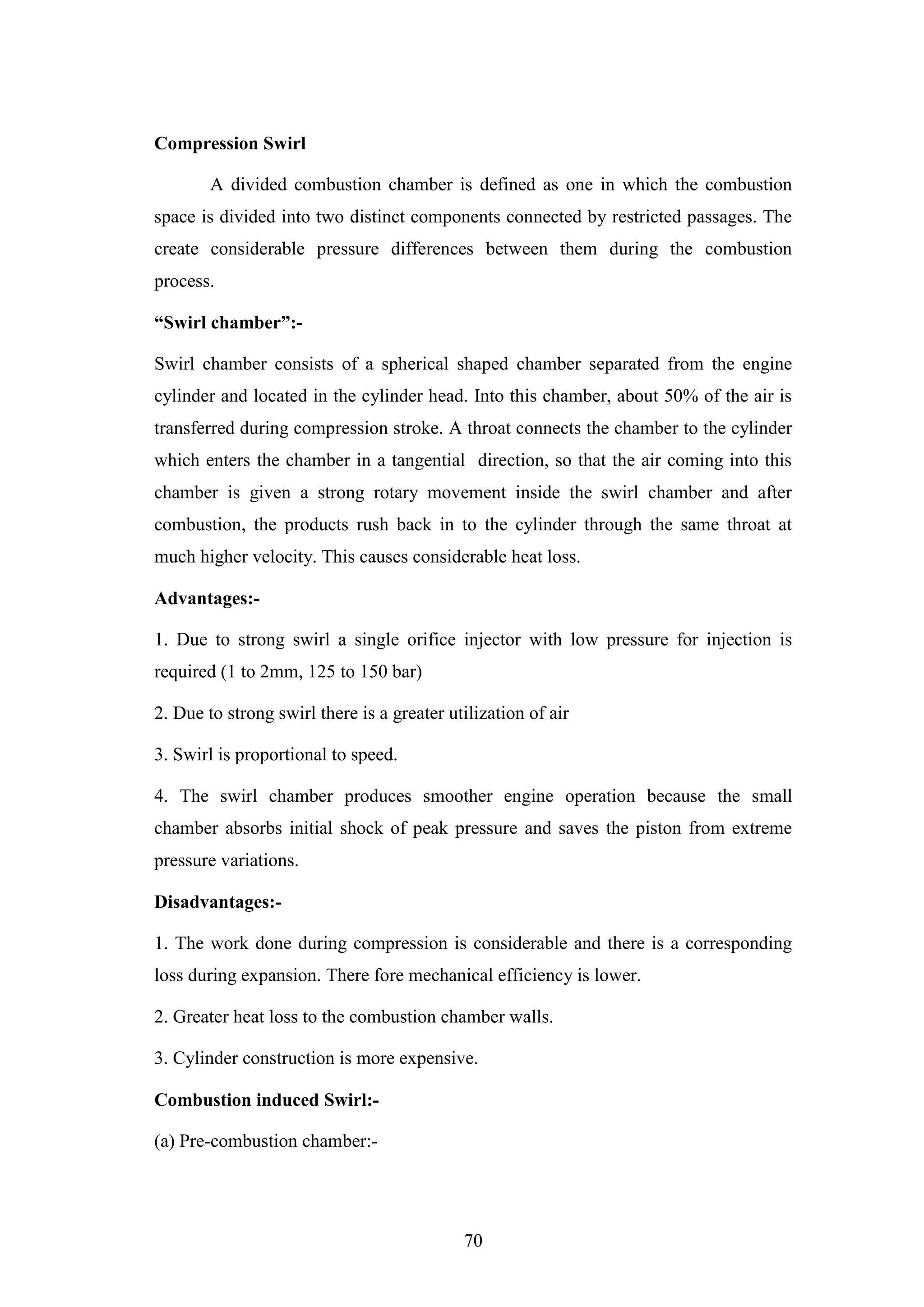 70
Compression Swirl
A divided combustion chamber is defined as one in which the combustion
space is divided into two distinct components connected by restricted passages. The
create considerable pressure differences between them during the combustion
process.
“Swirl chamber”:-
Swirl chamber consists of a spherical shaped chamber separated from the engine
cylinder and located in the cylinder head. Into this chamber, about 50% of the air is
transferred during compression stroke. A throat connects the chamber to the cylinder
which enters the chamber in a tangential direction, so that the air coming into this
chamber is given a strong rotary movement inside the swirl chamber and after
combustion, the products rush back in to the cylinder through the same throat at
much higher velocity. This causes considerable heat loss.
Advantages:-
1. Due to strong swirl a single orifice injector with low pressure for injection is
required (1 to 2mm, 125 to 150 bar)
2. Due to strong swirl there is a greater utilization of air
3. Swirl is proportional to speed.
4. The swirl chamber produces smoother engine operation because the small
chamber absorbs initial shock of peak pressure and saves the piston from extreme
pressure variations.
Disadvantages:-
1. The work done during compression is considerable and there is a corresponding
loss during expansion. There fore mechanical efficiency is lower.
2. Greater heat loss to the combustion chamber walls.
3. Cylinder construction is more expensive.
Combustion induced Swirl:-
(a) Pre-combustion chamber:-
 