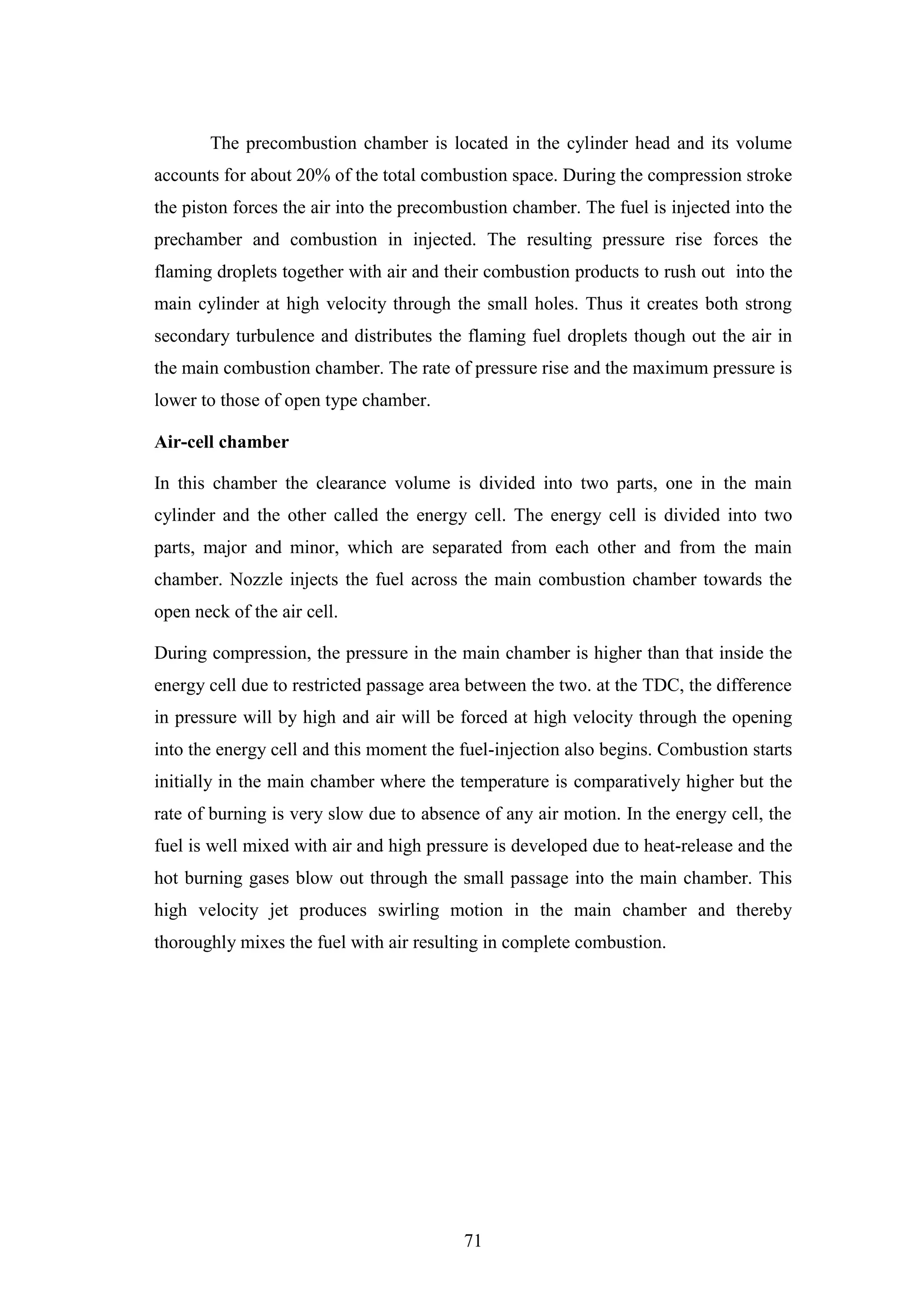 71
The precombustion chamber is located in the cylinder head and its volume
accounts for about 20% of the total combustion space. During the compression stroke
the piston forces the air into the precombustion chamber. The fuel is injected into the
prechamber and combustion in injected. The resulting pressure rise forces the
flaming droplets together with air and their combustion products to rush out into the
main cylinder at high velocity through the small holes. Thus it creates both strong
secondary turbulence and distributes the flaming fuel droplets though out the air in
the main combustion chamber. The rate of pressure rise and the maximum pressure is
lower to those of open type chamber.
Air-cell chamber
In this chamber the clearance volume is divided into two parts, one in the main
cylinder and the other called the energy cell. The energy cell is divided into two
parts, major and minor, which are separated from each other and from the main
chamber. Nozzle injects the fuel across the main combustion chamber towards the
open neck of the air cell.
During compression, the pressure in the main chamber is higher than that inside the
energy cell due to restricted passage area between the two. at the TDC, the difference
in pressure will by high and air will be forced at high velocity through the opening
into the energy cell and this moment the fuel-injection also begins. Combustion starts
initially in the main chamber where the temperature is comparatively higher but the
rate of burning is very slow due to absence of any air motion. In the energy cell, the
fuel is well mixed with air and high pressure is developed due to heat-release and the
hot burning gases blow out through the small passage into the main chamber. This
high velocity jet produces swirling motion in the main chamber and thereby
thoroughly mixes the fuel with air resulting in complete combustion.
 