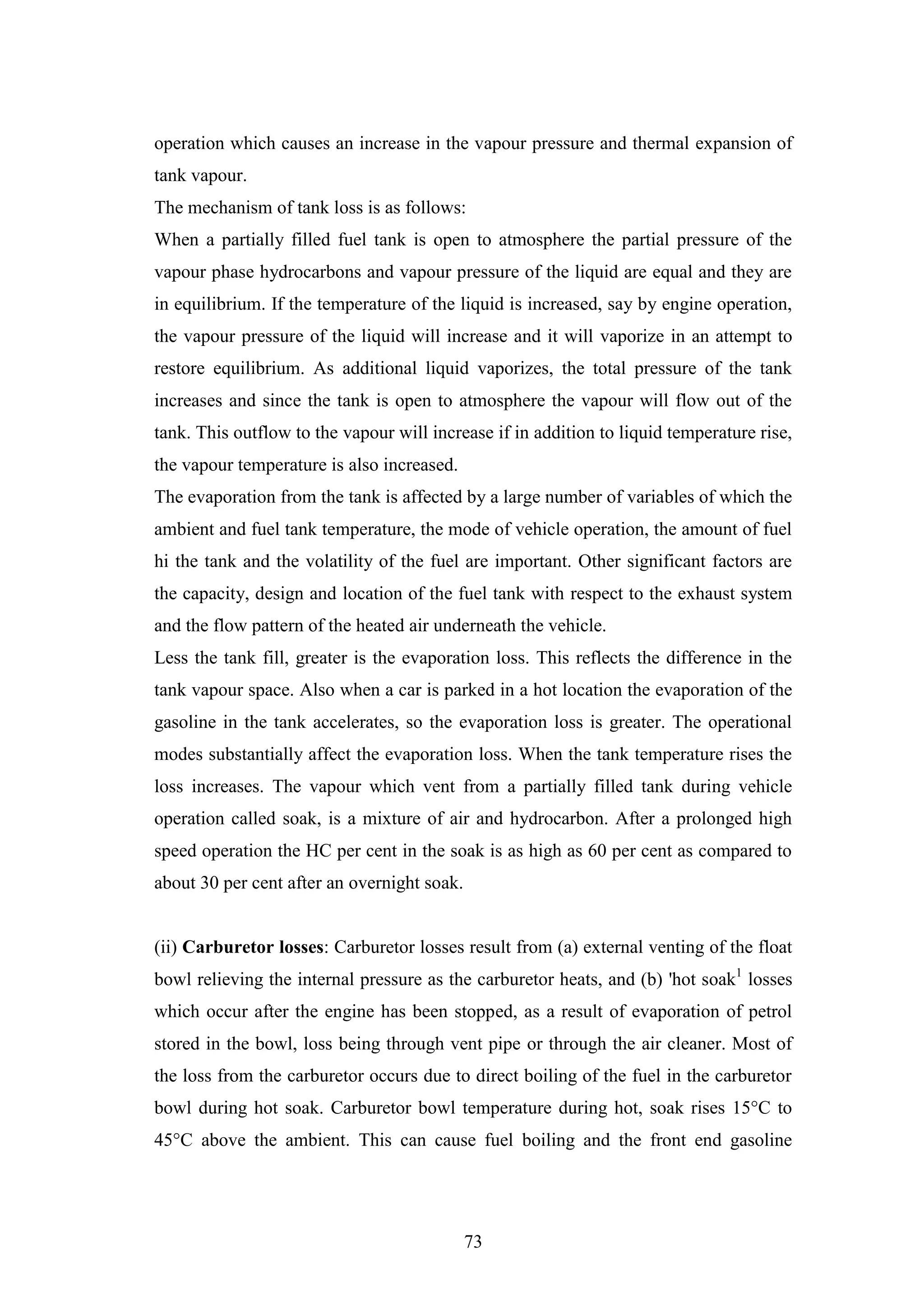 73
operation which causes an increase in the vapour pressure and thermal expansion of
tank vapour.
The mechanism of tank loss is as follows:
When a partially filled fuel tank is open to atmosphere the partial pressure of the
vapour phase hydrocarbons and vapour pressure of the liquid are equal and they are
in equilibrium. If the temperature of the liquid is increased, say by engine operation,
the vapour pressure of the liquid will increase and it will vaporize in an attempt to
restore equilibrium. As additional liquid vaporizes, the total pressure of the tank
increases and since the tank is open to atmosphere the vapour will flow out of the
tank. This outflow to the vapour will increase if in addition to liquid temperature rise,
the vapour temperature is also increased.
The evaporation from the tank is affected by a large number of variables of which the
ambient and fuel tank temperature, the mode of vehicle operation, the amount of fuel
hi the tank and the volatility of the fuel are important. Other significant factors are
the capacity, design and location of the fuel tank with respect to the exhaust system
and the flow pattern of the heated air underneath the vehicle.
Less the tank fill, greater is the evaporation loss. This reflects the difference in the
tank vapour space. Also when a car is parked in a hot location the evaporation of the
gasoline in the tank accelerates, so the evaporation loss is greater. The operational
modes substantially affect the evaporation loss. When the tank temperature rises the
loss increases. The vapour which vent from a partially filled tank during vehicle
operation called soak, is a mixture of air and hydrocarbon. After a prolonged high
speed operation the HC per cent in the soak is as high as 60 per cent as compared to
about 30 per cent after an overnight soak.
(ii) Carburetor losses: Carburetor losses result from (a) external venting of the float
bowl relieving the internal pressure as the carburetor heats, and (b) 'hot soak1
losses
which occur after the engine has been stopped, as a result of evaporation of petrol
stored in the bowl, loss being through vent pipe or through the air cleaner. Most of
the loss from the carburetor occurs due to direct boiling of the fuel in the carburetor
bowl during hot soak. Carburetor bowl temperature during hot, soak rises 15°C to
45°C above the ambient. This can cause fuel boiling and the front end gasoline
 