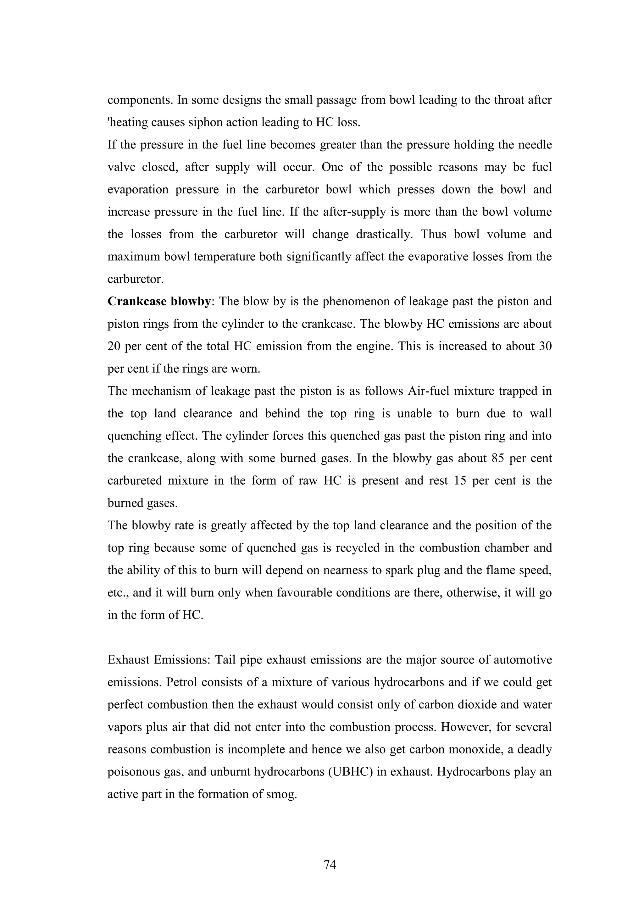 74
components. In some designs the small passage from bowl leading to the throat after
'heating causes siphon action leading to HC loss.
If the pressure in the fuel line becomes greater than the pressure holding the needle
valve closed, after supply will occur. One of the possible reasons may be fuel
evaporation pressure in the carburetor bowl which presses down the bowl and
increase pressure in the fuel line. If the after-supply is more than the bowl volume
the losses from the carburetor will change drastically. Thus bowl volume and
maximum bowl temperature both significantly affect the evaporative losses from the
carburetor.
Crankcase blowby: The blow by is the phenomenon of leakage past the piston and
piston rings from the cylinder to the crankcase. The blowby HC emissions are about
20 per cent of the total HC emission from the engine. This is increased to about 30
per cent if the rings are worn.
The mechanism of leakage past the piston is as follows Air-fuel mixture trapped in
the top land clearance and behind the top ring is unable to burn due to wall
quenching effect. The cylinder forces this quenched gas past the piston ring and into
the crankcase, along with some burned gases. In the blowby gas about 85 per cent
carbureted mixture in the form of raw HC is present and rest 15 per cent is the
burned gases.
The blowby rate is greatly affected by the top land clearance and the position of the
top ring because some of quenched gas is recycled in the combustion chamber and
the ability of this to burn will depend on nearness to spark plug and the flame speed,
etc., and it will burn only when favourable conditions are there, otherwise, it will go
in the form of HC.
Exhaust Emissions: Tail pipe exhaust emissions are the major source of automotive
emissions. Petrol consists of a mixture of various hydrocarbons and if we could get
perfect combustion then the exhaust would consist only of carbon dioxide and water
vapors plus air that did not enter into the combustion process. However, for several
reasons combustion is incomplete and hence we also get carbon monoxide, a deadly
poisonous gas, and unburnt hydrocarbons (UBHC) in exhaust. Hydrocarbons play an
active part in the formation of smog.
 