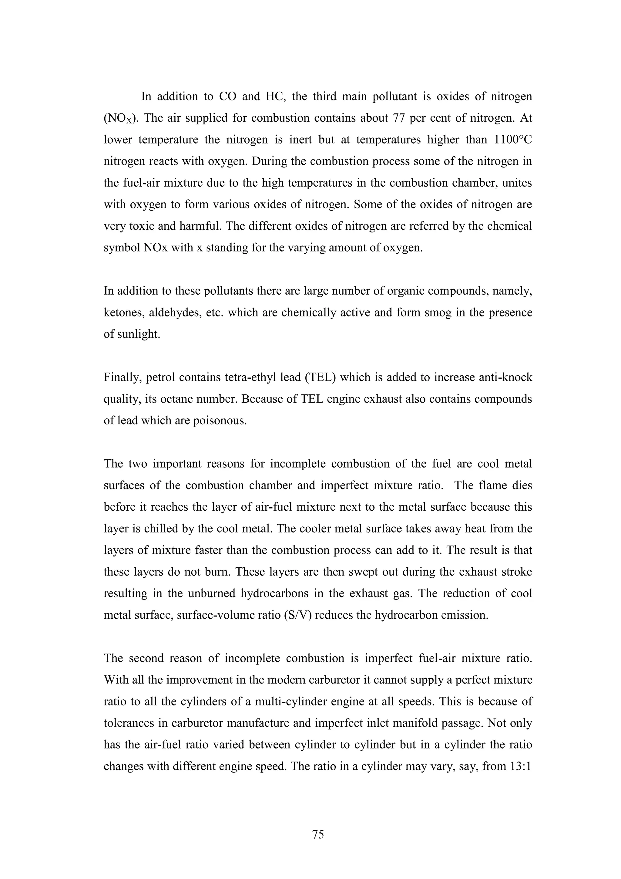 75
In addition to CO and HC, the third main pollutant is oxides of nitrogen
(NOX). The air supplied for combustion contains about 77 per cent of nitrogen. At
lower temperature the nitrogen is inert but at temperatures higher than 1100°C
nitrogen reacts with oxygen. During the combustion process some of the nitrogen in
the fuel-air mixture due to the high temperatures in the combustion chamber, unites
with oxygen to form various oxides of nitrogen. Some of the oxides of nitrogen are
very toxic and harmful. The different oxides of nitrogen are referred by the chemical
symbol NOx with x standing for the varying amount of oxygen.
In addition to these pollutants there are large number of organic compounds, namely,
ketones, aldehydes, etc. which are chemically active and form smog in the presence
of sunlight.
Finally, petrol contains tetra-ethyl lead (TEL) which is added to increase anti-knock
quality, its octane number. Because of TEL engine exhaust also contains compounds
of lead which are poisonous.
The two important reasons for incomplete combustion of the fuel are cool metal
surfaces of the combustion chamber and imperfect mixture ratio. The flame dies
before it reaches the layer of air-fuel mixture next to the metal surface because this
layer is chilled by the cool metal. The cooler metal surface takes away heat from the
layers of mixture faster than the combustion process can add to it. The result is that
these layers do not burn. These layers are then swept out during the exhaust stroke
resulting in the unburned hydrocarbons in the exhaust gas. The reduction of cool
metal surface, surface-volume ratio (S/V) reduces the hydrocarbon emission.
The second reason of incomplete combustion is imperfect fuel-air mixture ratio.
With all the improvement in the modern carburetor it cannot supply a perfect mixture
ratio to all the cylinders of a multi-cylinder engine at all speeds. This is because of
tolerances in carburetor manufacture and imperfect inlet manifold passage. Not only
has the air-fuel ratio varied between cylinder to cylinder but in a cylinder the ratio
changes with different engine speed. The ratio in a cylinder may vary, say, from 13:1
 