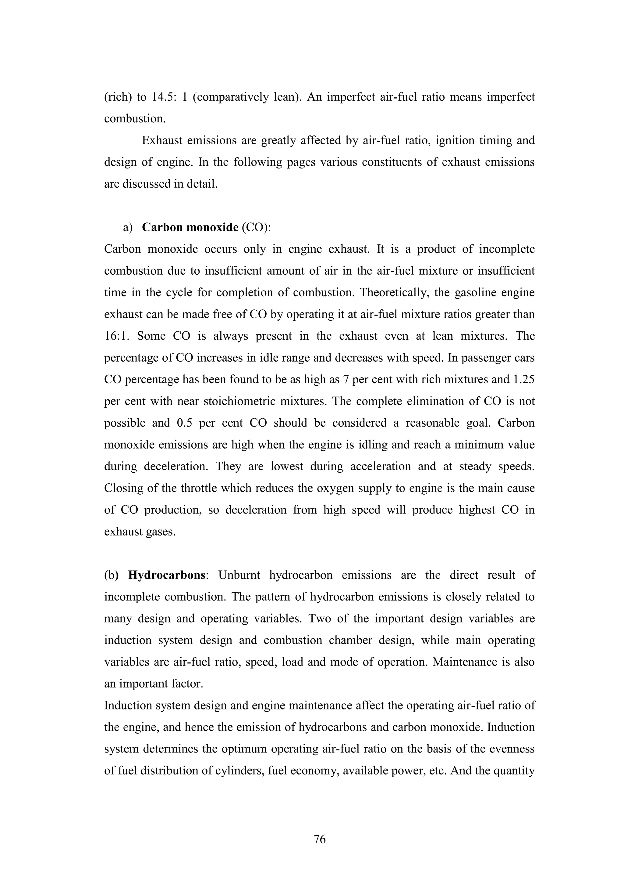 76
(rich) to 14.5: 1 (comparatively lean). An imperfect air-fuel ratio means imperfect
combustion.
Exhaust emissions are greatly affected by air-fuel ratio, ignition timing and
design of engine. In the following pages various constituents of exhaust emissions
are discussed in detail.
a) Carbon monoxide (CO):
Carbon monoxide occurs only in engine exhaust. It is a product of incomplete
combustion due to insufficient amount of air in the air-fuel mixture or insufficient
time in the cycle for completion of combustion. Theoretically, the gasoline engine
exhaust can be made free of CO by operating it at air-fuel mixture ratios greater than
16:1. Some CO is always present in the exhaust even at lean mixtures. The
percentage of CO increases in idle range and decreases with speed. In passenger cars
CO percentage has been found to be as high as 7 per cent with rich mixtures and 1.25
per cent with near stoichiometric mixtures. The complete elimination of CO is not
possible and 0.5 per cent CO should be considered a reasonable goal. Carbon
monoxide emissions are high when the engine is idling and reach a minimum value
during deceleration. They are lowest during acceleration and at steady speeds.
Closing of the throttle which reduces the oxygen supply to engine is the main cause
of CO production, so deceleration from high speed will produce highest CO in
exhaust gases.
(b) Hydrocarbons: Unburnt hydrocarbon emissions are the direct result of
incomplete combustion. The pattern of hydrocarbon emissions is closely related to
many design and operating variables. Two of the important design variables are
induction system design and combustion chamber design, while main operating
variables are air-fuel ratio, speed, load and mode of operation. Maintenance is also
an important factor.
Induction system design and engine maintenance affect the operating air-fuel ratio of
the engine, and hence the emission of hydrocarbons and carbon monoxide. Induction
system determines the optimum operating air-fuel ratio on the basis of the evenness
of fuel distribution of cylinders, fuel economy, available power, etc. And the quantity
 