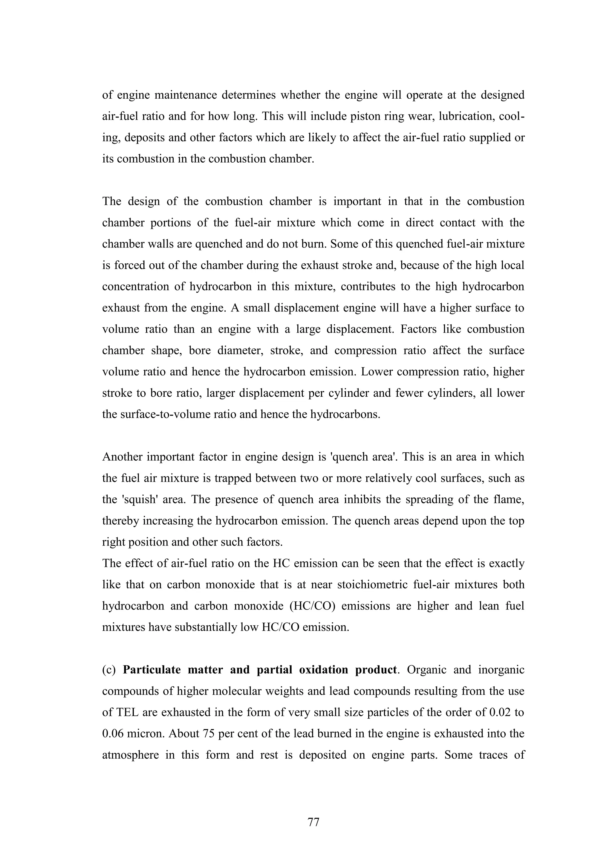 77
of engine maintenance determines whether the engine will operate at the designed
air-fuel ratio and for how long. This will include piston ring wear, lubrication, cool-
ing, deposits and other factors which are likely to affect the air-fuel ratio supplied or
its combustion in the combustion chamber.
The design of the combustion chamber is important in that in the combustion
chamber portions of the fuel-air mixture which come in direct contact with the
chamber walls are quenched and do not burn. Some of this quenched fuel-air mixture
is forced out of the chamber during the exhaust stroke and, because of the high local
concentration of hydrocarbon in this mixture, contributes to the high hydrocarbon
exhaust from the engine. A small displacement engine will have a higher surface to
volume ratio than an engine with a large displacement. Factors like combustion
chamber shape, bore diameter, stroke, and compression ratio affect the surface
volume ratio and hence the hydrocarbon emission. Lower compression ratio, higher
stroke to bore ratio, larger displacement per cylinder and fewer cylinders, all lower
the surface-to-volume ratio and hence the hydrocarbons.
Another important factor in engine design is 'quench area'. This is an area in which
the fuel air mixture is trapped between two or more relatively cool surfaces, such as
the 'squish' area. The presence of quench area inhibits the spreading of the flame,
thereby increasing the hydrocarbon emission. The quench areas depend upon the top
right position and other such factors.
The effect of air-fuel ratio on the HC emission can be seen that the effect is exactly
like that on carbon monoxide that is at near stoichiometric fuel-air mixtures both
hydrocarbon and carbon monoxide (HC/CO) emissions are higher and lean fuel
mixtures have substantially low HC/CO emission.
(c) Particulate matter and partial oxidation product. Organic and inorganic
compounds of higher molecular weights and lead compounds resulting from the use
of TEL are exhausted in the form of very small size particles of the order of 0.02 to
0.06 micron. About 75 per cent of the lead burned in the engine is exhausted into the
atmosphere in this form and rest is deposited on engine parts. Some traces of
 