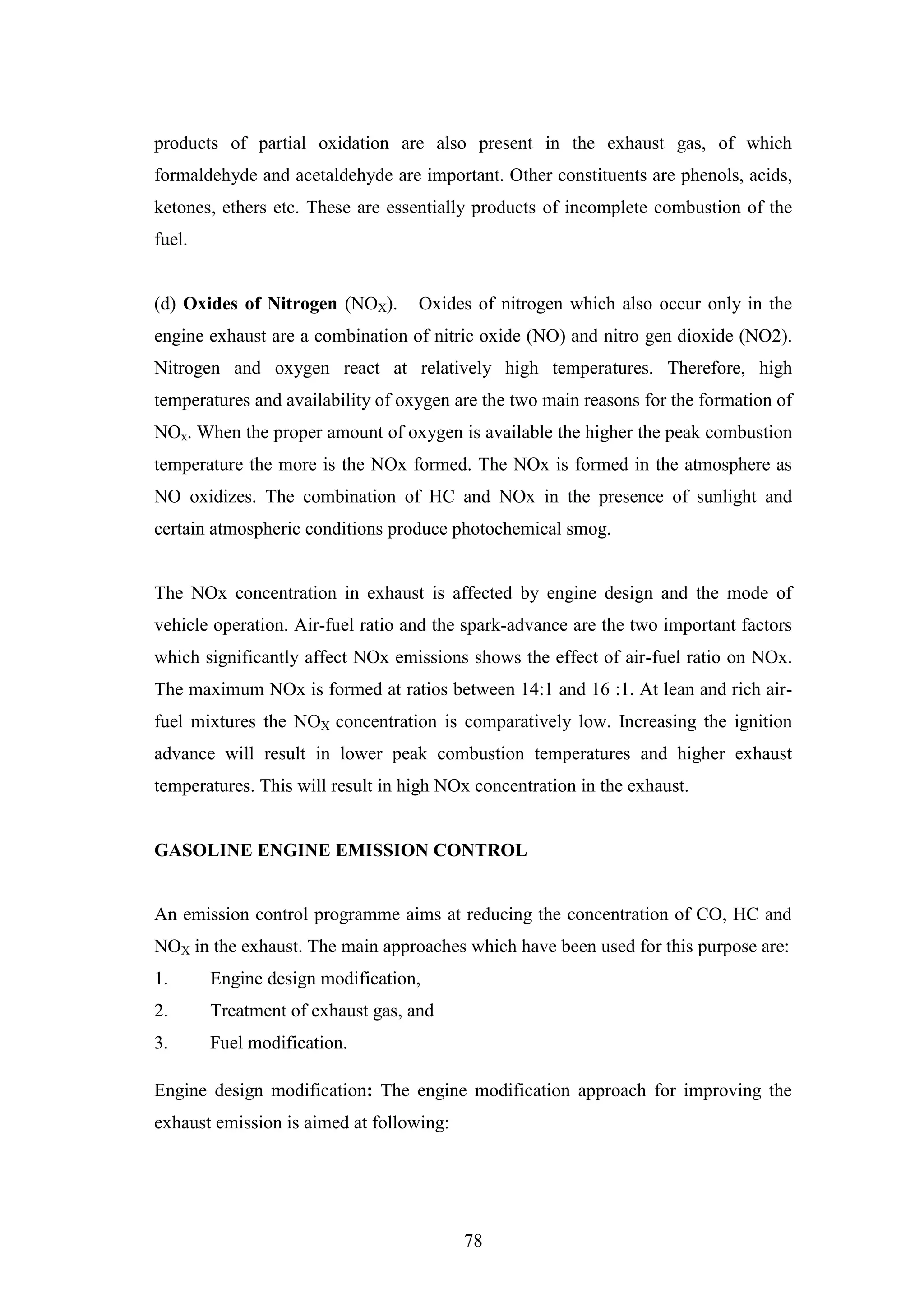 78
products of partial oxidation are also present in the exhaust gas, of which
formaldehyde and acetaldehyde are important. Other constituents are phenols, acids,
ketones, ethers etc. These are essentially products of incomplete combustion of the
fuel.
(d) Oxides of Nitrogen (NOX). Oxides of nitrogen which also occur only in the
engine exhaust are a combination of nitric oxide (NO) and nitro gen dioxide (NO2).
Nitrogen and oxygen react at relatively high temperatures. Therefore, high
temperatures and availability of oxygen are the two main reasons for the formation of
NOx. When the proper amount of oxygen is available the higher the peak combustion
temperature the more is the NOx formed. The NOx is formed in the atmosphere as
NO oxidizes. The combination of HC and NOx in the presence of sunlight and
certain atmospheric conditions produce photochemical smog.
The NOx concentration in exhaust is affected by engine design and the mode of
vehicle operation. Air-fuel ratio and the spark-advance are the two important factors
which significantly affect NOx emissions shows the effect of air-fuel ratio on NOx.
The maximum NOx is formed at ratios between 14:1 and 16 :1. At lean and rich air-
fuel mixtures the NOX concentration is comparatively low. Increasing the ignition
advance will result in lower peak combustion temperatures and higher exhaust
temperatures. This will result in high NOx concentration in the exhaust.
GASOLINE ENGINE EMISSION CONTROL
An emission control programme aims at reducing the concentration of CO, HC and
NOX in the exhaust. The main approaches which have been used for this purpose are:
1. Engine design modification,
2. Treatment of exhaust gas, and
3. Fuel modification.
Engine design modification: The engine modification approach for improving the
exhaust emission is aimed at following:
 