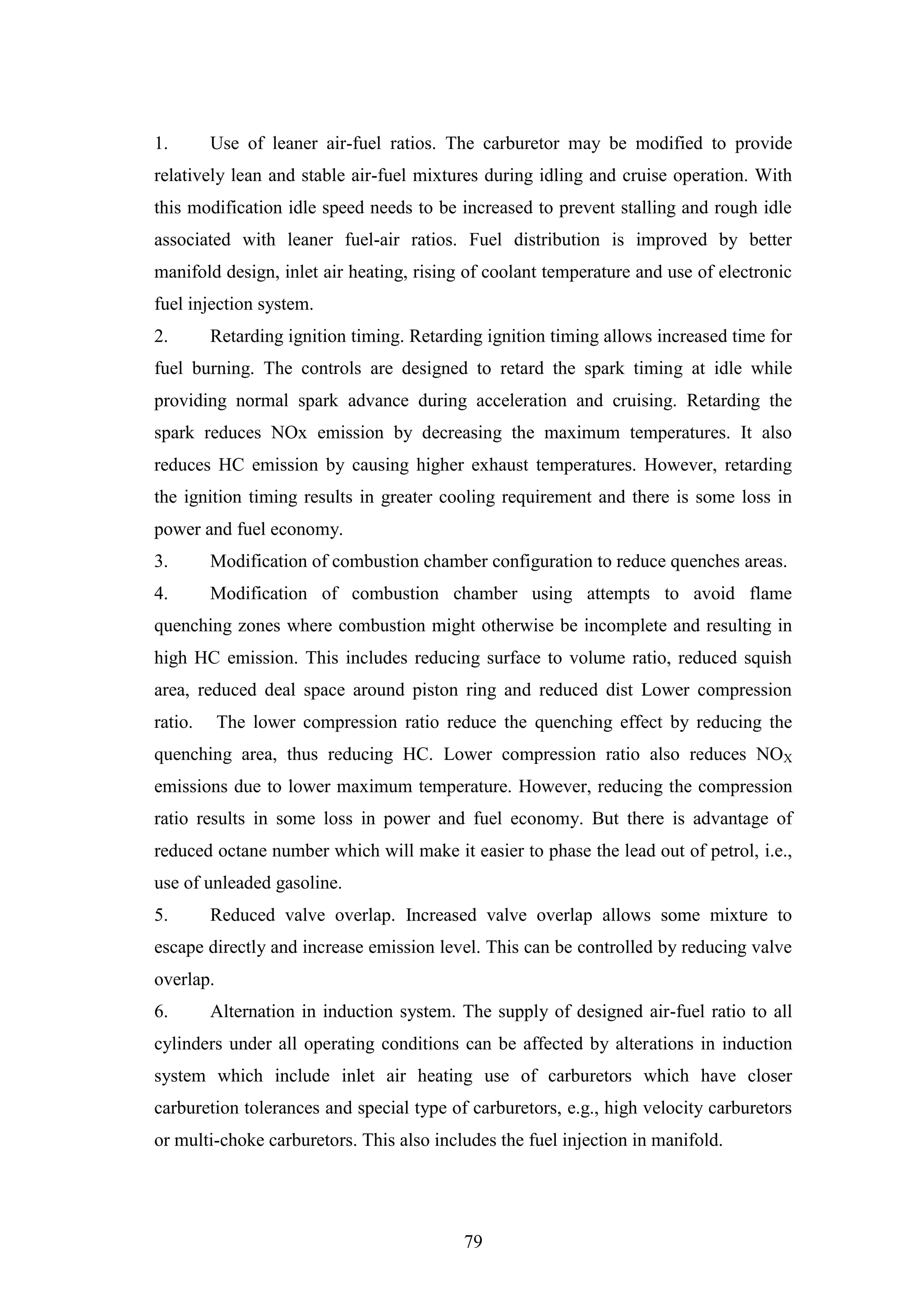 79
1. Use of leaner air-fuel ratios. The carburetor may be modified to provide
relatively lean and stable air-fuel mixtures during idling and cruise operation. With
this modification idle speed needs to be increased to prevent stalling and rough idle
associated with leaner fuel-air ratios. Fuel distribution is improved by better
manifold design, inlet air heating, rising of coolant temperature and use of electronic
fuel injection system.
2. Retarding ignition timing. Retarding ignition timing allows increased time for
fuel burning. The controls are designed to retard the spark timing at idle while
providing normal spark advance during acceleration and cruising. Retarding the
spark reduces NOx emission by decreasing the maximum temperatures. It also
reduces HC emission by causing higher exhaust temperatures. However, retarding
the ignition timing results in greater cooling requirement and there is some loss in
power and fuel economy.
3. Modification of combustion chamber configuration to reduce quenches areas.
4. Modification of combustion chamber using attempts to avoid flame
quenching zones where combustion might otherwise be incomplete and resulting in
high HC emission. This includes reducing surface to volume ratio, reduced squish
area, reduced deal space around piston ring and reduced dist Lower compression
ratio. The lower compression ratio reduce the quenching effect by reducing the
quenching area, thus reducing HC. Lower compression ratio also reduces NOX
emissions due to lower maximum temperature. However, reducing the compression
ratio results in some loss in power and fuel economy. But there is advantage of
reduced octane number which will make it easier to phase the lead out of petrol, i.e.,
use of unleaded gasoline.
5. Reduced valve overlap. Increased valve overlap allows some mixture to
escape directly and increase emission level. This can be controlled by reducing valve
overlap.
6. Alternation in induction system. The supply of designed air-fuel ratio to all
cylinders under all operating conditions can be affected by alterations in induction
system which include inlet air heating use of carburetors which have closer
carburetion tolerances and special type of carburetors, e.g., high velocity carburetors
or multi-choke carburetors. This also includes the fuel injection in manifold.
 