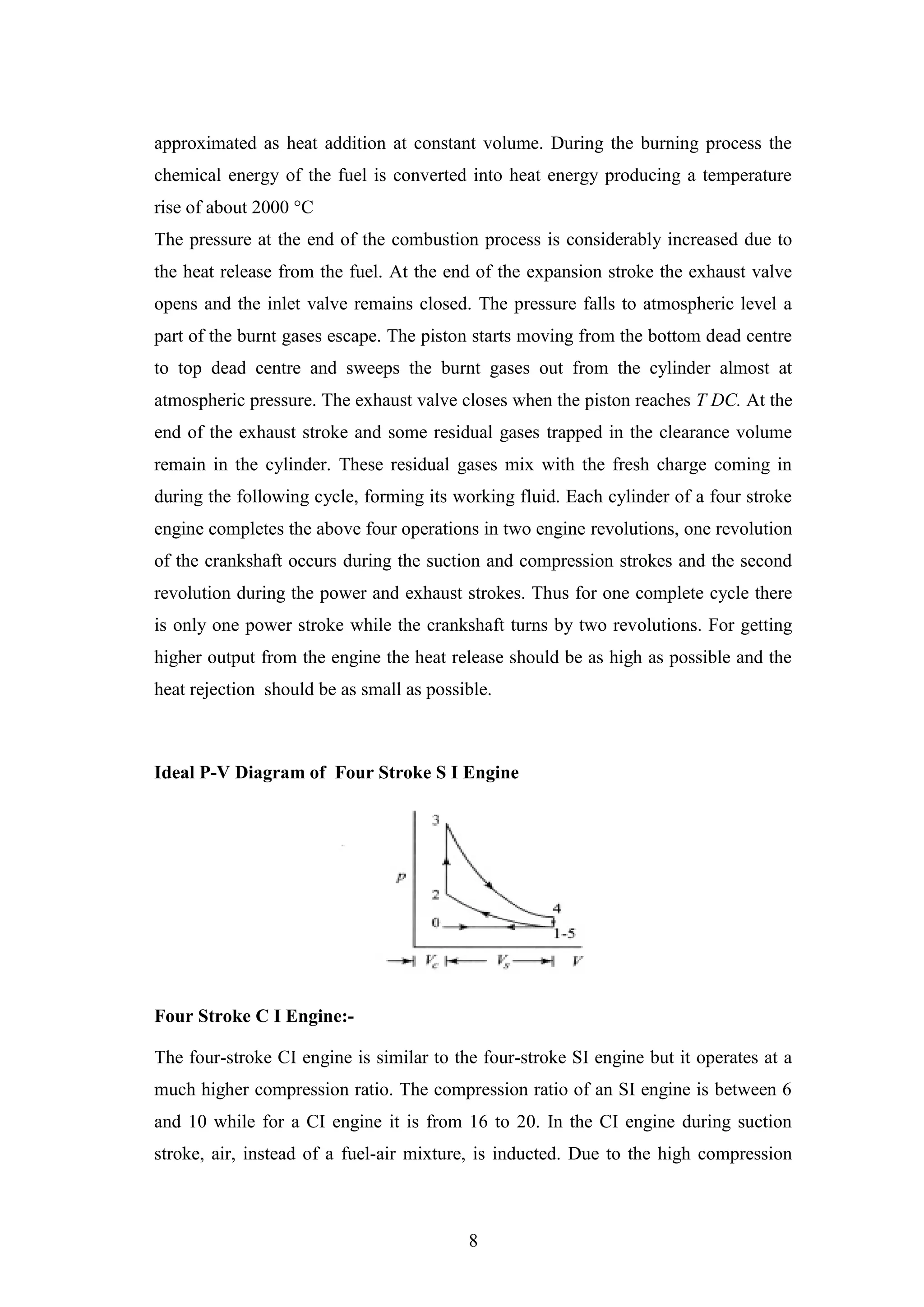 8
approximated as heat addition at constant volume. During the burning process the
chemical energy of the fuel is converted into heat energy producing a temperature
rise of about 2000 °C
The pressure at the end of the combustion process is considerably increased due to
the heat release from the fuel. At the end of the expansion stroke the exhaust valve
opens and the inlet valve remains closed. The pressure falls to atmospheric level a
part of the burnt gases escape. The piston starts moving from the bottom dead centre
to top dead centre and sweeps the burnt gases out from the cylinder almost at
atmospheric pressure. The exhaust valve closes when the piston reaches T DC. At the
end of the exhaust stroke and some residual gases trapped in the clearance volume
remain in the cylinder. These residual gases mix with the fresh charge coming in
during the following cycle, forming its working fluid. Each cylinder of a four stroke
engine completes the above four operations in two engine revolutions, one revolution
of the crankshaft occurs during the suction and compression strokes and the second
revolution during the power and exhaust strokes. Thus for one complete cycle there
is only one power stroke while the crankshaft turns by two revolutions. For getting
higher output from the engine the heat release should be as high as possible and the
heat rejection should be as small as possible.
Ideal P-V Diagram of Four Stroke S I Engine
Four Stroke C I Engine:-
The four-stroke CI engine is similar to the four-stroke SI engine but it operates at a
much higher compression ratio. The compression ratio of an SI engine is between 6
and 10 while for a CI engine it is from 16 to 20. In the CI engine during suction
stroke, air, instead of a fuel-air mixture, is inducted. Due to the high compression
 