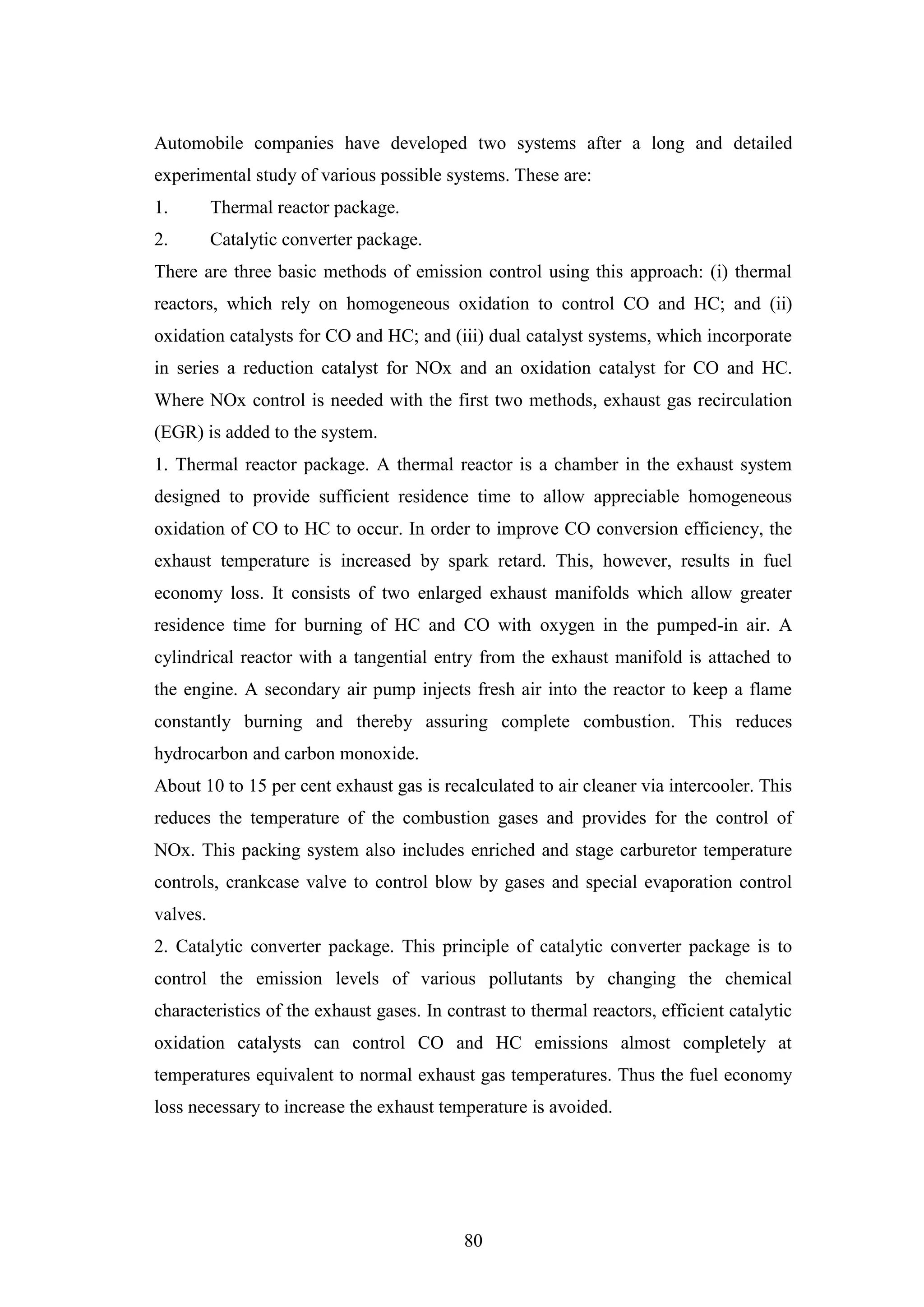 80
Automobile companies have developed two systems after a long and detailed
experimental study of various possible systems. These are:
1. Thermal reactor package.
2. Catalytic converter package.
There are three basic methods of emission control using this approach: (i) thermal
reactors, which rely on homogeneous oxidation to control CO and HC; and (ii)
oxidation catalysts for CO and HC; and (iii) dual catalyst systems, which incorporate
in series a reduction catalyst for NOx and an oxidation catalyst for CO and HC.
Where NOx control is needed with the first two methods, exhaust gas recirculation
(EGR) is added to the system.
1. Thermal reactor package. A thermal reactor is a chamber in the exhaust system
designed to provide sufficient residence time to allow appreciable homogeneous
oxidation of CO to HC to occur. In order to improve CO conversion efficiency, the
exhaust temperature is increased by spark retard. This, however, results in fuel
economy loss. It consists of two enlarged exhaust manifolds which allow greater
residence time for burning of HC and CO with oxygen in the pumped-in air. A
cylindrical reactor with a tangential entry from the exhaust manifold is attached to
the engine. A secondary air pump injects fresh air into the reactor to keep a flame
constantly burning and thereby assuring complete combustion. This reduces
hydrocarbon and carbon monoxide.
About 10 to 15 per cent exhaust gas is recalculated to air cleaner via intercooler. This
reduces the temperature of the combustion gases and provides for the control of
NOx. This packing system also includes enriched and stage carburetor temperature
controls, crankcase valve to control blow by gases and special evaporation control
valves.
2. Catalytic converter package. This principle of catalytic converter package is to
control the emission levels of various pollutants by changing the chemical
characteristics of the exhaust gases. In contrast to thermal reactors, efficient catalytic
oxidation catalysts can control CO and HC emissions almost completely at
temperatures equivalent to normal exhaust gas temperatures. Thus the fuel economy
loss necessary to increase the exhaust temperature is avoided.
 