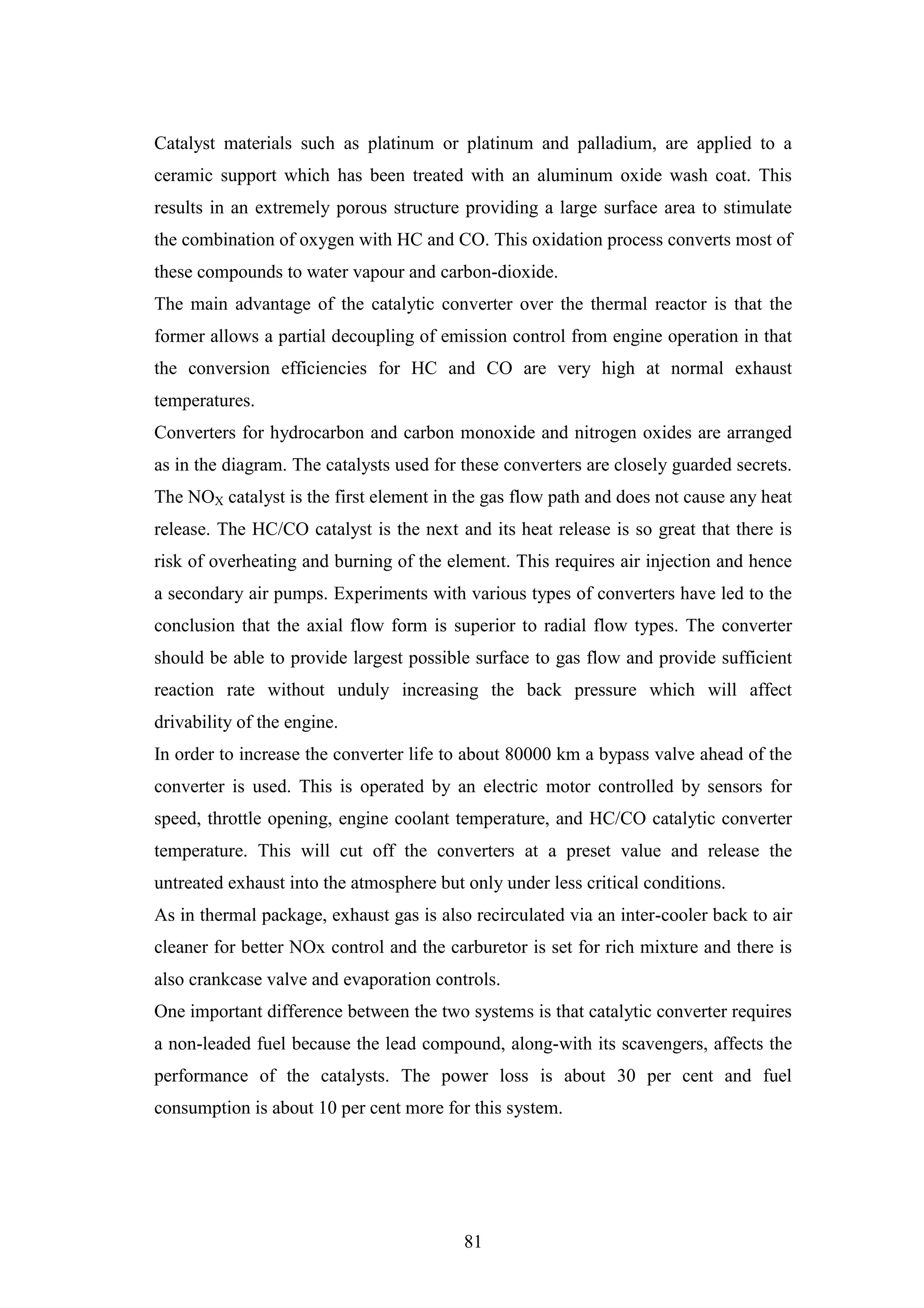 81
Catalyst materials such as platinum or platinum and palladium, are applied to a
ceramic support which has been treated with an aluminum oxide wash coat. This
results in an extremely porous structure providing a large surface area to stimulate
the combination of oxygen with HC and CO. This oxidation process converts most of
these compounds to water vapour and carbon-dioxide.
The main advantage of the catalytic converter over the thermal reactor is that the
former allows a partial decoupling of emission control from engine operation in that
the conversion efficiencies for HC and CO are very high at normal exhaust
temperatures.
Converters for hydrocarbon and carbon monoxide and nitrogen oxides are arranged
as in the diagram. The catalysts used for these converters are closely guarded secrets.
The NOX catalyst is the first element in the gas flow path and does not cause any heat
release. The HC/CO catalyst is the next and its heat release is so great that there is
risk of overheating and burning of the element. This requires air injection and hence
a secondary air pumps. Experiments with various types of converters have led to the
conclusion that the axial flow form is superior to radial flow types. The converter
should be able to provide largest possible surface to gas flow and provide sufficient
reaction rate without unduly increasing the back pressure which will affect
drivability of the engine.
In order to increase the converter life to about 80000 km a bypass valve ahead of the
converter is used. This is operated by an electric motor controlled by sensors for
speed, throttle opening, engine coolant temperature, and HC/CO catalytic converter
temperature. This will cut off the converters at a preset value and release the
untreated exhaust into the atmosphere but only under less critical conditions.
As in thermal package, exhaust gas is also recirculated via an inter-cooler back to air
cleaner for better NOx control and the carburetor is set for rich mixture and there is
also crankcase valve and evaporation controls.
One important difference between the two systems is that catalytic converter requires
a non-leaded fuel because the lead compound, along-with its scavengers, affects the
performance of the catalysts. The power loss is about 30 per cent and fuel
consumption is about 10 per cent more for this system.
 