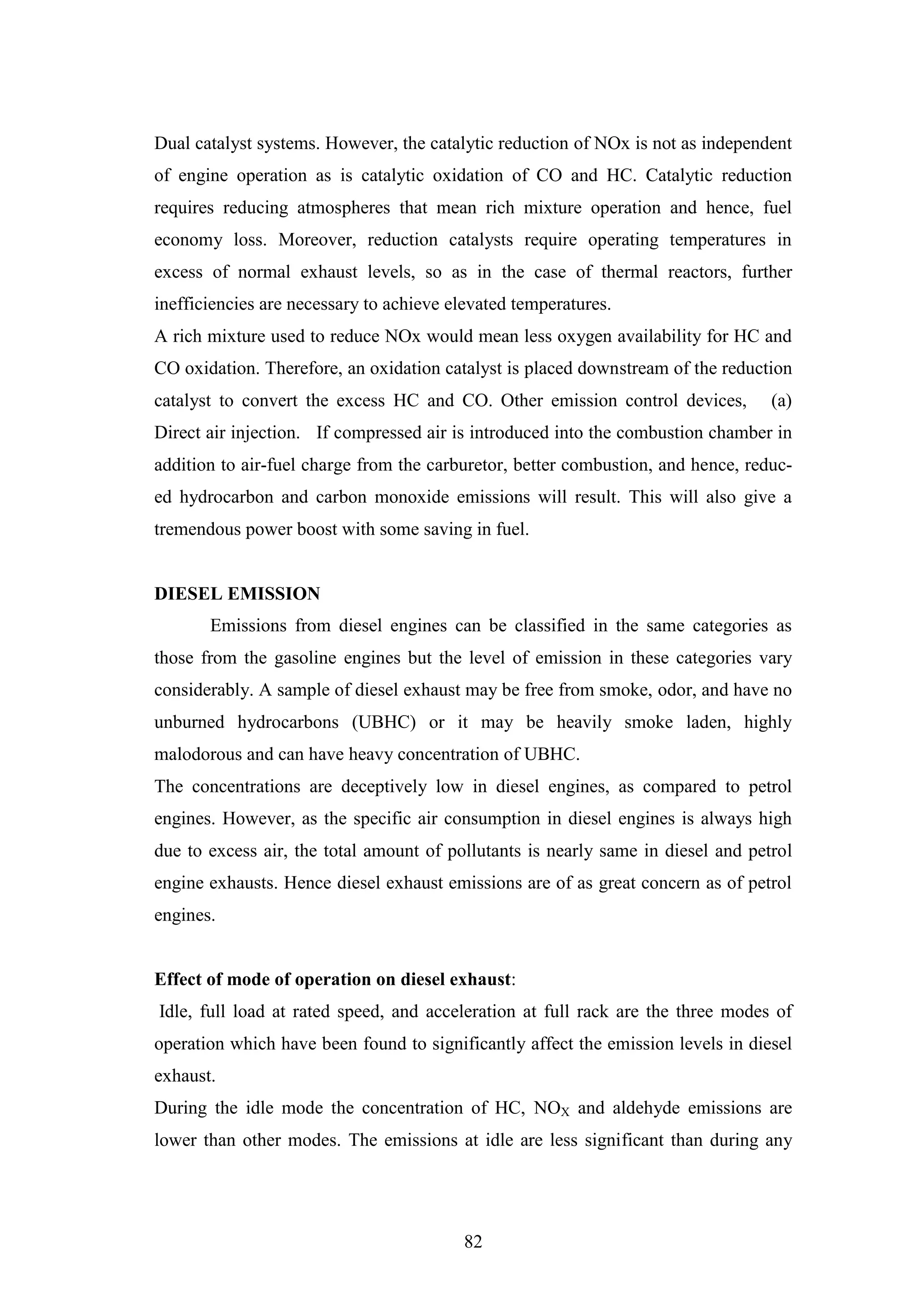 82
Dual catalyst systems. However, the catalytic reduction of NOx is not as independent
of engine operation as is catalytic oxidation of CO and HC. Catalytic reduction
requires reducing atmospheres that mean rich mixture operation and hence, fuel
economy loss. Moreover, reduction catalysts require operating temperatures in
excess of normal exhaust levels, so as in the case of thermal reactors, further
inefficiencies are necessary to achieve elevated temperatures.
A rich mixture used to reduce NOx would mean less oxygen availability for HC and
CO oxidation. Therefore, an oxidation catalyst is placed downstream of the reduction
catalyst to convert the excess HC and CO. Other emission control devices, (a)
Direct air injection. If compressed air is introduced into the combustion chamber in
addition to air-fuel charge from the carburetor, better combustion, and hence, reduc-
ed hydrocarbon and carbon monoxide emissions will result. This will also give a
tremendous power boost with some saving in fuel.
DIESEL EMISSION
Emissions from diesel engines can be classified in the same categories as
those from the gasoline engines but the level of emission in these categories vary
considerably. A sample of diesel exhaust may be free from smoke, odor, and have no
unburned hydrocarbons (UBHC) or it may be heavily smoke laden, highly
malodorous and can have heavy concentration of UBHC.
The concentrations are deceptively low in diesel engines, as compared to petrol
engines. However, as the specific air consumption in diesel engines is always high
due to excess air, the total amount of pollutants is nearly same in diesel and petrol
engine exhausts. Hence diesel exhaust emissions are of as great concern as of petrol
engines.
Effect of mode of operation on diesel exhaust:
Idle, full load at rated speed, and acceleration at full rack are the three modes of
operation which have been found to significantly affect the emission levels in diesel
exhaust.
During the idle mode the concentration of HC, NOX and aldehyde emissions are
lower than other modes. The emissions at idle are less significant than during any
 