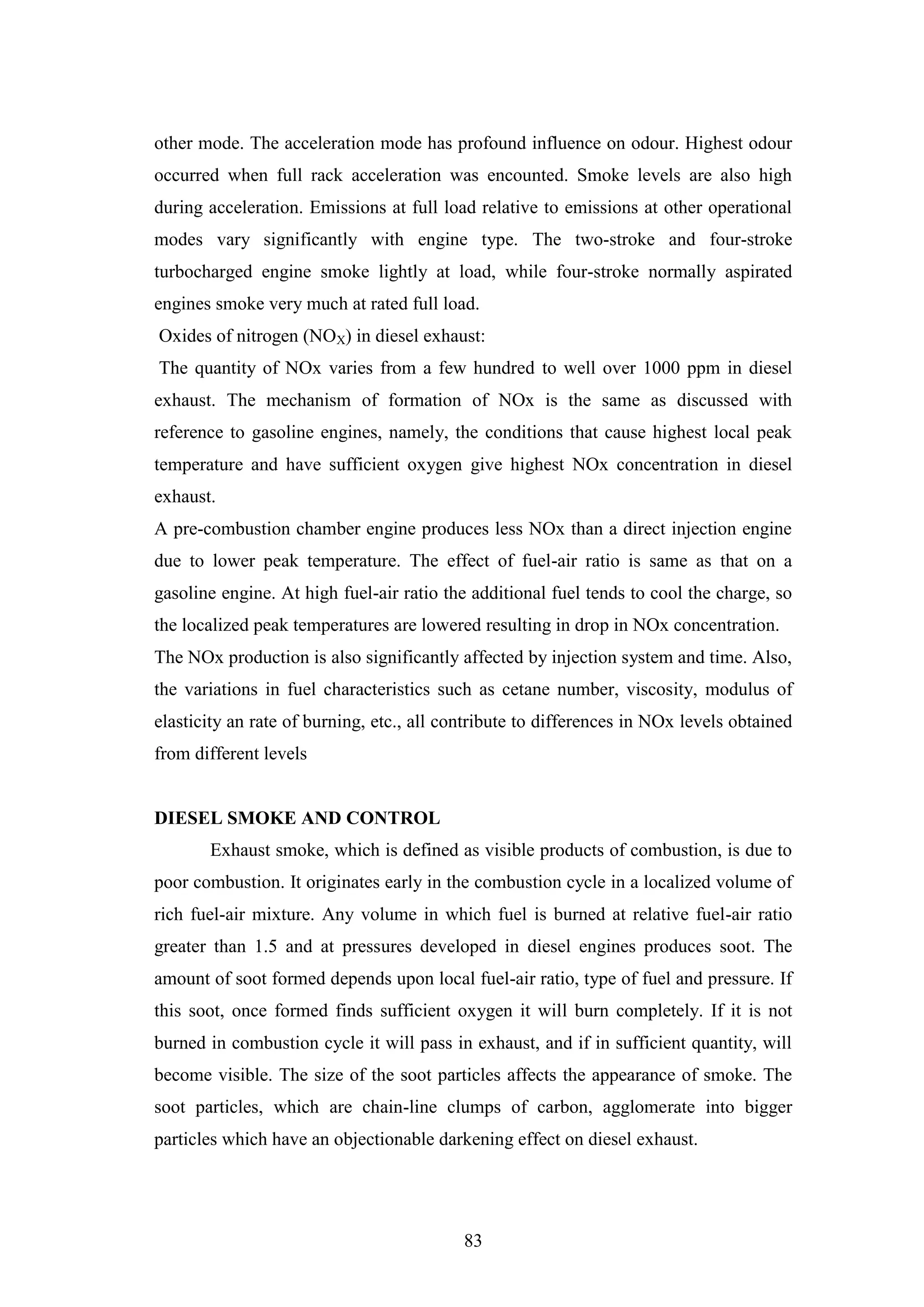 83
other mode. The acceleration mode has profound influence on odour. Highest odour
occurred when full rack acceleration was encounted. Smoke levels are also high
during acceleration. Emissions at full load relative to emissions at other operational
modes vary significantly with engine type. The two-stroke and four-stroke
turbocharged engine smoke lightly at load, while four-stroke normally aspirated
engines smoke very much at rated full load.
Oxides of nitrogen (NOX) in diesel exhaust:
The quantity of NOx varies from a few hundred to well over 1000 ppm in diesel
exhaust. The mechanism of formation of NOx is the same as discussed with
reference to gasoline engines, namely, the conditions that cause highest local peak
temperature and have sufficient oxygen give highest NOx concentration in diesel
exhaust.
A pre-combustion chamber engine produces less NOx than a direct injection engine
due to lower peak temperature. The effect of fuel-air ratio is same as that on a
gasoline engine. At high fuel-air ratio the additional fuel tends to cool the charge, so
the localized peak temperatures are lowered resulting in drop in NOx concentration.
The NOx production is also significantly affected by injection system and time. Also,
the variations in fuel characteristics such as cetane number, viscosity, modulus of
elasticity an rate of burning, etc., all contribute to differences in NOx levels obtained
from different levels
DIESEL SMOKE AND CONTROL
Exhaust smoke, which is defined as visible products of combustion, is due to
poor combustion. It originates early in the combustion cycle in a localized volume of
rich fuel-air mixture. Any volume in which fuel is burned at relative fuel-air ratio
greater than 1.5 and at pressures developed in diesel engines produces soot. The
amount of soot formed depends upon local fuel-air ratio, type of fuel and pressure. If
this soot, once formed finds sufficient oxygen it will burn completely. If it is not
burned in combustion cycle it will pass in exhaust, and if in sufficient quantity, will
become visible. The size of the soot particles affects the appearance of smoke. The
soot particles, which are chain-line clumps of carbon, agglomerate into bigger
particles which have an objectionable darkening effect on diesel exhaust.
 