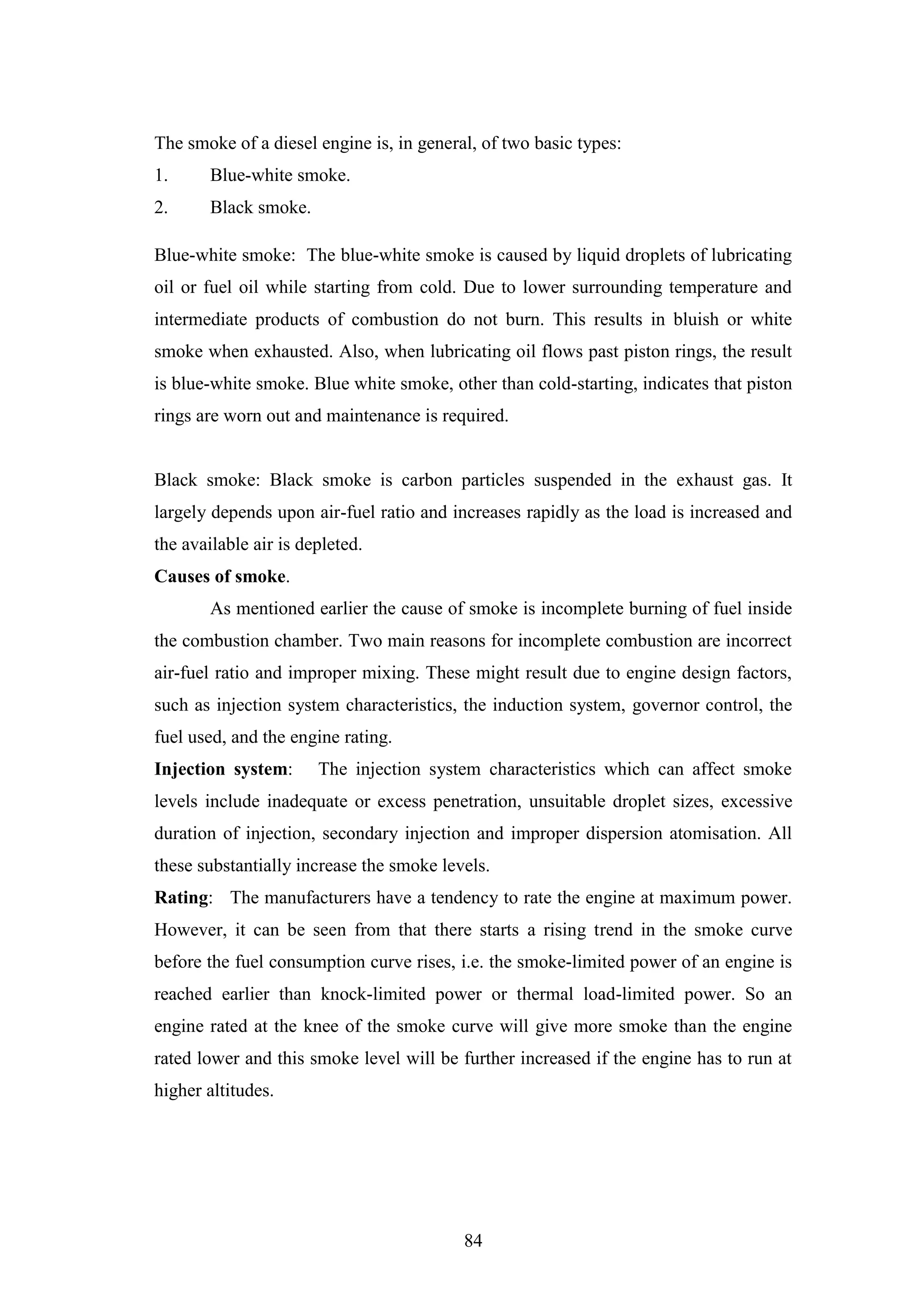 84
The smoke of a diesel engine is, in general, of two basic types:
1. Blue-white smoke.
2. Black smoke.
Blue-white smoke: The blue-white smoke is caused by liquid droplets of lubricating
oil or fuel oil while starting from cold. Due to lower surrounding temperature and
intermediate products of combustion do not burn. This results in bluish or white
smoke when exhausted. Also, when lubricating oil flows past piston rings, the result
is blue-white smoke. Blue white smoke, other than cold-starting, indicates that piston
rings are worn out and maintenance is required.
Black smoke: Black smoke is carbon particles suspended in the exhaust gas. It
largely depends upon air-fuel ratio and increases rapidly as the load is increased and
the available air is depleted.
Causes of smoke.
As mentioned earlier the cause of smoke is incomplete burning of fuel inside
the combustion chamber. Two main reasons for incomplete combustion are incorrect
air-fuel ratio and improper mixing. These might result due to engine design factors,
such as injection system characteristics, the induction system, governor control, the
fuel used, and the engine rating.
Injection system: The injection system characteristics which can affect smoke
levels include inadequate or excess penetration, unsuitable droplet sizes, excessive
duration of injection, secondary injection and improper dispersion atomisation. All
these substantially increase the smoke levels.
Rating: The manufacturers have a tendency to rate the engine at maximum power.
However, it can be seen from that there starts a rising trend in the smoke curve
before the fuel consumption curve rises, i.e. the smoke-limited power of an engine is
reached earlier than knock-limited power or thermal load-limited power. So an
engine rated at the knee of the smoke curve will give more smoke than the engine
rated lower and this smoke level will be further increased if the engine has to run at
higher altitudes.
 