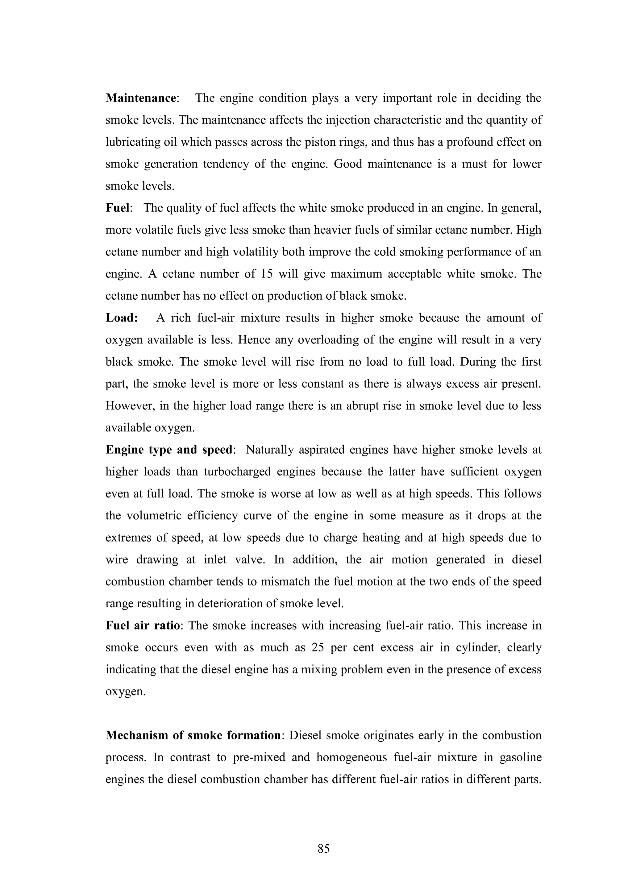 85
Maintenance: The engine condition plays a very important role in deciding the
smoke levels. The maintenance affects the injection characteristic and the quantity of
lubricating oil which passes across the piston rings, and thus has a profound effect on
smoke generation tendency of the engine. Good maintenance is a must for lower
smoke levels.
Fuel: The quality of fuel affects the white smoke produced in an engine. In general,
more volatile fuels give less smoke than heavier fuels of similar cetane number. High
cetane number and high volatility both improve the cold smoking performance of an
engine. A cetane number of 15 will give maximum acceptable white smoke. The
cetane number has no effect on production of black smoke.
Load: A rich fuel-air mixture results in higher smoke because the amount of
oxygen available is less. Hence any overloading of the engine will result in a very
black smoke. The smoke level will rise from no load to full load. During the first
part, the smoke level is more or less constant as there is always excess air present.
However, in the higher load range there is an abrupt rise in smoke level due to less
available oxygen.
Engine type and speed: Naturally aspirated engines have higher smoke levels at
higher loads than turbocharged engines because the latter have sufficient oxygen
even at full load. The smoke is worse at low as well as at high speeds. This follows
the volumetric efficiency curve of the engine in some measure as it drops at the
extremes of speed, at low speeds due to charge heating and at high speeds due to
wire drawing at inlet valve. In addition, the air motion generated in diesel
combustion chamber tends to mismatch the fuel motion at the two ends of the speed
range resulting in deterioration of smoke level.
Fuel air ratio: The smoke increases with increasing fuel-air ratio. This increase in
smoke occurs even with as much as 25 per cent excess air in cylinder, clearly
indicating that the diesel engine has a mixing problem even in the presence of excess
oxygen.
Mechanism of smoke formation: Diesel smoke originates early in the combustion
process. In contrast to pre-mixed and homogeneous fuel-air mixture in gasoline
engines the diesel combustion chamber has different fuel-air ratios in different parts.
 