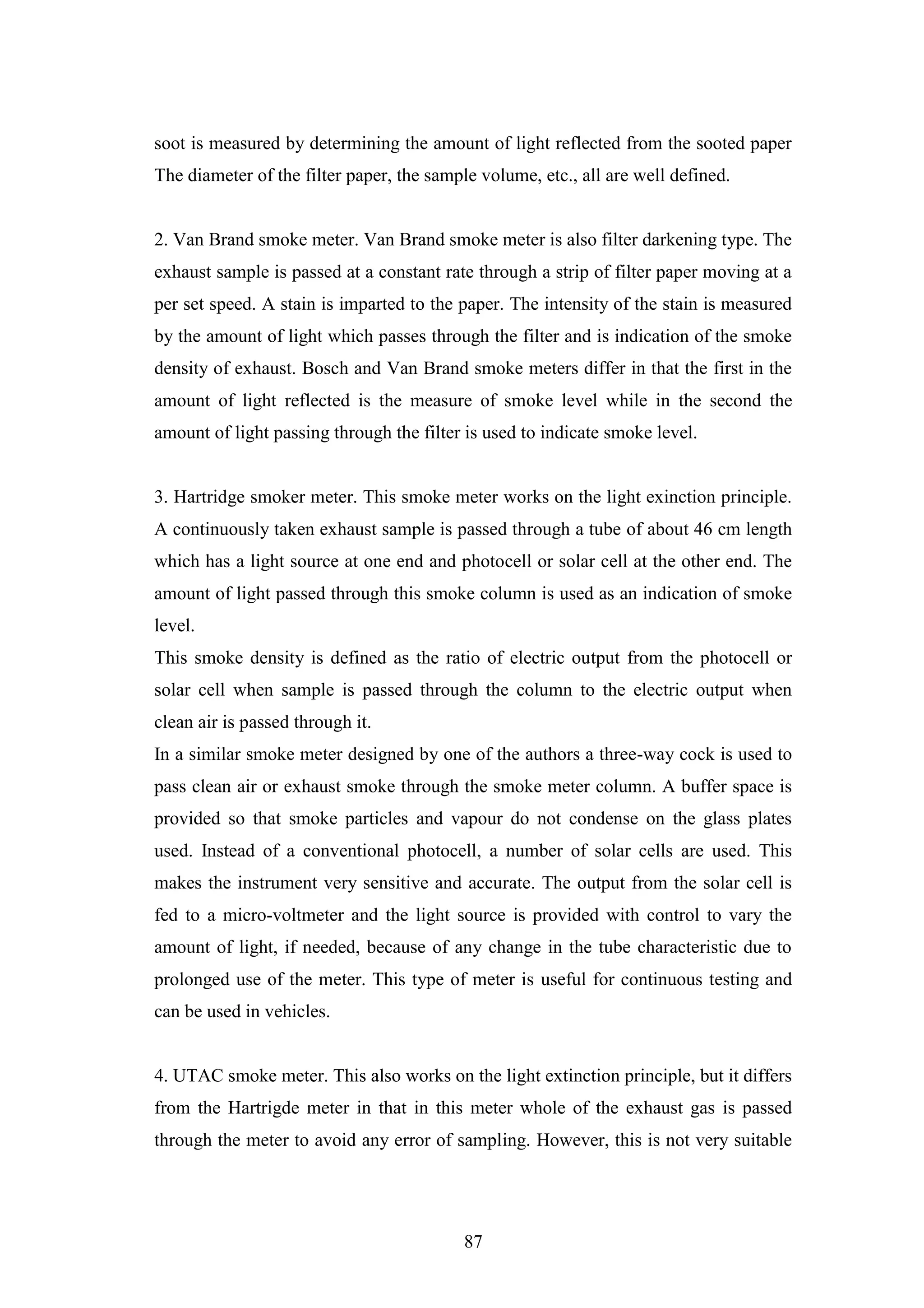 87
soot is measured by determining the amount of light reflected from the sooted paper
The diameter of the filter paper, the sample volume, etc., all are well defined.
2. Van Brand smoke meter. Van Brand smoke meter is also filter darkening type. The
exhaust sample is passed at a constant rate through a strip of filter paper moving at a
per set speed. A stain is imparted to the paper. The intensity of the stain is measured
by the amount of light which passes through the filter and is indication of the smoke
density of exhaust. Bosch and Van Brand smoke meters differ in that the first in the
amount of light reflected is the measure of smoke level while in the second the
amount of light passing through the filter is used to indicate smoke level.
3. Hartridge smoker meter. This smoke meter works on the light exinction principle.
A continuously taken exhaust sample is passed through a tube of about 46 cm length
which has a light source at one end and photocell or solar cell at the other end. The
amount of light passed through this smoke column is used as an indication of smoke
level.
This smoke density is defined as the ratio of electric output from the photocell or
solar cell when sample is passed through the column to the electric output when
clean air is passed through it.
In a similar smoke meter designed by one of the authors a three-way cock is used to
pass clean air or exhaust smoke through the smoke meter column. A buffer space is
provided so that smoke particles and vapour do not condense on the glass plates
used. Instead of a conventional photocell, a number of solar cells are used. This
makes the instrument very sensitive and accurate. The output from the solar cell is
fed to a micro-voltmeter and the light source is provided with control to vary the
amount of light, if needed, because of any change in the tube characteristic due to
prolonged use of the meter. This type of meter is useful for continuous testing and
can be used in vehicles.
4. UTAC smoke meter. This also works on the light extinction principle, but it differs
from the Hartrigde meter in that in this meter whole of the exhaust gas is passed
through the meter to avoid any error of sampling. However, this is not very suitable
 