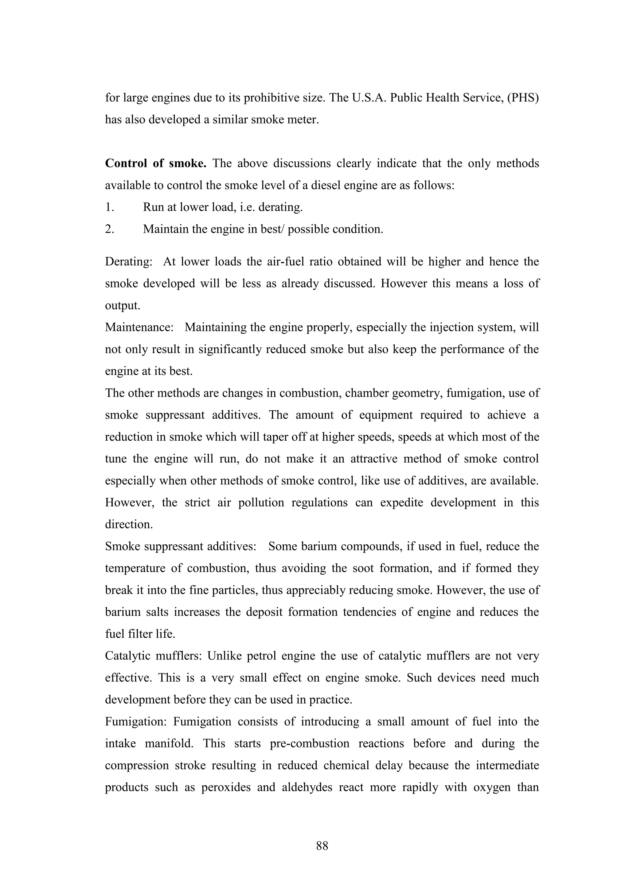 88
for large engines due to its prohibitive size. The U.S.A. Public Health Service, (PHS)
has also developed a similar smoke meter.
Control of smoke. The above discussions clearly indicate that the only methods
available to control the smoke level of a diesel engine are as follows:
1. Run at lower load, i.e. derating.
2. Maintain the engine in best/ possible condition.
Derating: At lower loads the air-fuel ratio obtained will be higher and hence the
smoke developed will be less as already discussed. However this means a loss of
output.
Maintenance: Maintaining the engine properly, especially the injection system, will
not only result in significantly reduced smoke but also keep the performance of the
engine at its best.
The other methods are changes in combustion, chamber geometry, fumigation, use of
smoke suppressant additives. The amount of equipment required to achieve a
reduction in smoke which will taper off at higher speeds, speeds at which most of the
tune the engine will run, do not make it an attractive method of smoke control
especially when other methods of smoke control, like use of additives, are available.
However, the strict air pollution regulations can expedite development in this
direction.
Smoke suppressant additives: Some barium compounds, if used in fuel, reduce the
temperature of combustion, thus avoiding the soot formation, and if formed they
break it into the fine particles, thus appreciably reducing smoke. However, the use of
barium salts increases the deposit formation tendencies of engine and reduces the
fuel filter life.
Catalytic mufflers: Unlike petrol engine the use of catalytic mufflers are not very
effective. This is a very small effect on engine smoke. Such devices need much
development before they can be used in practice.
Fumigation: Fumigation consists of introducing a small amount of fuel into the
intake manifold. This starts pre-combustion reactions before and during the
compression stroke resulting in reduced chemical delay because the intermediate
products such as peroxides and aldehydes react more rapidly with oxygen than
 