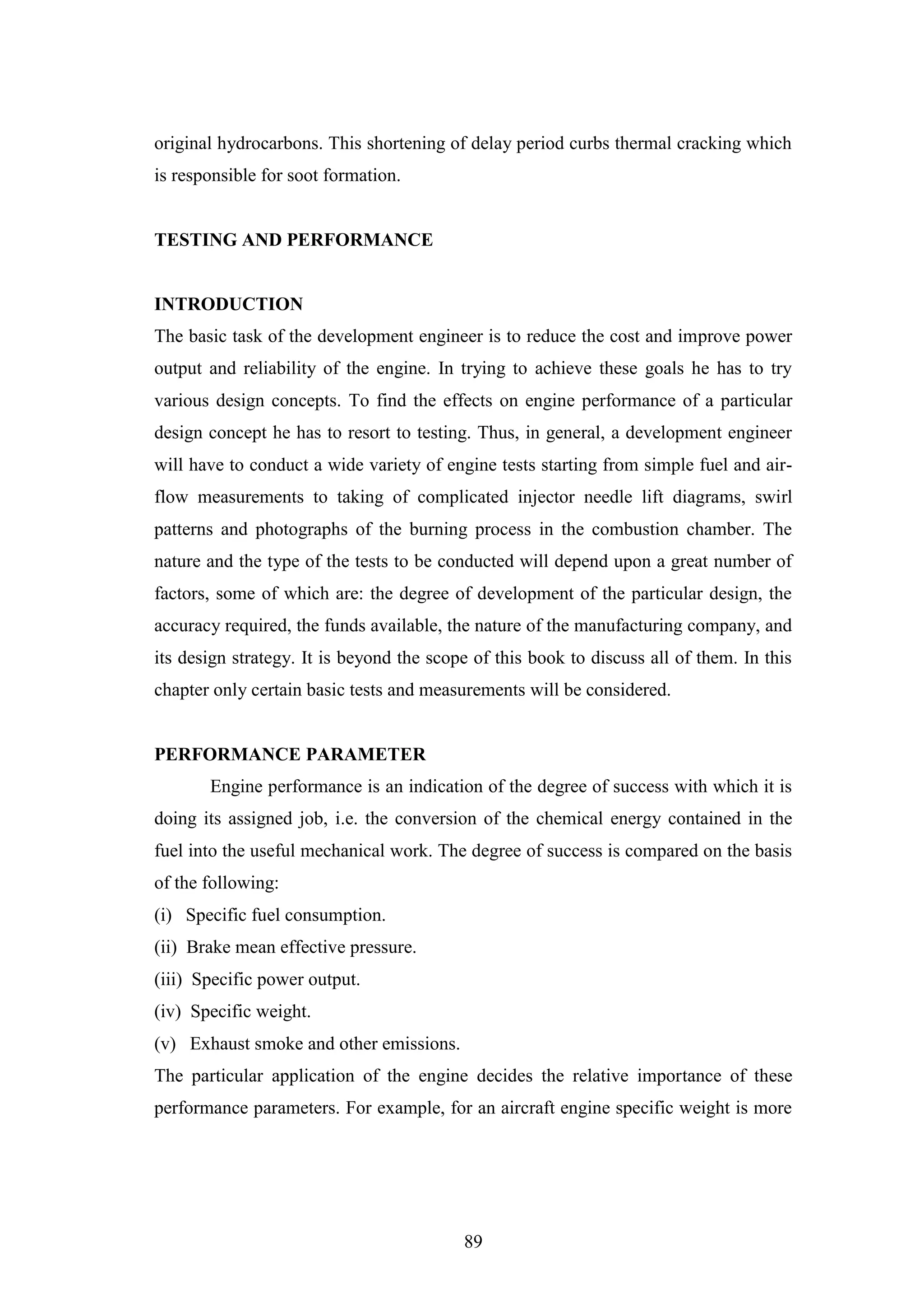 89
original hydrocarbons. This shortening of delay period curbs thermal cracking which
is responsible for soot formation.
TESTING AND PERFORMANCE
INTRODUCTION
The basic task of the development engineer is to reduce the cost and improve power
output and reliability of the engine. In trying to achieve these goals he has to try
various design concepts. To find the effects on engine performance of a particular
design concept he has to resort to testing. Thus, in general, a development engineer
will have to conduct a wide variety of engine tests starting from simple fuel and air-
flow measurements to taking of complicated injector needle lift diagrams, swirl
patterns and photographs of the burning process in the combustion chamber. The
nature and the type of the tests to be conducted will depend upon a great number of
factors, some of which are: the degree of development of the particular design, the
accuracy required, the funds available, the nature of the manufacturing company, and
its design strategy. It is beyond the scope of this book to discuss all of them. In this
chapter only certain basic tests and measurements will be considered.
PERFORMANCE PARAMETER
Engine performance is an indication of the degree of success with which it is
doing its assigned job, i.e. the conversion of the chemical energy contained in the
fuel into the useful mechanical work. The degree of success is compared on the basis
of the following:
(i) Specific fuel consumption.
(ii) Brake mean effective pressure.
(iii) Specific power output.
(iv) Specific weight.
(v) Exhaust smoke and other emissions.
The particular application of the engine decides the relative importance of these
performance parameters. For example, for an aircraft engine specific weight is more
 