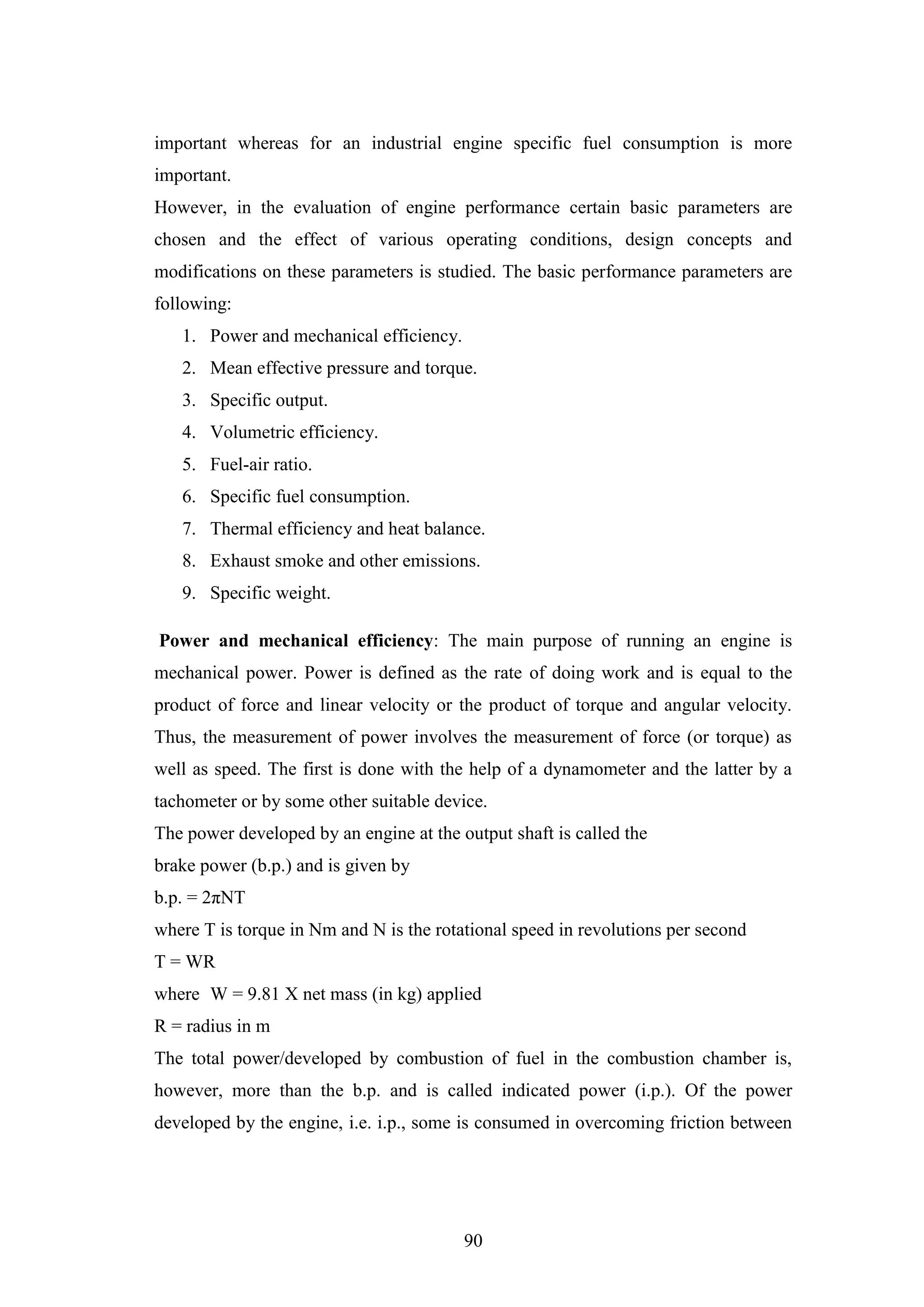 90
important whereas for an industrial engine specific fuel consumption is more
important.
However, in the evaluation of engine performance certain basic parameters are
chosen and the effect of various operating conditions, design concepts and
modifications on these parameters is studied. The basic performance parameters are
following:
1. Power and mechanical efficiency.
2. Mean effective pressure and torque.
3. Specific output.
4. Volumetric efficiency.
5. Fuel-air ratio.
6. Specific fuel consumption.
7. Thermal efficiency and heat balance.
8. Exhaust smoke and other emissions.
9. Specific weight.
Power and mechanical efficiency: The main purpose of running an engine is
mechanical power. Power is defined as the rate of doing work and is equal to the
product of force and linear velocity or the product of torque and angular velocity.
Thus, the measurement of power involves the measurement of force (or torque) as
well as speed. The first is done with the help of a dynamometer and the latter by a
tachometer or by some other suitable device.
The power developed by an engine at the output shaft is called the
brake power (b.p.) and is given by
b.p. = 2πNT
where T is torque in Nm and N is the rotational speed in revolutions per second
T = WR
where W = 9.81 X net mass (in kg) applied
R = radius in m
The total power/developed by combustion of fuel in the combustion chamber is,
however, more than the b.p. and is called indicated power (i.p.). Of the power
developed by the engine, i.e. i.p., some is consumed in overcoming friction between
 
