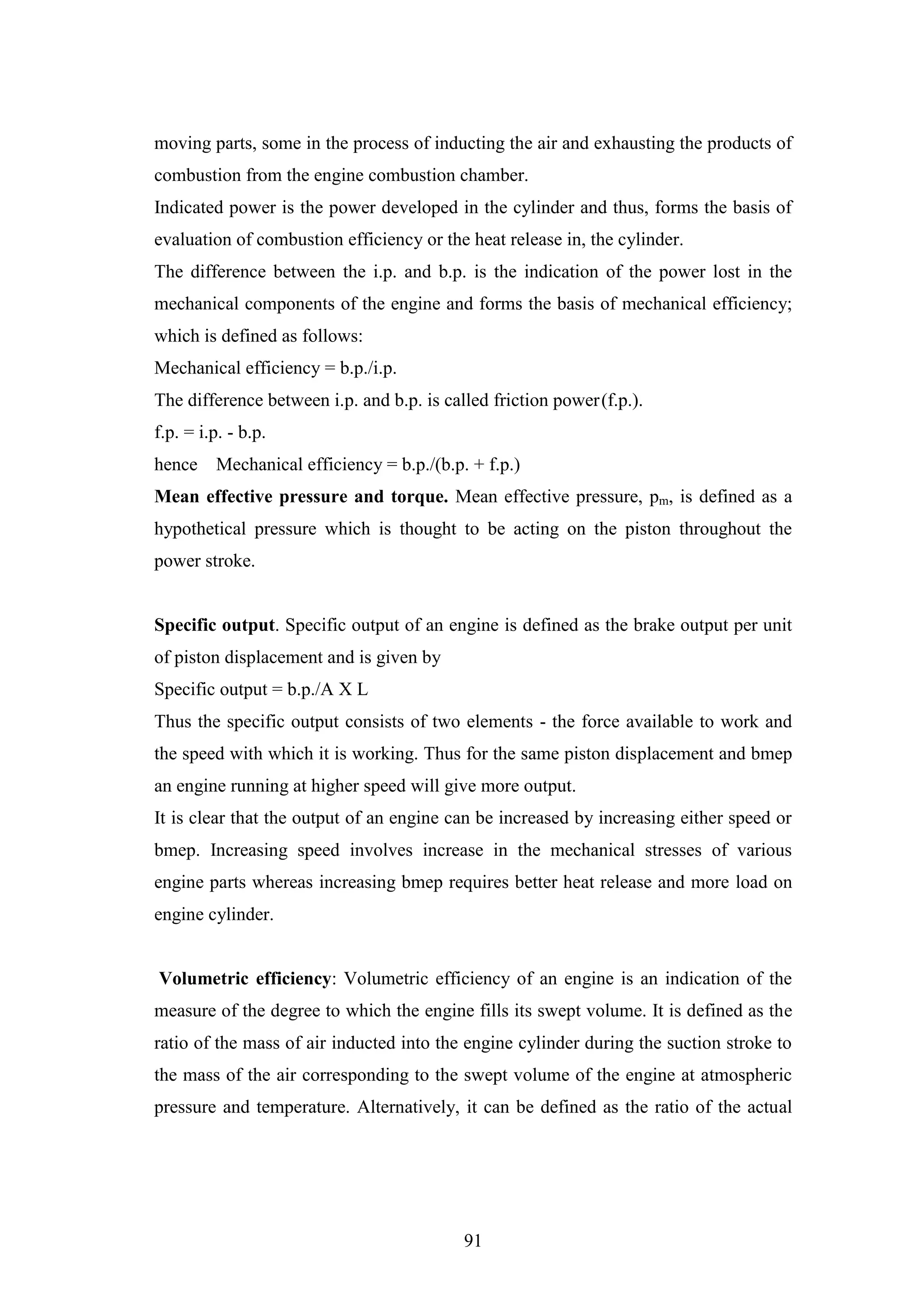 91
moving parts, some in the process of inducting the air and exhausting the products of
combustion from the engine combustion chamber.
Indicated power is the power developed in the cylinder and thus, forms the basis of
evaluation of combustion efficiency or the heat release in, the cylinder.
The difference between the i.p. and b.p. is the indication of the power lost in the
mechanical components of the engine and forms the basis of mechanical efficiency;
which is defined as follows:
Mechanical efficiency = b.p./i.p.
The difference between i.p. and b.p. is called friction power(f.p.).
f.p. = i.p. - b.p.
hence Mechanical efficiency = b.p./(b.p. + f.p.)
Mean effective pressure and torque. Mean effective pressure, pm, is defined as a
hypothetical pressure which is thought to be acting on the piston throughout the
power stroke.
Specific output. Specific output of an engine is defined as the brake output per unit
of piston displacement and is given by
Specific output = b.p./A X L
Thus the specific output consists of two elements - the force available to work and
the speed with which it is working. Thus for the same piston displacement and bmep
an engine running at higher speed will give more output.
It is clear that the output of an engine can be increased by increasing either speed or
bmep. Increasing speed involves increase in the mechanical stresses of various
engine parts whereas increasing bmep requires better heat release and more load on
engine cylinder.
Volumetric efficiency: Volumetric efficiency of an engine is an indication of the
measure of the degree to which the engine fills its swept volume. It is defined as the
ratio of the mass of air inducted into the engine cylinder during the suction stroke to
the mass of the air corresponding to the swept volume of the engine at atmospheric
pressure and temperature. Alternatively, it can be defined as the ratio of the actual
 
