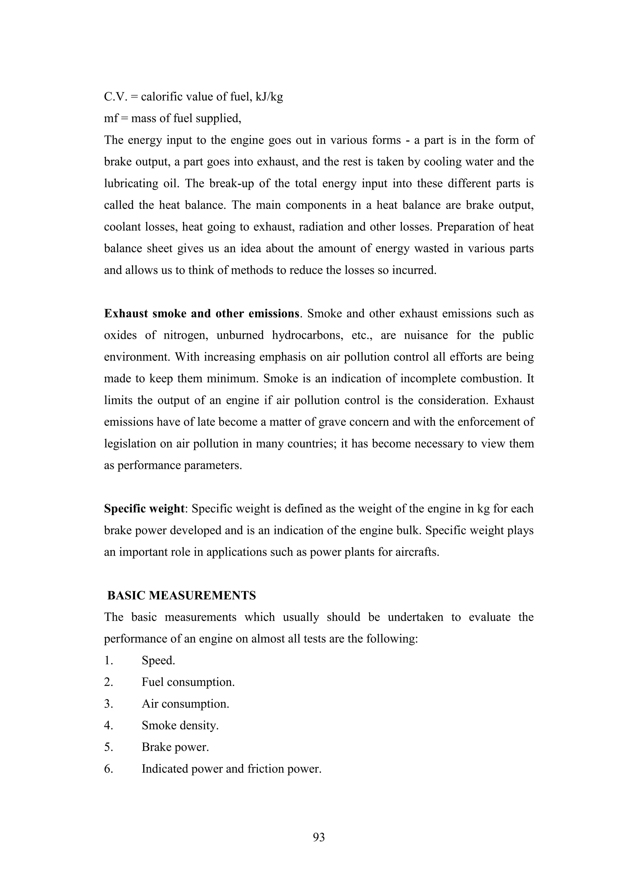 93
C.V. = calorific value of fuel, kJ/kg
mf = mass of fuel supplied,
The energy input to the engine goes out in various forms - a part is in the form of
brake output, a part goes into exhaust, and the rest is taken by cooling water and the
lubricating oil. The break-up of the total energy input into these different parts is
called the heat balance. The main components in a heat balance are brake output,
coolant losses, heat going to exhaust, radiation and other losses. Preparation of heat
balance sheet gives us an idea about the amount of energy wasted in various parts
and allows us to think of methods to reduce the losses so incurred.
Exhaust smoke and other emissions. Smoke and other exhaust emissions such as
oxides of nitrogen, unburned hydrocarbons, etc., are nuisance for the public
environment. With increasing emphasis on air pollution control all efforts are being
made to keep them minimum. Smoke is an indication of incomplete combustion. It
limits the output of an engine if air pollution control is the consideration. Exhaust
emissions have of late become a matter of grave concern and with the enforcement of
legislation on air pollution in many countries; it has become necessary to view them
as performance parameters.
Specific weight: Specific weight is defined as the weight of the engine in kg for each
brake power developed and is an indication of the engine bulk. Specific weight plays
an important role in applications such as power plants for aircrafts.
BASIC MEASUREMENTS
The basic measurements which usually should be undertaken to evaluate the
performance of an engine on almost all tests are the following:
1. Speed.
2. Fuel consumption.
3. Air consumption.
4. Smoke density.
5. Brake power.
6. Indicated power and friction power.
 