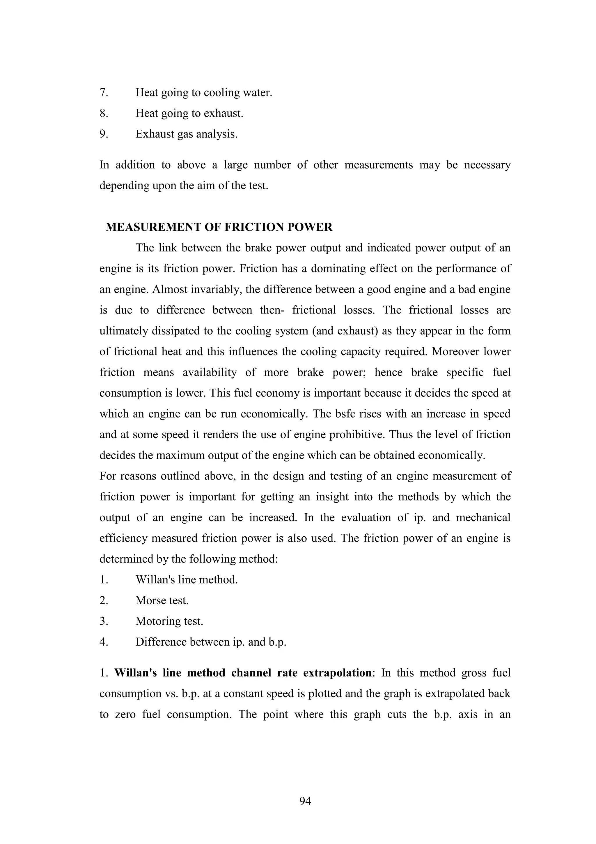 94
7. Heat going to cooling water.
8. Heat going to exhaust.
9. Exhaust gas analysis.
In addition to above a large number of other measurements may be necessary
depending upon the aim of the test.
MEASUREMENT OF FRICTION POWER
The link between the brake power output and indicated power output of an
engine is its friction power. Friction has a dominating effect on the performance of
an engine. Almost invariably, the difference between a good engine and a bad engine
is due to difference between then- frictional losses. The frictional losses are
ultimately dissipated to the cooling system (and exhaust) as they appear in the form
of frictional heat and this influences the cooling capacity required. Moreover lower
friction means availability of more brake power; hence brake specific fuel
consumption is lower. This fuel economy is important because it decides the speed at
which an engine can be run economically. The bsfc rises with an increase in speed
and at some speed it renders the use of engine prohibitive. Thus the level of friction
decides the maximum output of the engine which can be obtained economically.
For reasons outlined above, in the design and testing of an engine measurement of
friction power is important for getting an insight into the methods by which the
output of an engine can be increased. In the evaluation of ip. and mechanical
efficiency measured friction power is also used. The friction power of an engine is
determined by the following method:
1. Willan's line method.
2. Morse test.
3. Motoring test.
4. Difference between ip. and b.p.
1. Willan's line method channel rate extrapolation: In this method gross fuel
consumption vs. b.p. at a constant speed is plotted and the graph is extrapolated back
to zero fuel consumption. The point where this graph cuts the b.p. axis in an
 