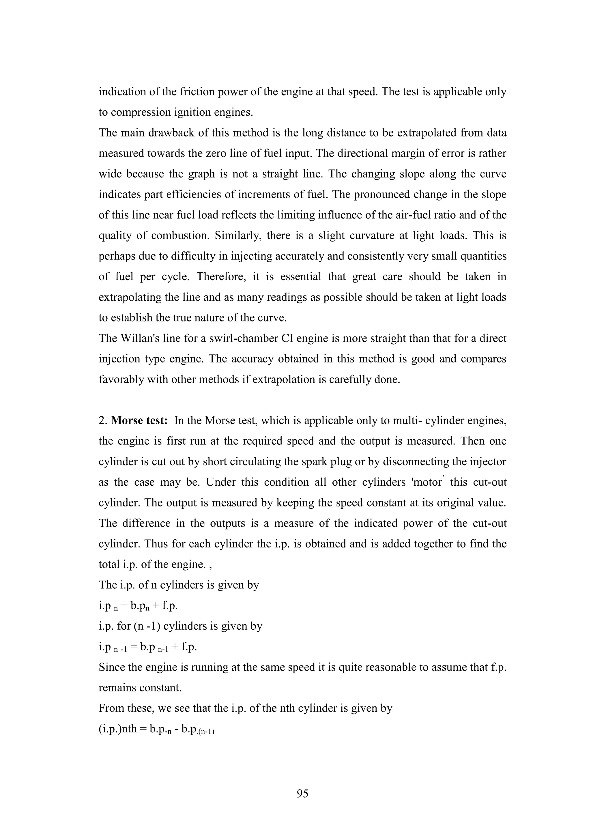 95
indication of the friction power of the engine at that speed. The test is applicable only
to compression ignition engines.
The main drawback of this method is the long distance to be extrapolated from data
measured towards the zero line of fuel input. The directional margin of error is rather
wide because the graph is not a straight line. The changing slope along the curve
indicates part efficiencies of increments of fuel. The pronounced change in the slope
of this line near fuel load reflects the limiting influence of the air-fuel ratio and of the
quality of combustion. Similarly, there is a slight curvature at light loads. This is
perhaps due to difficulty in injecting accurately and consistently very small quantities
of fuel per cycle. Therefore, it is essential that great care should be taken in
extrapolating the line and as many readings as possible should be taken at light loads
to establish the true nature of the curve.
The Willan's line for a swirl-chamber CI engine is more straight than that for a direct
injection type engine. The accuracy obtained in this method is good and compares
favorably with other methods if extrapolation is carefully done.
2. Morse test: In the Morse test, which is applicable only to multi- cylinder engines,
the engine is first run at the required speed and the output is measured. Then one
cylinder is cut out by short circulating the spark plug or by disconnecting the injector
as the case may be. Under this condition all other cylinders 'motor‟
this cut-out
cylinder. The output is measured by keeping the speed constant at its original value.
The difference in the outputs is a measure of the indicated power of the cut-out
cylinder. Thus for each cylinder the i.p. is obtained and is added together to find the
total i.p. of the engine. ,
The i.p. of n cylinders is given by
i.p n = b.pn + f.p.
i.p. for (n -1) cylinders is given by
i.p n -1 = b.p n-1 + f.p.
Since the engine is running at the same speed it is quite reasonable to assume that f.p.
remains constant.
From these, we see that the i.p. of the nth cylinder is given by
(i.p.)nth = b.p.n - b.p.(n-1)
 