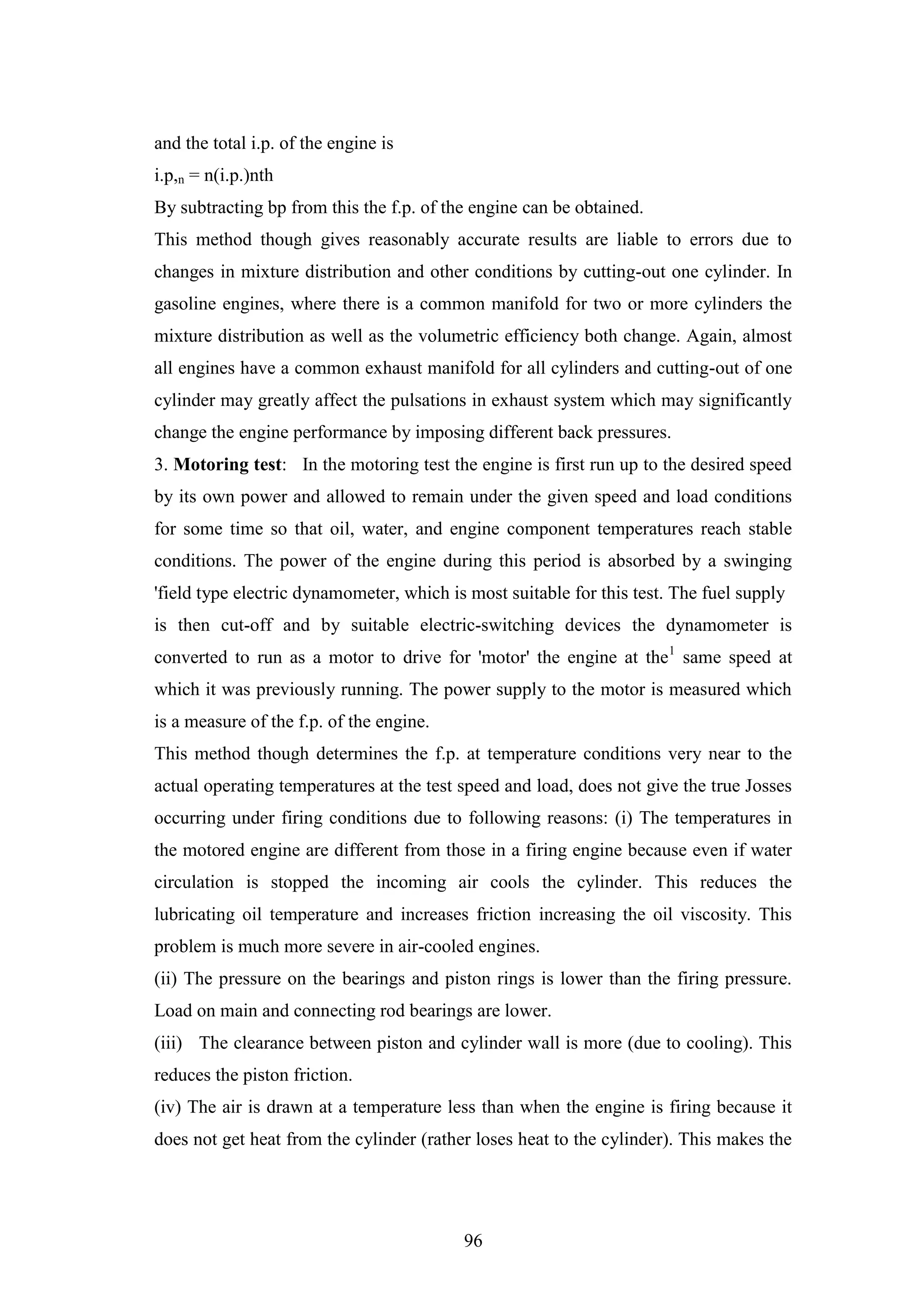 96
and the total i.p. of the engine is
i.p,n = n(i.p.)nth
By subtracting bp from this the f.p. of the engine can be obtained.
This method though gives reasonably accurate results are liable to errors due to
changes in mixture distribution and other conditions by cutting-out one cylinder. In
gasoline engines, where there is a common manifold for two or more cylinders the
mixture distribution as well as the volumetric efficiency both change. Again, almost
all engines have a common exhaust manifold for all cylinders and cutting-out of one
cylinder may greatly affect the pulsations in exhaust system which may significantly
change the engine performance by imposing different back pressures.
3. Motoring test: In the motoring test the engine is first run up to the desired speed
by its own power and allowed to remain under the given speed and load conditions
for some time so that oil, water, and engine component temperatures reach stable
conditions. The power of the engine during this period is absorbed by a swinging
'field type electric dynamometer, which is most suitable for this test. The fuel supply
is then cut-off and by suitable electric-switching devices the dynamometer is
converted to run as a motor to drive for 'motor' the engine at the1
same speed at
which it was previously running. The power supply to the motor is measured which
is a measure of the f.p. of the engine.
This method though determines the f.p. at temperature conditions very near to the
actual operating temperatures at the test speed and load, does not give the true Josses
occurring under firing conditions due to following reasons: (i) The temperatures in
the motored engine are different from those in a firing engine because even if water
circulation is stopped the incoming air cools the cylinder. This reduces the
lubricating oil temperature and increases friction increasing the oil viscosity. This
problem is much more severe in air-cooled engines.
(ii) The pressure on the bearings and piston rings is lower than the firing pressure.
Load on main and connecting rod bearings are lower.
(iii) The clearance between piston and cylinder wall is more (due to cooling). This
reduces the piston friction.
(iv) The air is drawn at a temperature less than when the engine is firing because it
does not get heat from the cylinder (rather loses heat to the cylinder). This makes the
 