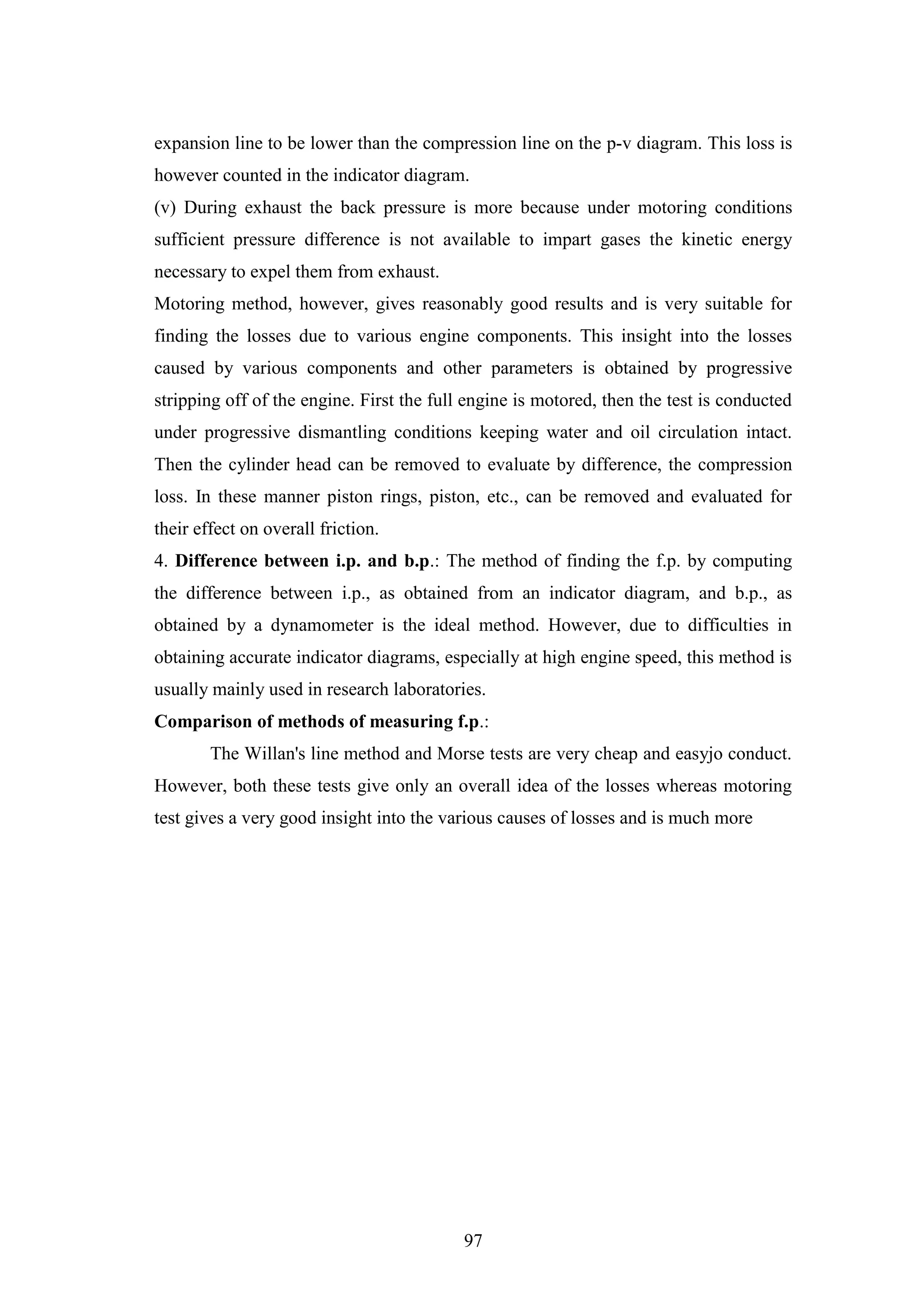 97
expansion line to be lower than the compression line on the p-v diagram. This loss is
however counted in the indicator diagram.
(v) During exhaust the back pressure is more because under motoring conditions
sufficient pressure difference is not available to impart gases the kinetic energy
necessary to expel them from exhaust.
Motoring method, however, gives reasonably good results and is very suitable for
finding the losses due to various engine components. This insight into the losses
caused by various components and other parameters is obtained by progressive
stripping off of the engine. First the full engine is motored, then the test is conducted
under progressive dismantling conditions keeping water and oil circulation intact.
Then the cylinder head can be removed to evaluate by difference, the compression
loss. In these manner piston rings, piston, etc., can be removed and evaluated for
their effect on overall friction.
4. Difference between i.p. and b.p.: The method of finding the f.p. by computing
the difference between i.p., as obtained from an indicator diagram, and b.p., as
obtained by a dynamometer is the ideal method. However, due to difficulties in
obtaining accurate indicator diagrams, especially at high engine speed, this method is
usually mainly used in research laboratories.
Comparison of methods of measuring f.p.:
The Willan's line method and Morse tests are very cheap and easyjo conduct.
However, both these tests give only an overall idea of the losses whereas motoring
test gives a very good insight into the various causes of losses and is much more
 
