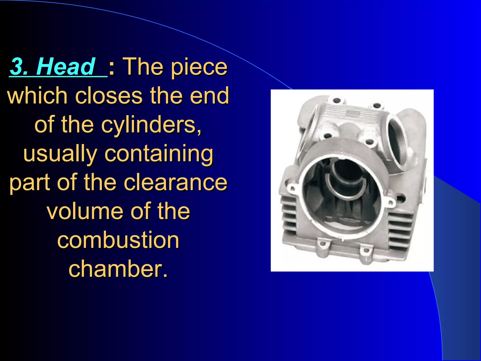 3. Head3. Head :: The pieceThe piece
which closes the endwhich closes the end
of the cylinders,of the cylinders,
usually containingusually containing
part of the clearancepart of the clearance
volume of thevolume of the
combustioncombustion
chamber.chamber.
 