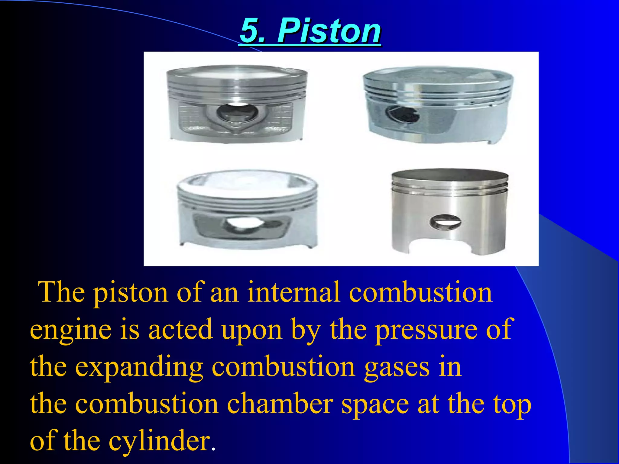 5. Piston5. Piston
Piston
The piston of an internal combustion
engine is acted upon by the pressure of
the expanding combustion gases in
the combustion chamber space at the top
of the cylinder.
 