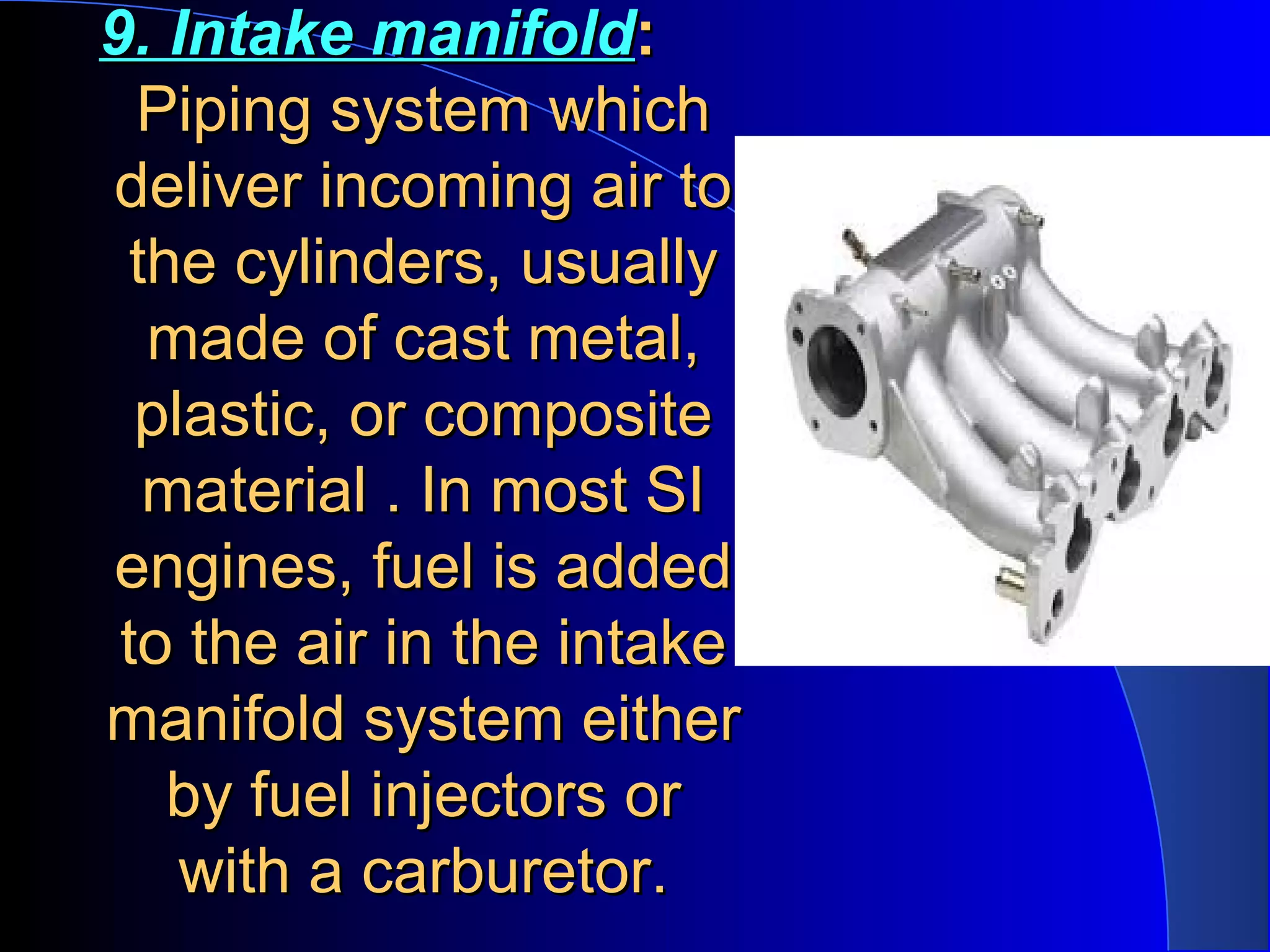 9. Intake manifold9. Intake manifold::
Piping system whichPiping system which
deliver incoming air todeliver incoming air to
the cylinders, usuallythe cylinders, usually
made of cast metal,made of cast metal,
plastic, or compositeplastic, or composite
material . In most SImaterial . In most SI
engines, fuel is addedengines, fuel is added
to the air in the intaketo the air in the intake
manifold system eithermanifold system either
by fuel injectors orby fuel injectors or
with a carburetor.with a carburetor.
 