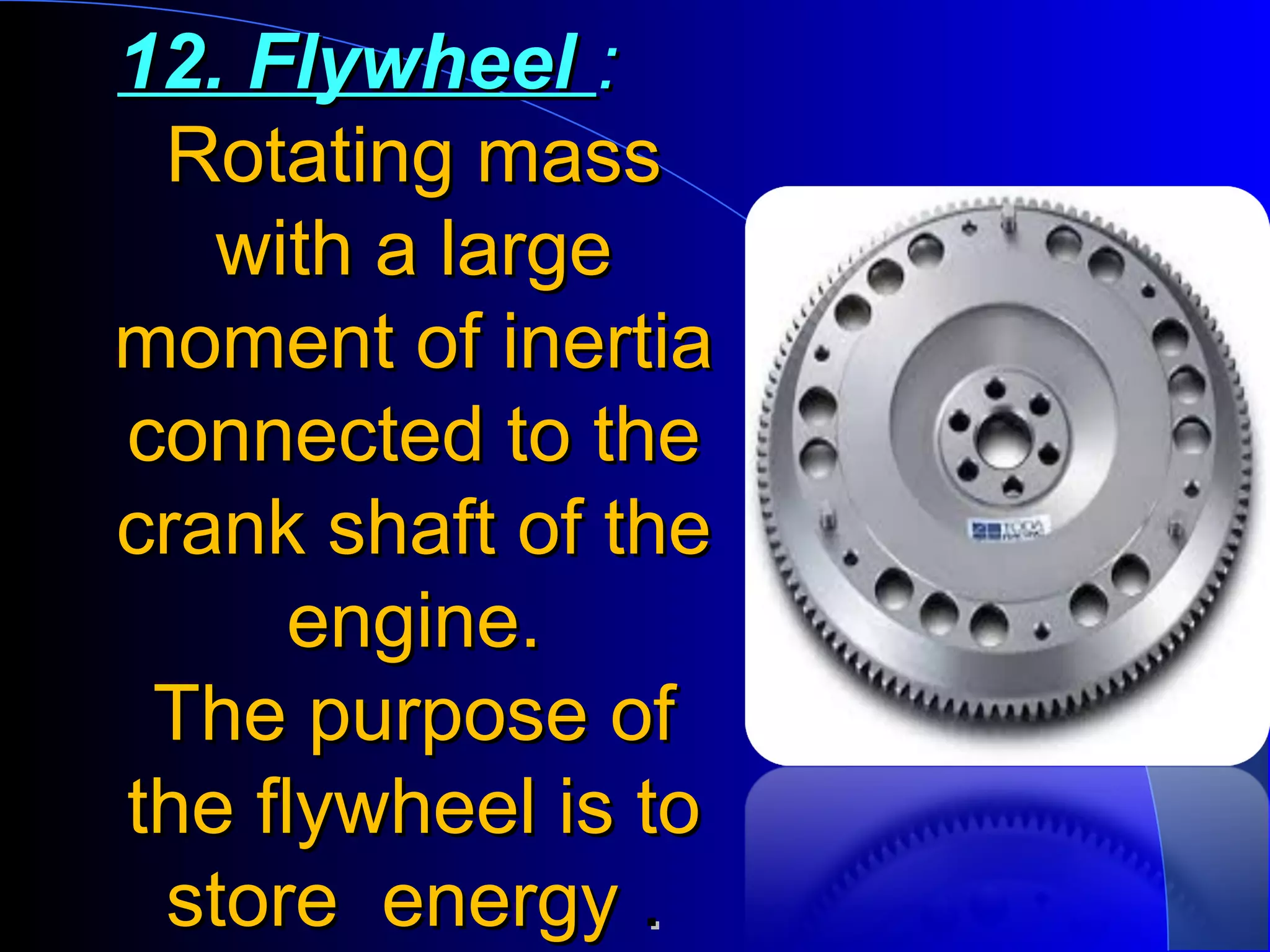 12. Flywheel12. Flywheel ::
Rotating massRotating mass
with a largewith a large
moment of inertiamoment of inertia
connected to theconnected to the
crank shaft of thecrank shaft of the
engine.engine.
The purpose ofThe purpose of
the flywheel is tothe flywheel is to
store energystore energy ..
 