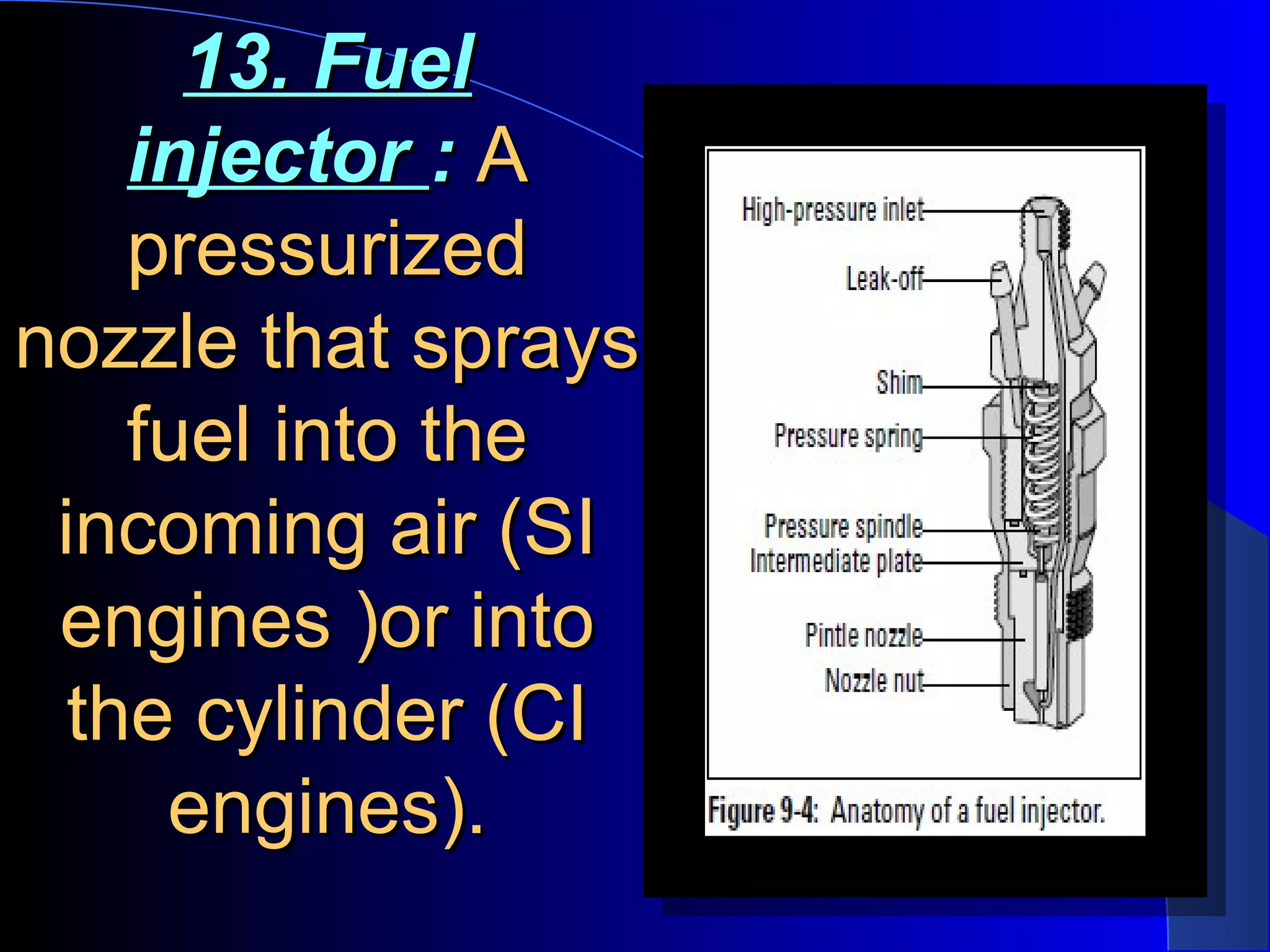 13. Fuel13. Fuel
injectorinjector :: AA
pressurizedpressurized
nozzle that spraysnozzle that sprays
fuel into thefuel into the
incoming air (SIincoming air (SI
engines )or intoengines )or into
the cylinder (CIthe cylinder (CI
engines).engines).
 