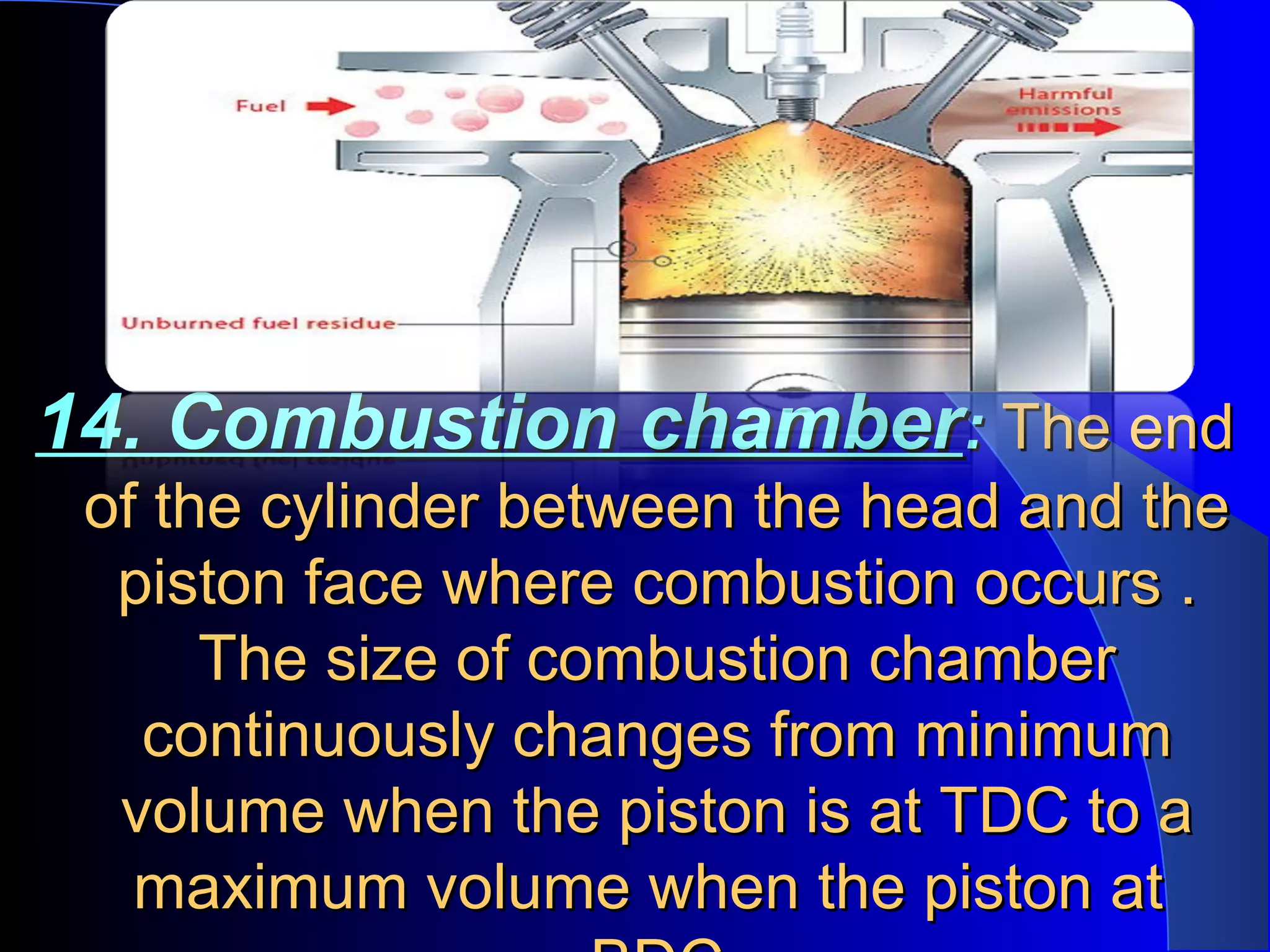14. Combustion chamber14. Combustion chamber:: The endThe end
of the cylinder between the head and theof the cylinder between the head and the
piston face where combustion occurs .piston face where combustion occurs .
The size of combustion chamberThe size of combustion chamber
continuously changes from minimumcontinuously changes from minimum
volume when the piston is at TDC to avolume when the piston is at TDC to a
maximum volume when the piston atmaximum volume when the piston at
 